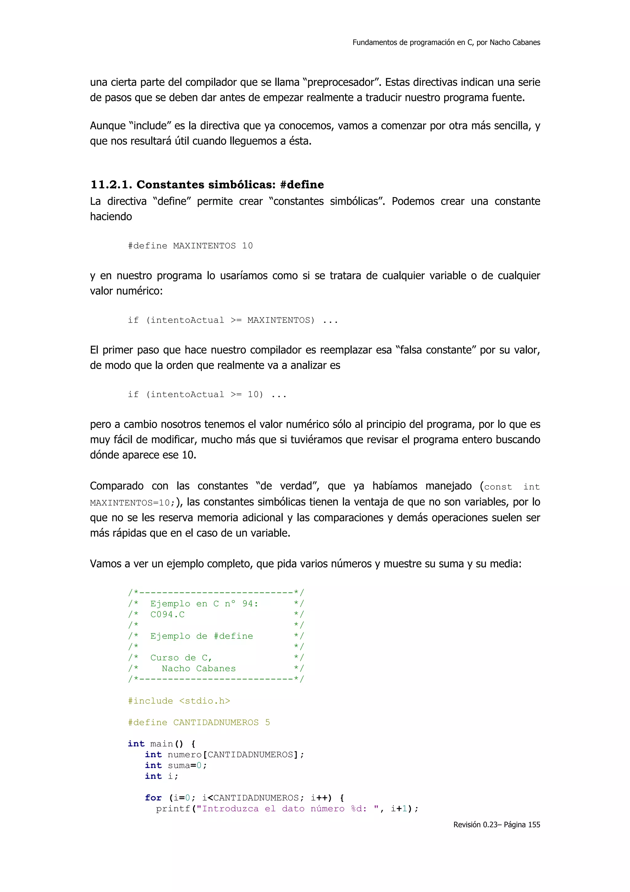 Fundamentos de programación en C, por Nacho Cabanes




una cierta parte del compilador que se llama “preprocesador”. Estas directivas indican una serie
de pasos que se deben dar antes de empezar realmente a traducir nuestro programa fuente.

Aunque “include” es la directiva que ya conocemos, vamos a comenzar por otra más sencilla, y
que nos resultará útil cuando lleguemos a ésta.



11.2.1. Constantes simbólicas: #define
La directiva “define” permite crear “constantes simbólicas”. Podemos crear una constante
haciendo

       #define MAXINTENTOS 10


y en nuestro programa lo usaríamos como si se tratara de cualquier variable o de cualquier
valor numérico:

       if (intentoActual >= MAXINTENTOS) ...


El primer paso que hace nuestro compilador es reemplazar esa “falsa constante” por su valor,
de modo que la orden que realmente va a analizar es

       if (intentoActual >= 10) ...


pero a cambio nosotros tenemos el valor numérico sólo al principio del programa, por lo que es
muy fácil de modificar, mucho más que si tuviéramos que revisar el programa entero buscando
dónde aparece ese 10.

Comparado con las constantes “de verdad”, que ya habíamos manejado (const int
MAXINTENTOS=10;), las constantes simbólicas tienen la ventaja de que no son variables, por lo
que no se les reserva memoria adicional y las comparaciones y demás operaciones suelen ser
más rápidas que en el caso de un variable.

Vamos a ver un ejemplo completo, que pida varios números y muestre su suma y su media:

       /*---------------------------*/
       /* Ejemplo en C nº 94:       */
       /* C094.C                    */
       /*                           */
       /* Ejemplo de #define        */
       /*                           */
       /* Curso de C,               */
       /*    Nacho Cabanes          */
       /*---------------------------*/

       #include <stdio.h>

       #define CANTIDADNUMEROS 5

       int main() {
          int numero[CANTIDADNUMEROS];
          int suma=0;
          int i;

           for (i=0; i<CANTIDADNUMEROS; i++) {
             printf("Introduzca el dato número %d: ", i+1);
                                                                                   Revisión 0.23– Página 155
 