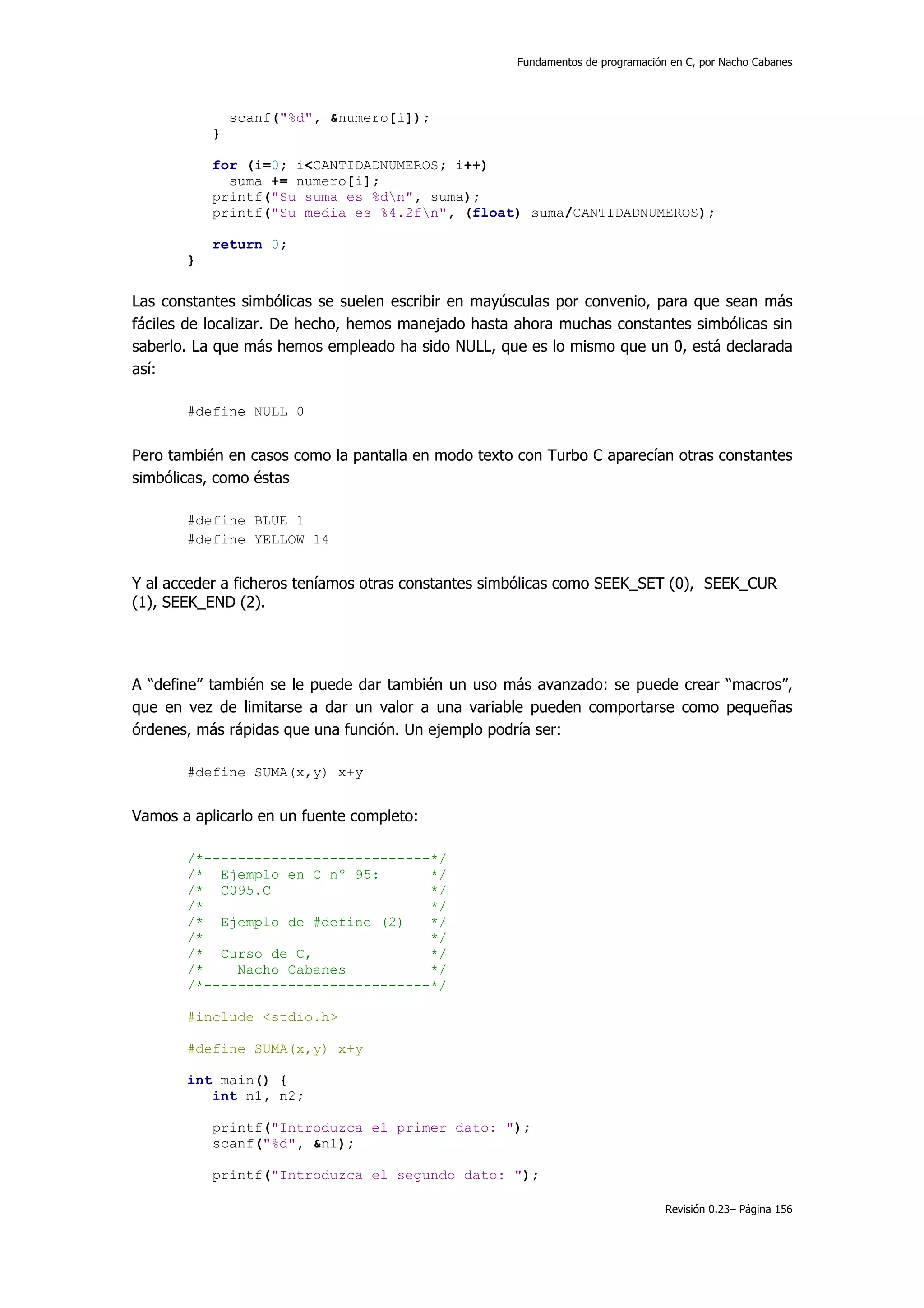Fundamentos de programación en C, por Nacho Cabanes




               scanf("%d", &numero[i]);
           }

           for (i=0; i<CANTIDADNUMEROS; i++)
             suma += numero[i];
           printf("Su suma es %dn", suma);
           printf("Su media es %4.2fn", (float) suma/CANTIDADNUMEROS);

           return 0;
       }


Las constantes simbólicas se suelen escribir en mayúsculas por convenio, para que sean más
fáciles de localizar. De hecho, hemos manejado hasta ahora muchas constantes simbólicas sin
saberlo. La que más hemos empleado ha sido NULL, que es lo mismo que un 0, está declarada
así:

       #define NULL 0


Pero también en casos como la pantalla en modo texto con Turbo C aparecían otras constantes
simbólicas, como éstas

       #define BLUE 1
       #define YELLOW 14


Y al acceder a ficheros teníamos otras constantes simbólicas como SEEK_SET (0), SEEK_CUR
(1), SEEK_END (2).




A “define” también se le puede dar también un uso más avanzado: se puede crear “macros”,
que en vez de limitarse a dar un valor a una variable pueden comportarse como pequeñas
órdenes, más rápidas que una función. Un ejemplo podría ser:

       #define SUMA(x,y) x+y


Vamos a aplicarlo en un fuente completo:

       /*---------------------------*/
       /* Ejemplo en C nº 95:       */
       /* C095.C                    */
       /*                           */
       /* Ejemplo de #define (2)    */
       /*                           */
       /* Curso de C,               */
       /*    Nacho Cabanes          */
       /*---------------------------*/

       #include <stdio.h>

       #define SUMA(x,y) x+y

       int main() {
          int n1, n2;

           printf("Introduzca el primer dato: ");
           scanf("%d", &n1);

           printf("Introduzca el segundo dato: ");

                                                                                Revisión 0.23– Página 156
 