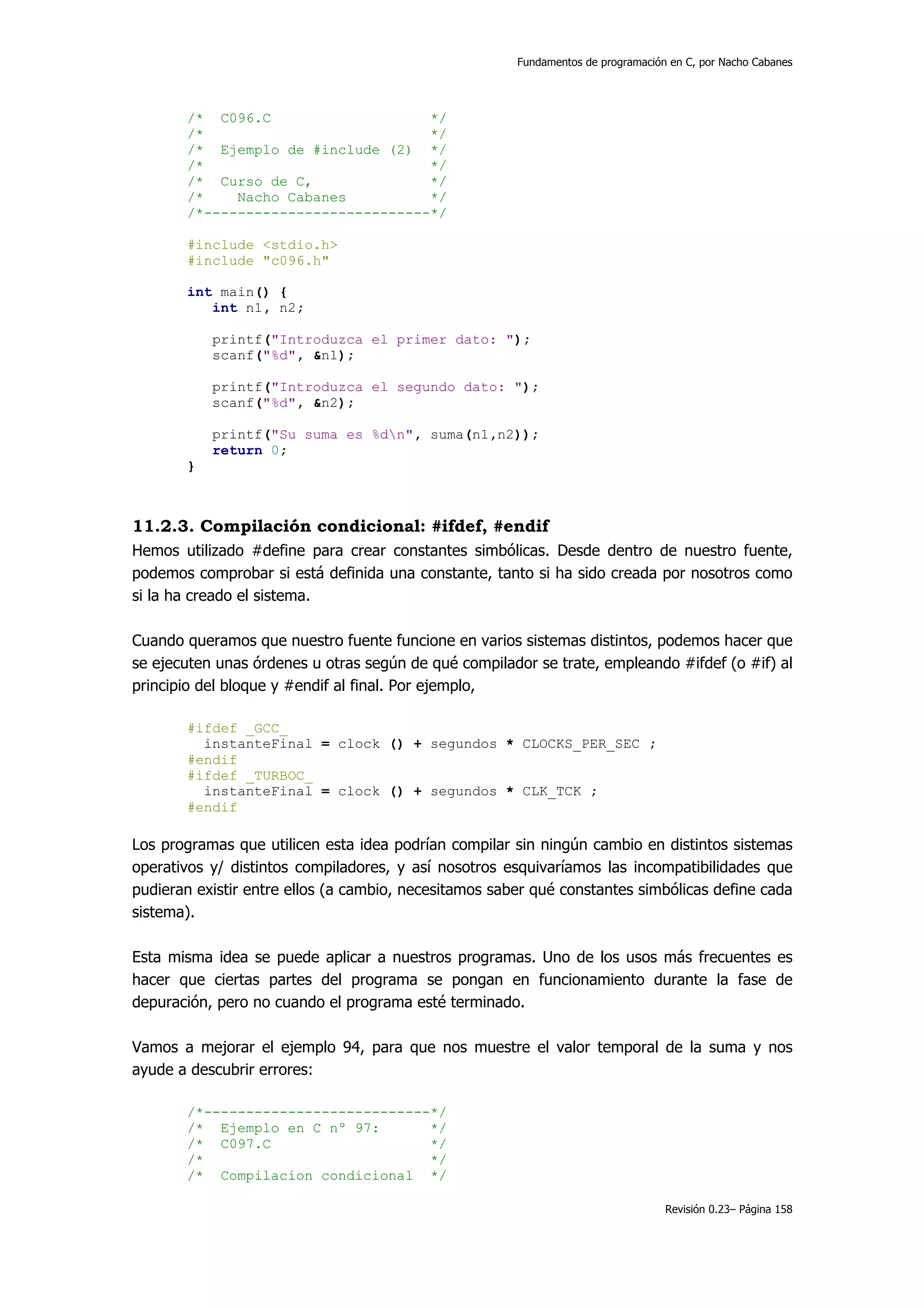 Fundamentos de programación en C, por Nacho Cabanes




       /* C096.C                    */
       /*                           */
       /* Ejemplo de #include (2) */
       /*                           */
       /* Curso de C,               */
       /*    Nacho Cabanes          */
       /*---------------------------*/

       #include <stdio.h>
       #include "c096.h"

       int main() {
          int n1, n2;

           printf("Introduzca el primer dato: ");
           scanf("%d", &n1);

           printf("Introduzca el segundo dato: ");
           scanf("%d", &n2);

           printf("Su suma es %dn", suma(n1,n2));
           return 0;
       }



11.2.3. Compilación condicional: #ifdef, #endif
Hemos utilizado #define para crear constantes simbólicas. Desde dentro de nuestro fuente,
podemos comprobar si está definida una constante, tanto si ha sido creada por nosotros como
si la ha creado el sistema.

Cuando queramos que nuestro fuente funcione en varios sistemas distintos, podemos hacer que
se ejecuten unas órdenes u otras según de qué compilador se trate, empleando #ifdef (o #if) al
principio del bloque y #endif al final. Por ejemplo,

       #ifdef _GCC_
         instanteFinal = clock () + segundos * CLOCKS_PER_SEC ;
       #endif
       #ifdef _TURBOC_
         instanteFinal = clock () + segundos * CLK_TCK ;
       #endif

Los programas que utilicen esta idea podrían compilar sin ningún cambio en distintos sistemas
operativos y/ distintos compiladores, y así nosotros esquivaríamos las incompatibilidades que
pudieran existir entre ellos (a cambio, necesitamos saber qué constantes simbólicas define cada
sistema).

Esta misma idea se puede aplicar a nuestros programas. Uno de los usos más frecuentes es
hacer que ciertas partes del programa se pongan en funcionamiento durante la fase de
depuración, pero no cuando el programa esté terminado.

Vamos a mejorar el ejemplo 94, para que nos muestre el valor temporal de la suma y nos
ayude a descubrir errores:

       /*---------------------------*/
       /* Ejemplo en C nº 97:       */
       /* C097.C                    */
       /*                           */
       /* Compilacion condicional */

                                                                                  Revisión 0.23– Página 158
 