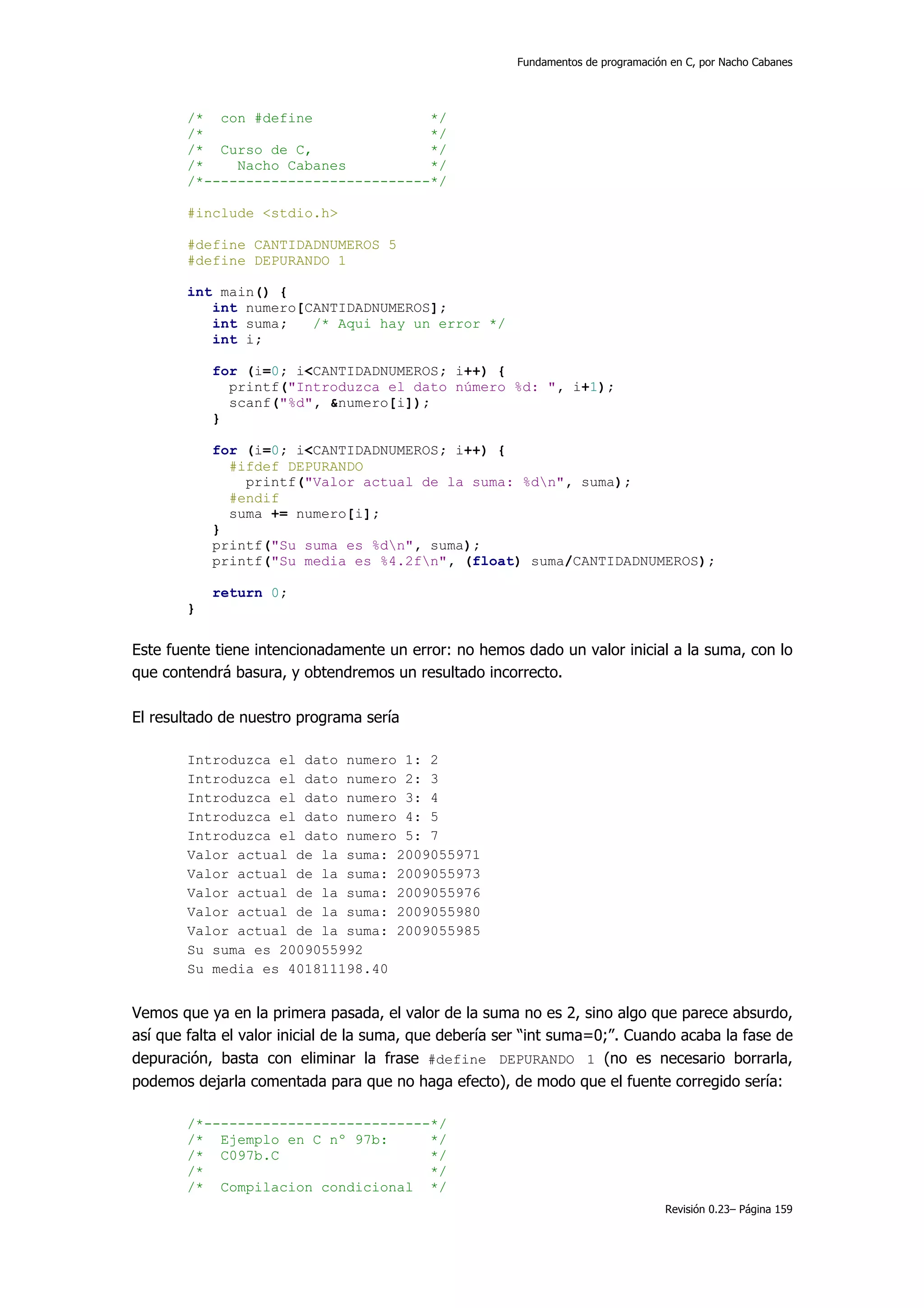 Fundamentos de programación en C, por Nacho Cabanes




        /* con #define               */
        /*                           */
        /* Curso de C,               */
        /*    Nacho Cabanes          */
        /*---------------------------*/

        #include <stdio.h>

        #define CANTIDADNUMEROS 5
        #define DEPURANDO 1

        int main() {
           int numero[CANTIDADNUMEROS];
           int suma;   /* Aqui hay un error */
           int i;

            for (i=0; i<CANTIDADNUMEROS; i++) {
              printf("Introduzca el dato número %d: ", i+1);
              scanf("%d", &numero[i]);
            }

            for (i=0; i<CANTIDADNUMEROS; i++) {
              #ifdef DEPURANDO
                printf("Valor actual de la suma: %dn", suma);
              #endif
              suma += numero[i];
            }
            printf("Su suma es %dn", suma);
            printf("Su media es %4.2fn", (float) suma/CANTIDADNUMEROS);

            return 0;
        }


Este fuente tiene intencionadamente un error: no hemos dado un valor inicial a la suma, con lo
que contendrá basura, y obtendremos un resultado incorrecto.

El resultado de nuestro programa sería

        Introduzca el dato numero 1: 2
        Introduzca el dato numero 2: 3
        Introduzca el dato numero 3: 4
        Introduzca el dato numero 4: 5
        Introduzca el dato numero 5: 7
        Valor actual de la suma: 2009055971
        Valor actual de la suma: 2009055973
        Valor actual de la suma: 2009055976
        Valor actual de la suma: 2009055980
        Valor actual de la suma: 2009055985
        Su suma es 2009055992
        Su media es 401811198.40


Vemos que ya en la primera pasada, el valor de la suma no es 2, sino algo que parece absurdo,
así que falta el valor inicial de la suma, que debería ser “int suma=0;”. Cuando acaba la fase de
depuración, basta con eliminar la frase #define DEPURANDO 1 (no es necesario borrarla,
podemos dejarla comentada para que no haga efecto), de modo que el fuente corregido sería:

        /*---------------------------*/
        /* Ejemplo en C nº 97b:      */
        /* C097b.C                   */
        /*                           */
        /* Compilacion condicional */
                                                                                   Revisión 0.23– Página 159
 