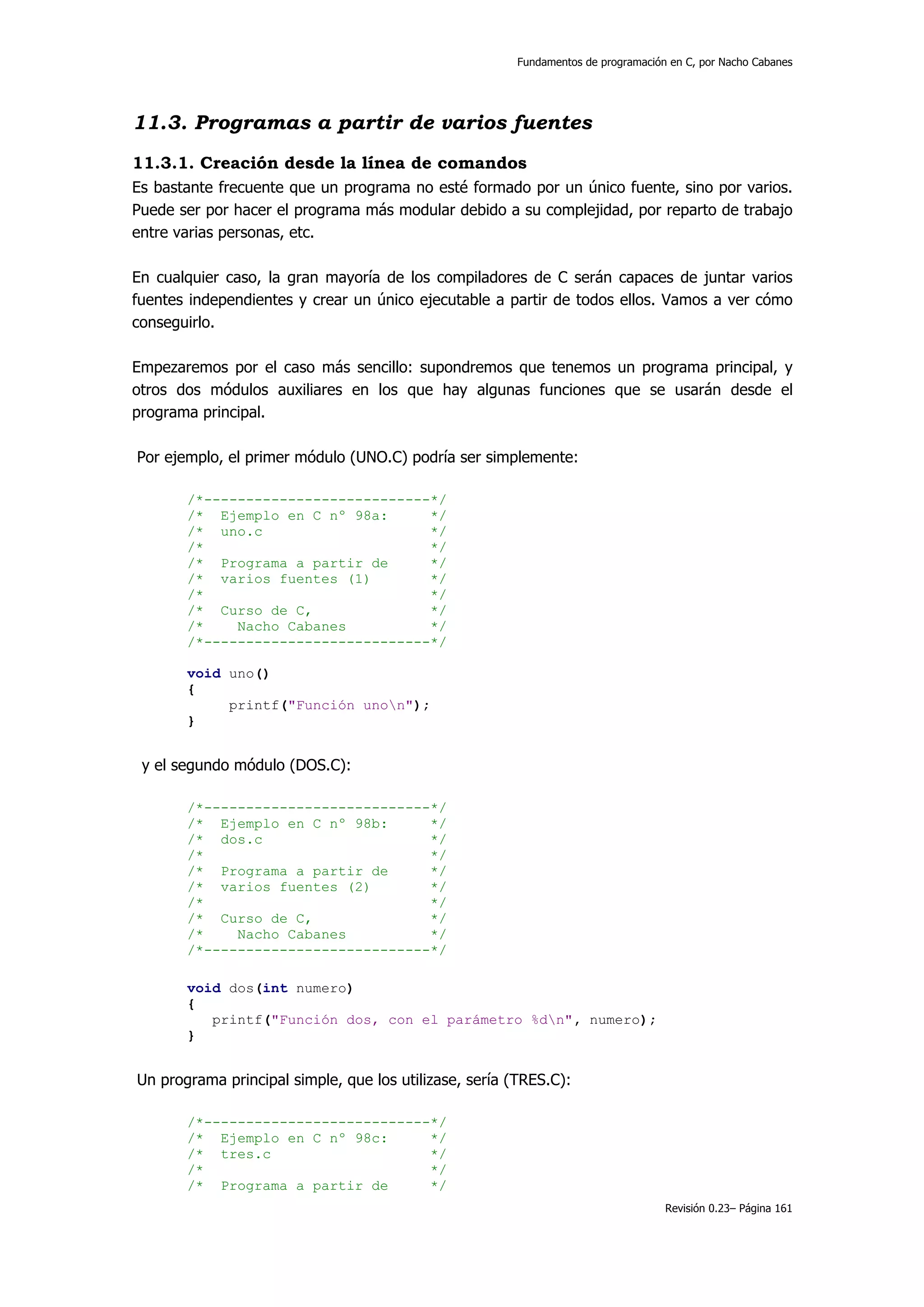 Fundamentos de programación en C, por Nacho Cabanes




11.3. Programas a partir de varios fuentes
11.3.1. Creación desde la línea de comandos
Es bastante frecuente que un programa no esté formado por un único fuente, sino por varios.
Puede ser por hacer el programa más modular debido a su complejidad, por reparto de trabajo
entre varias personas, etc.

En cualquier caso, la gran mayoría de los compiladores de C serán capaces de juntar varios
fuentes independientes y crear un único ejecutable a partir de todos ellos. Vamos a ver cómo
conseguirlo.

Empezaremos por el caso más sencillo: supondremos que tenemos un programa principal, y
otros dos módulos auxiliares en los que hay algunas funciones que se usarán desde el
programa principal.

Por ejemplo, el primer módulo (UNO.C) podría ser simplemente:

       /*---------------------------*/
       /* Ejemplo en C nº 98a:      */
       /* uno.c                     */
       /*                           */
       /* Programa a partir de      */
       /* varios fuentes (1)        */
       /*                           */
       /* Curso de C,               */
       /*    Nacho Cabanes          */
       /*---------------------------*/

       void uno()
       {
            printf("Función unon");
       }


 y el segundo módulo (DOS.C):

       /*---------------------------*/
       /* Ejemplo en C nº 98b:      */
       /* dos.c                     */
       /*                           */
       /* Programa a partir de      */
       /* varios fuentes (2)        */
       /*                           */
       /* Curso de C,               */
       /*    Nacho Cabanes          */
       /*---------------------------*/

       void dos(int numero)
       {
          printf("Función dos, con el parámetro %dn", numero);
       }


Un programa principal simple, que los utilizase, sería (TRES.C):

       /*---------------------------*/
       /* Ejemplo en C nº 98c:      */
       /* tres.c                    */
       /*                           */
       /* Programa a partir de      */
                                                                                   Revisión 0.23– Página 161
 