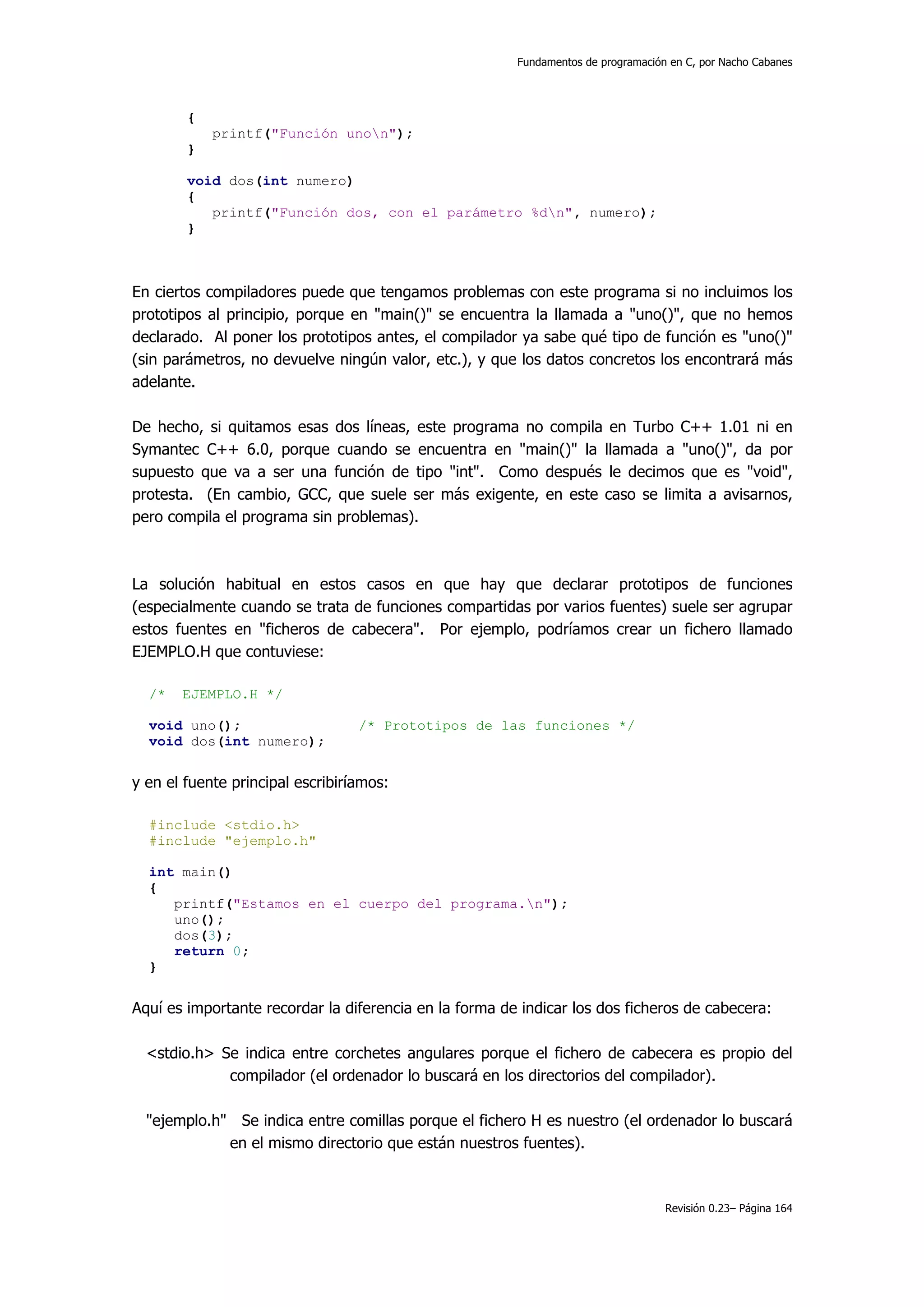 Fundamentos de programación en C, por Nacho Cabanes




        {
            printf("Función unon");
        }

        void dos(int numero)
        {
           printf("Función dos, con el parámetro %dn", numero);
        }



En ciertos compiladores puede que tengamos problemas con este programa si no incluimos los
prototipos al principio, porque en "main()" se encuentra la llamada a "uno()", que no hemos
declarado. Al poner los prototipos antes, el compilador ya sabe qué tipo de función es "uno()"
(sin parámetros, no devuelve ningún valor, etc.), y que los datos concretos los encontrará más
adelante.

De hecho, si quitamos esas dos líneas, este programa no compila en Turbo C++ 1.01 ni en
Symantec C++ 6.0, porque cuando se encuentra en "main()" la llamada a "uno()", da por
supuesto que va a ser una función de tipo "int". Como después le decimos que es "void",
protesta. (En cambio, GCC, que suele ser más exigente, en este caso se limita a avisarnos,
pero compila el programa sin problemas).



La solución habitual en estos casos en que hay que declarar prototipos de funciones
(especialmente cuando se trata de funciones compartidas por varios fuentes) suele ser agrupar
estos fuentes en "ficheros de cabecera". Por ejemplo, podríamos crear un fichero llamado
EJEMPLO.H que contuviese:

  /*   EJEMPLO.H */

  void uno();                     /* Prototipos de las funciones */
  void dos(int numero);


y en el fuente principal escribiríamos:

  #include <stdio.h>
  #include "ejemplo.h"

  int main()
  {
     printf("Estamos en el cuerpo del programa.n");
     uno();
     dos(3);
     return 0;
  }


Aquí es importante recordar la diferencia en la forma de indicar los dos ficheros de cabecera:

  <stdio.h> Se indica entre corchetes angulares porque el fichero de cabecera es propio del
             compilador (el ordenador lo buscará en los directorios del compilador).

  "ejemplo.h" Se indica entre comillas porque el fichero H es nuestro (el ordenador lo buscará
             en el mismo directorio que están nuestros fuentes).



                                                                                   Revisión 0.23– Página 164
 