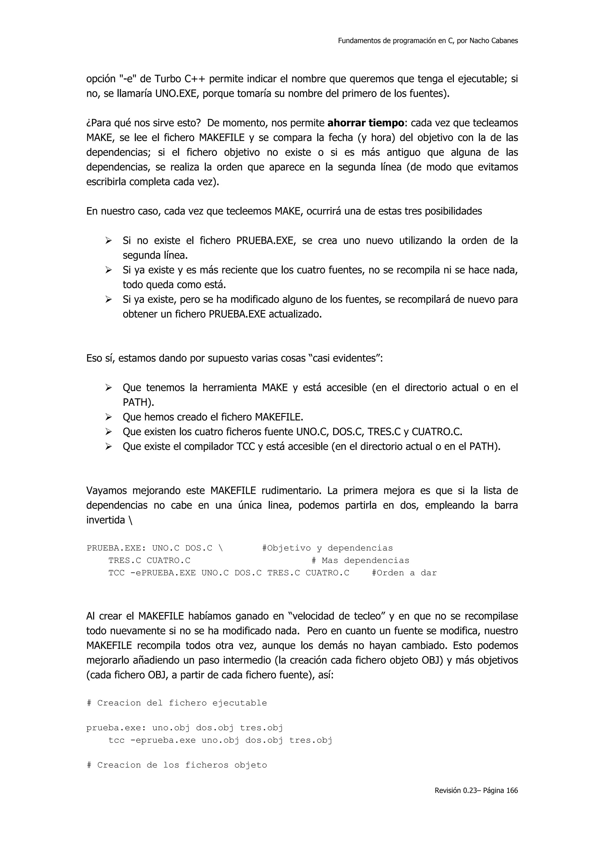 Fundamentos de programación en C, por Nacho Cabanes




opción "-e" de Turbo C++ permite indicar el nombre que queremos que tenga el ejecutable; si
no, se llamaría UNO.EXE, porque tomaría su nombre del primero de los fuentes).

¿Para qué nos sirve esto? De momento, nos permite ahorrar tiempo: cada vez que tecleamos
MAKE, se lee el fichero MAKEFILE y se compara la fecha (y hora) del objetivo con la de las
dependencias; si el fichero objetivo no existe o si es más antiguo que alguna de las
dependencias, se realiza la orden que aparece en la segunda línea (de modo que evitamos
escribirla completa cada vez).

En nuestro caso, cada vez que tecleemos MAKE, ocurrirá una de estas tres posibilidades

       Si no existe el fichero PRUEBA.EXE, se crea uno nuevo utilizando la orden de la
       segunda línea.
       Si ya existe y es más reciente que los cuatro fuentes, no se recompila ni se hace nada,
       todo queda como está.
       Si ya existe, pero se ha modificado alguno de los fuentes, se recompilará de nuevo para
       obtener un fichero PRUEBA.EXE actualizado.



Eso sí, estamos dando por supuesto varias cosas “casi evidentes”:

       Que tenemos la herramienta MAKE y está accesible (en el directorio actual o en el
       PATH).
       Que hemos creado el fichero MAKEFILE.
       Que existen los cuatro ficheros fuente UNO.C, DOS.C, TRES.C y CUATRO.C.
       Que existe el compilador TCC y está accesible (en el directorio actual o en el PATH).



Vayamos mejorando este MAKEFILE rudimentario. La primera mejora es que si la lista de
dependencias no cabe en una única linea, podemos partirla en dos, empleando la barra
invertida 

PRUEBA.EXE: UNO.C DOS.C        #Objetivo y dependencias
    TRES.C CUATRO.C                      # Mas dependencias
    TCC -ePRUEBA.EXE UNO.C DOS.C TRES.C CUATRO.C    #Orden a dar



Al crear el MAKEFILE habíamos ganado en “velocidad de tecleo” y en que no se recompilase
todo nuevamente si no se ha modificado nada. Pero en cuanto un fuente se modifica, nuestro
MAKEFILE recompila todos otra vez, aunque los demás no hayan cambiado. Esto podemos
mejorarlo añadiendo un paso intermedio (la creación cada fichero objeto OBJ) y más objetivos
(cada fichero OBJ, a partir de cada fichero fuente), así:

# Creacion del fichero ejecutable

prueba.exe: uno.obj dos.obj tres.obj
    tcc -eprueba.exe uno.obj dos.obj tres.obj

# Creacion de los ficheros objeto

                                                                                  Revisión 0.23– Página 166
 