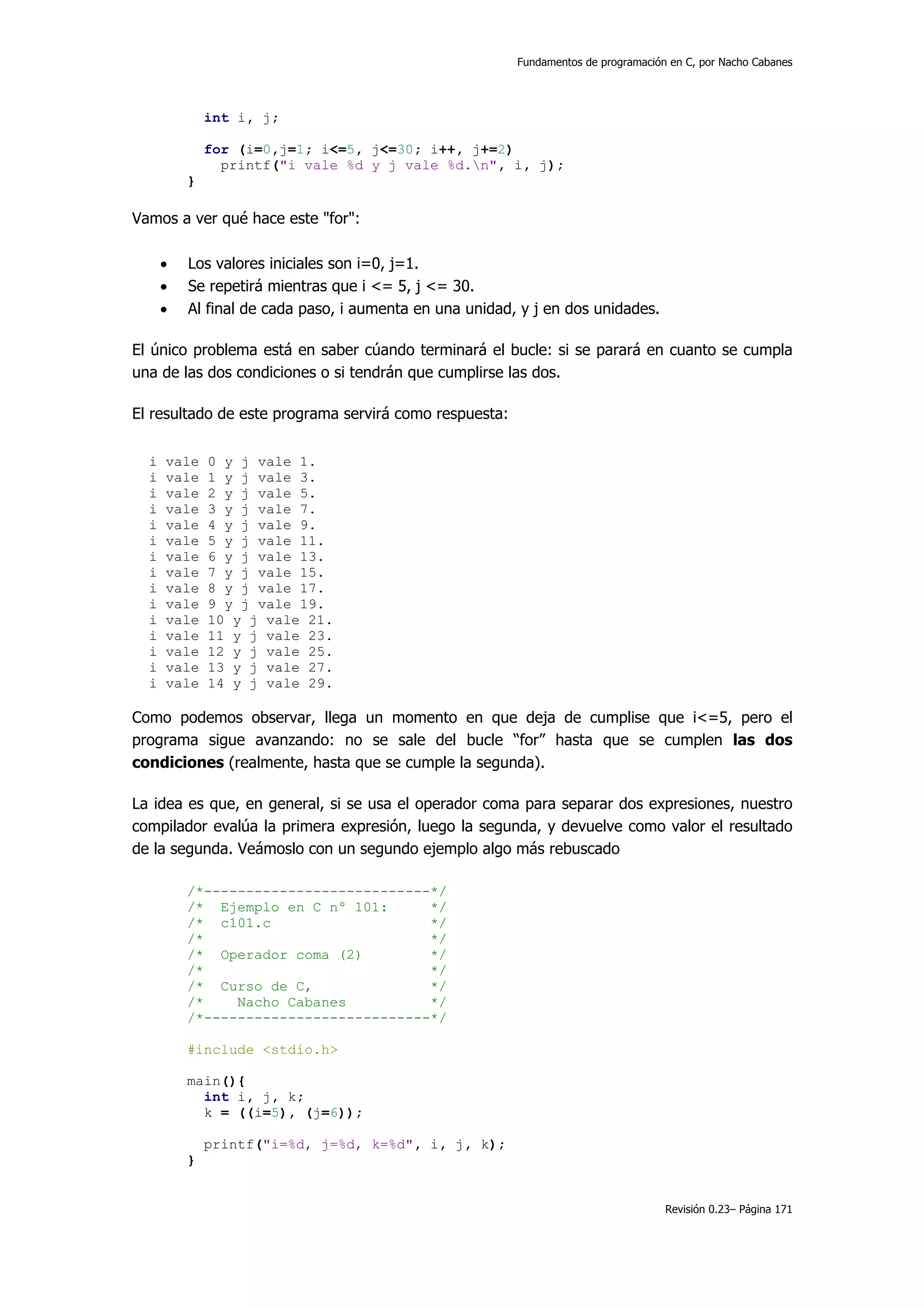 Fundamentos de programación en C, por Nacho Cabanes




              int i, j;

              for (i=0,j=1; i<=5, j<=30; i++, j+=2)
                printf("i vale %d y j vale %d.n", i, j);
          }

Vamos a ver qué hace este "for":

      •   Los valores iniciales son i=0, j=1.
      •   Se repetirá mientras que i <= 5, j <= 30.
      •   Al final de cada paso, i aumenta en una unidad, y j en dos unidades.

El único problema está en saber cúando terminará el bucle: si se parará en cuanto se cumpla
una de las dos condiciones o si tendrán que cumplirse las dos.

El resultado de este programa servirá como respuesta:


  i   vale    0 y j vale 1.
  i   vale    1 y j vale 3.
  i   vale    2 y j vale 5.
  i   vale    3 y j vale 7.
  i   vale    4 y j vale 9.
  i   vale    5 y j vale 11.
  i   vale    6 y j vale 13.
  i   vale    7 y j vale 15.
  i   vale    8 y j vale 17.
  i   vale    9 y j vale 19.
  i   vale    10 y j vale 21.
  i   vale    11 y j vale 23.
  i   vale    12 y j vale 25.
  i   vale    13 y j vale 27.
  i   vale    14 y j vale 29.

Como podemos observar, llega un momento en que deja de cumplise que i<=5, pero el
programa sigue avanzando: no se sale del bucle “for” hasta que se cumplen las dos
condiciones (realmente, hasta que se cumple la segunda).

La idea es que, en general, si se usa el operador coma para separar dos expresiones, nuestro
compilador evalúa la primera expresión, luego la segunda, y devuelve como valor el resultado
de la segunda. Veámoslo con un segundo ejemplo algo más rebuscado

          /*---------------------------*/
          /* Ejemplo en C nº 101:      */
          /* c101.c                    */
          /*                           */
          /* Operador coma (2)         */
          /*                           */
          /* Curso de C,               */
          /*    Nacho Cabanes          */
          /*---------------------------*/

          #include <stdio.h>

          main(){
            int i, j, k;
            k = ((i=5), (j=6));

              printf("i=%d, j=%d, k=%d", i, j, k);
          }


                                                                                    Revisión 0.23– Página 171
 