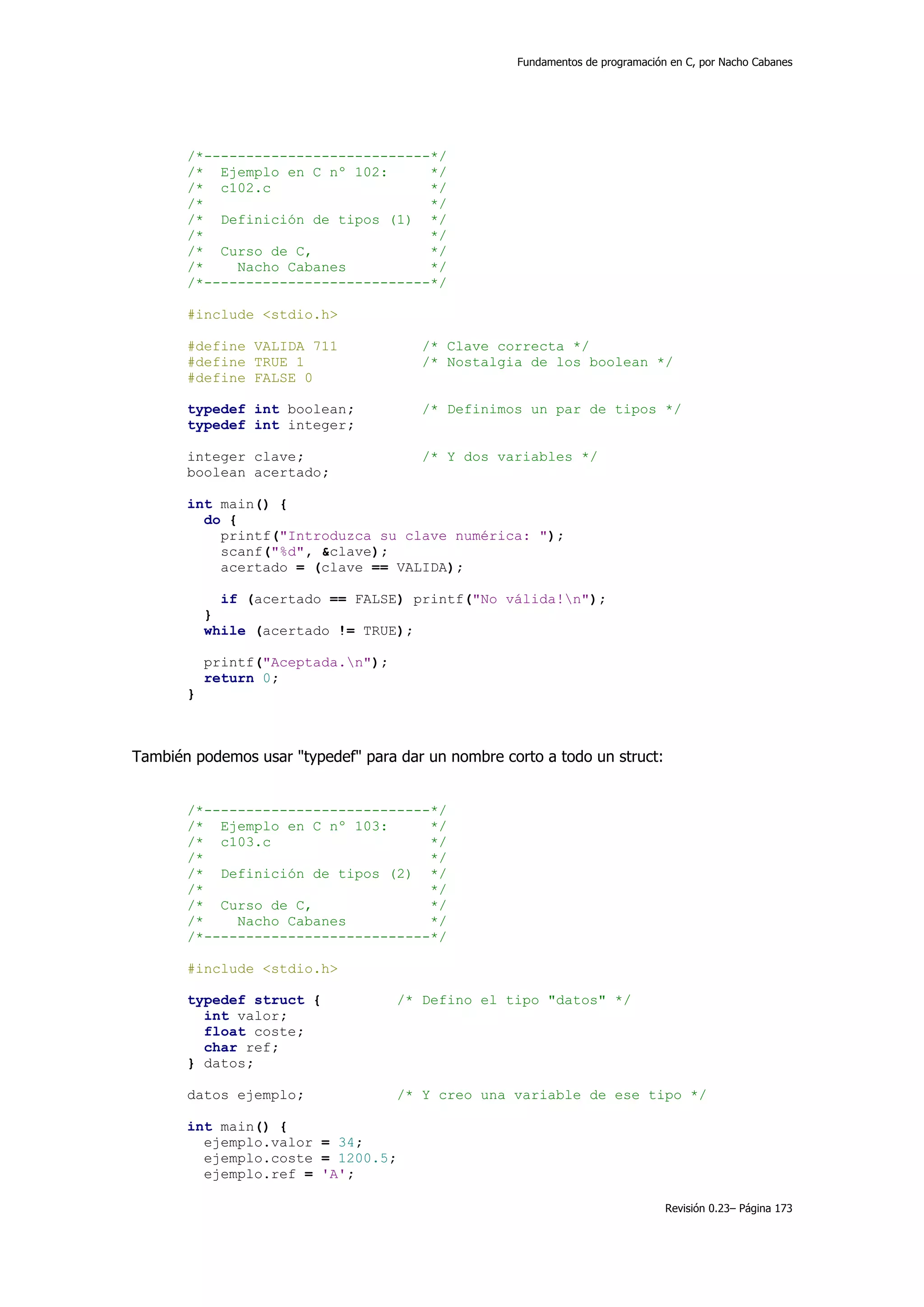 Fundamentos de programación en C, por Nacho Cabanes




       /*---------------------------*/
       /* Ejemplo en C nº 102:      */
       /* c102.c                    */
       /*                           */
       /* Definición de tipos (1) */
       /*                           */
       /* Curso de C,               */
       /*    Nacho Cabanes          */
       /*---------------------------*/

       #include <stdio.h>

       #define VALIDA 711              /* Clave correcta */
       #define TRUE 1                  /* Nostalgia de los boolean */
       #define FALSE 0

       typedef int boolean;            /* Definimos un par de tipos */
       typedef int integer;

       integer clave;                  /* Y dos variables */
       boolean acertado;

       int main() {
         do {
           printf("Introduzca su clave numérica: ");
           scanf("%d", &clave);
           acertado = (clave == VALIDA);

             if (acertado == FALSE) printf("No válida!n");
           }
           while (acertado != TRUE);

           printf("Aceptada.n");
           return 0;
       }



También podemos usar "typedef" para dar un nombre corto a todo un struct:


       /*---------------------------*/
       /* Ejemplo en C nº 103:      */
       /* c103.c                    */
       /*                           */
       /* Definición de tipos (2) */
       /*                           */
       /* Curso de C,               */
       /*    Nacho Cabanes          */
       /*---------------------------*/

       #include <stdio.h>

       typedef struct {             /* Defino el tipo "datos" */
         int valor;
         float coste;
         char ref;
       } datos;

       datos ejemplo;               /* Y creo una variable de ese tipo */

       int main() {
         ejemplo.valor = 34;
         ejemplo.coste = 1200.5;
         ejemplo.ref = 'A';

                                                                               Revisión 0.23– Página 173
 