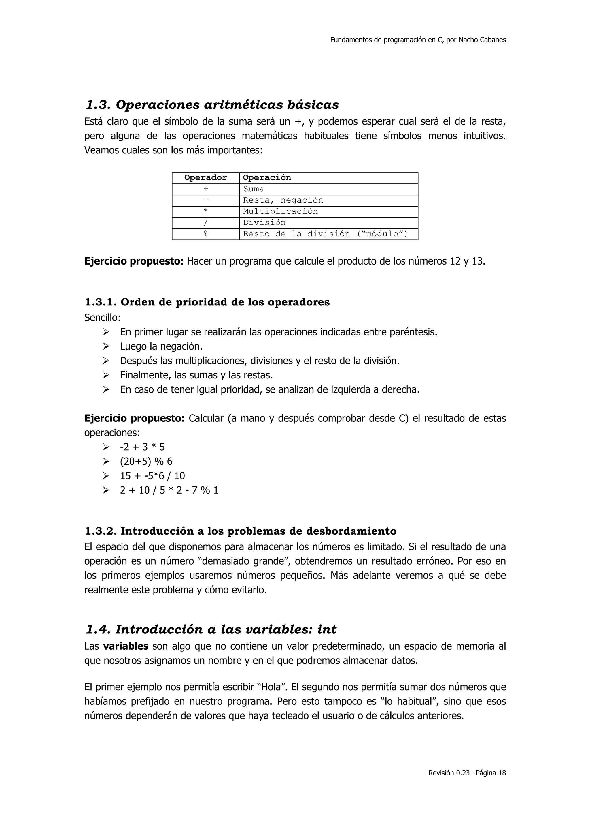 Fundamentos de programación en C, por Nacho Cabanes




1.3. Operaciones aritméticas básicas
Está claro que el símbolo de la suma será un +, y podemos esperar cual será el de la resta,
pero alguna de las operaciones matemáticas habituales tiene símbolos menos intuitivos.
Veamos cuales son los más importantes:

                       Operador     Operación
                          +         Suma
                          -         Resta, negación
                          *         Multiplicación
                          /         División
                          %         Resto de la división (“módulo”)


Ejercicio propuesto: Hacer un programa que calcule el producto de los números 12 y 13.



1.3.1. Orden de prioridad de los operadores
Sencillo:
         En primer lugar se realizarán las operaciones indicadas entre paréntesis.
         Luego la negación.
         Después las multiplicaciones, divisiones y el resto de la división.
         Finalmente, las sumas y las restas.
         En caso de tener igual prioridad, se analizan de izquierda a derecha.

Ejercicio propuesto: Calcular (a mano y después comprobar desde C) el resultado de estas
operaciones:
        -2 + 3 * 5
        (20+5) % 6
        15 + -5*6 / 10
        2 + 10 / 5 * 2 - 7 % 1



1.3.2. Introducción a los problemas de desbordamiento
El espacio del que disponemos para almacenar los números es limitado. Si el resultado de una
operación es un número “demasiado grande”, obtendremos un resultado erróneo. Por eso en
los primeros ejemplos usaremos números pequeños. Más adelante veremos a qué se debe
realmente este problema y cómo evitarlo.



1.4. Introducción a las variables: int
Las variables son algo que no contiene un valor predeterminado, un espacio de memoria al
que nosotros asignamos un nombre y en el que podremos almacenar datos.

El primer ejemplo nos permitía escribir “Hola”. El segundo nos permitía sumar dos números que
habíamos prefijado en nuestro programa. Pero esto tampoco es “lo habitual”, sino que esos
números dependerán de valores que haya tecleado el usuario o de cálculos anteriores.




                                                                                     Revisión 0.23– Página 18
 