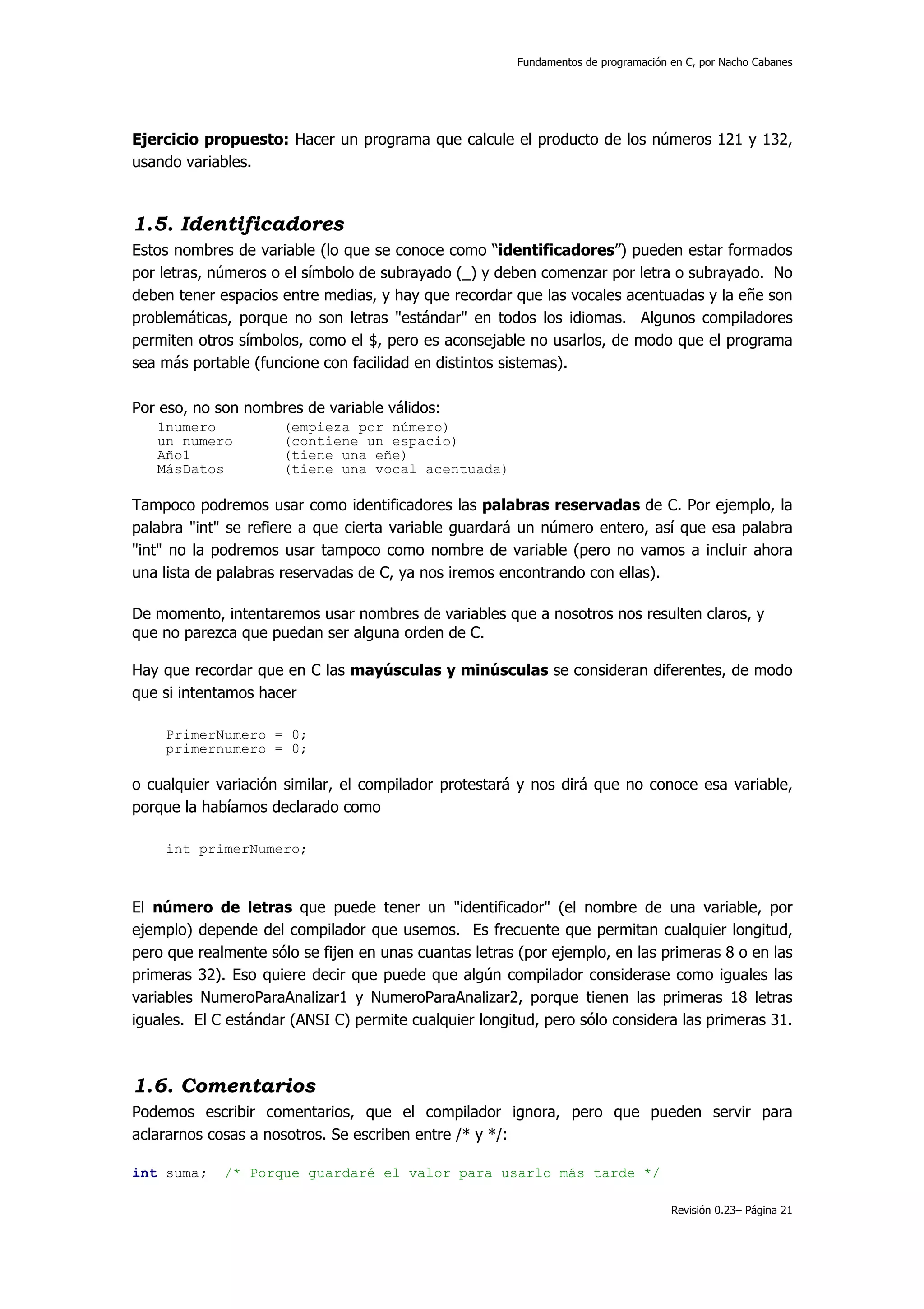 Fundamentos de programación en C, por Nacho Cabanes




Ejercicio propuesto: Hacer un programa que calcule el producto de los números 121 y 132,
usando variables.



1.5. Identificadores
Estos nombres de variable (lo que se conoce como “identificadores”) pueden estar formados
por letras, números o el símbolo de subrayado (_) y deben comenzar por letra o subrayado. No
deben tener espacios entre medias, y hay que recordar que las vocales acentuadas y la eñe son
problemáticas, porque no son letras "estándar" en todos los idiomas. Algunos compiladores
permiten otros símbolos, como el $, pero es aconsejable no usarlos, de modo que el programa
sea más portable (funcione con facilidad en distintos sistemas).

Por eso, no son nombres de variable válidos:
   1numero           (empieza por número)
   un numero         (contiene un espacio)
   Año1              (tiene una eñe)
   MásDatos          (tiene una vocal acentuada)

Tampoco podremos usar como identificadores las palabras reservadas de C. Por ejemplo, la
palabra "int" se refiere a que cierta variable guardará un número entero, así que esa palabra
"int" no la podremos usar tampoco como nombre de variable (pero no vamos a incluir ahora
una lista de palabras reservadas de C, ya nos iremos encontrando con ellas).

De momento, intentaremos usar nombres de variables que a nosotros nos resulten claros, y
que no parezca que puedan ser alguna orden de C.

Hay que recordar que en C las mayúsculas y minúsculas se consideran diferentes, de modo
que si intentamos hacer

    PrimerNumero = 0;
    primernumero = 0;

o cualquier variación similar, el compilador protestará y nos dirá que no conoce esa variable,
porque la habíamos declarado como

    int primerNumero;



El número de letras que puede tener un "identificador" (el nombre de una variable, por
ejemplo) depende del compilador que usemos. Es frecuente que permitan cualquier longitud,
pero que realmente sólo se fijen en unas cuantas letras (por ejemplo, en las primeras 8 o en las
primeras 32). Eso quiere decir que puede que algún compilador considerase como iguales las
variables NumeroParaAnalizar1 y NumeroParaAnalizar2, porque tienen las primeras 18 letras
iguales. El C estándar (ANSI C) permite cualquier longitud, pero sólo considera las primeras 31.



1.6. Comentarios
Podemos escribir comentarios, que el compilador ignora, pero que pueden servir para
aclararnos cosas a nosotros. Se escriben entre /* y */:

int suma;    /* Porque guardaré el valor para usarlo más tarde */

                                                                                   Revisión 0.23– Página 21
 