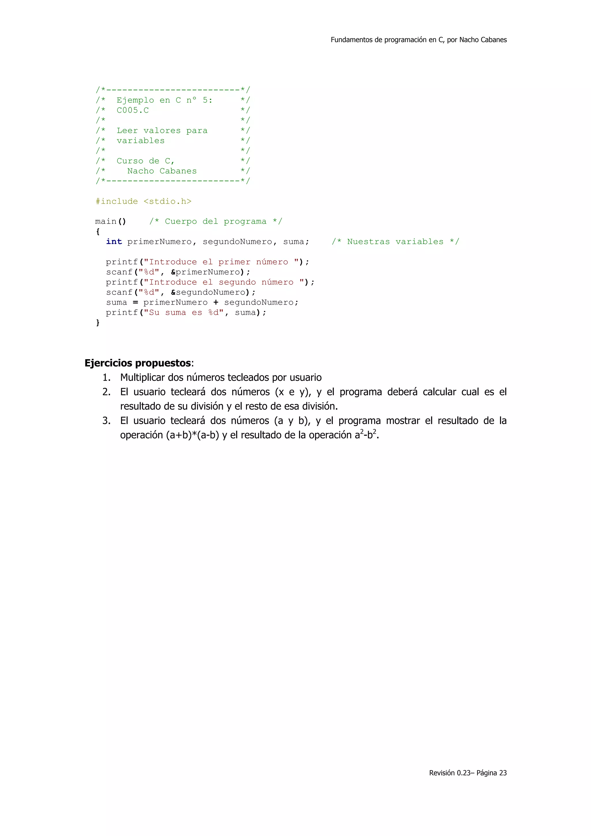 Fundamentos de programación en C, por Nacho Cabanes




  /*-------------------------*/
  /* Ejemplo en C nº 5:      */
  /* C005.C                  */
  /*                         */
  /* Leer valores para       */
  /* variables               */
  /*                         */
  /* Curso de C,             */
  /*    Nacho Cabanes        */
  /*-------------------------*/

  #include <stdio.h>

  main()    /* Cuerpo del programa */
  {
    int primerNumero, segundoNumero, suma;         /* Nuestras variables */

      printf("Introduce el primer número ");
      scanf("%d", &primerNumero);
      printf("Introduce el segundo número ");
      scanf("%d", &segundoNumero);
      suma = primerNumero + segundoNumero;
      printf("Su suma es %d", suma);
  }



Ejercicios propuestos:
    1. Multiplicar dos números tecleados por usuario
    2. El usuario tecleará dos números (x e y), y el programa deberá calcular cual es el
        resultado de su división y el resto de esa división.
    3. El usuario tecleará dos números (a y b), y el programa mostrar el resultado de la
        operación (a+b)*(a-b) y el resultado de la operación a2-b2.




                                                                               Revisión 0.23– Página 23
 