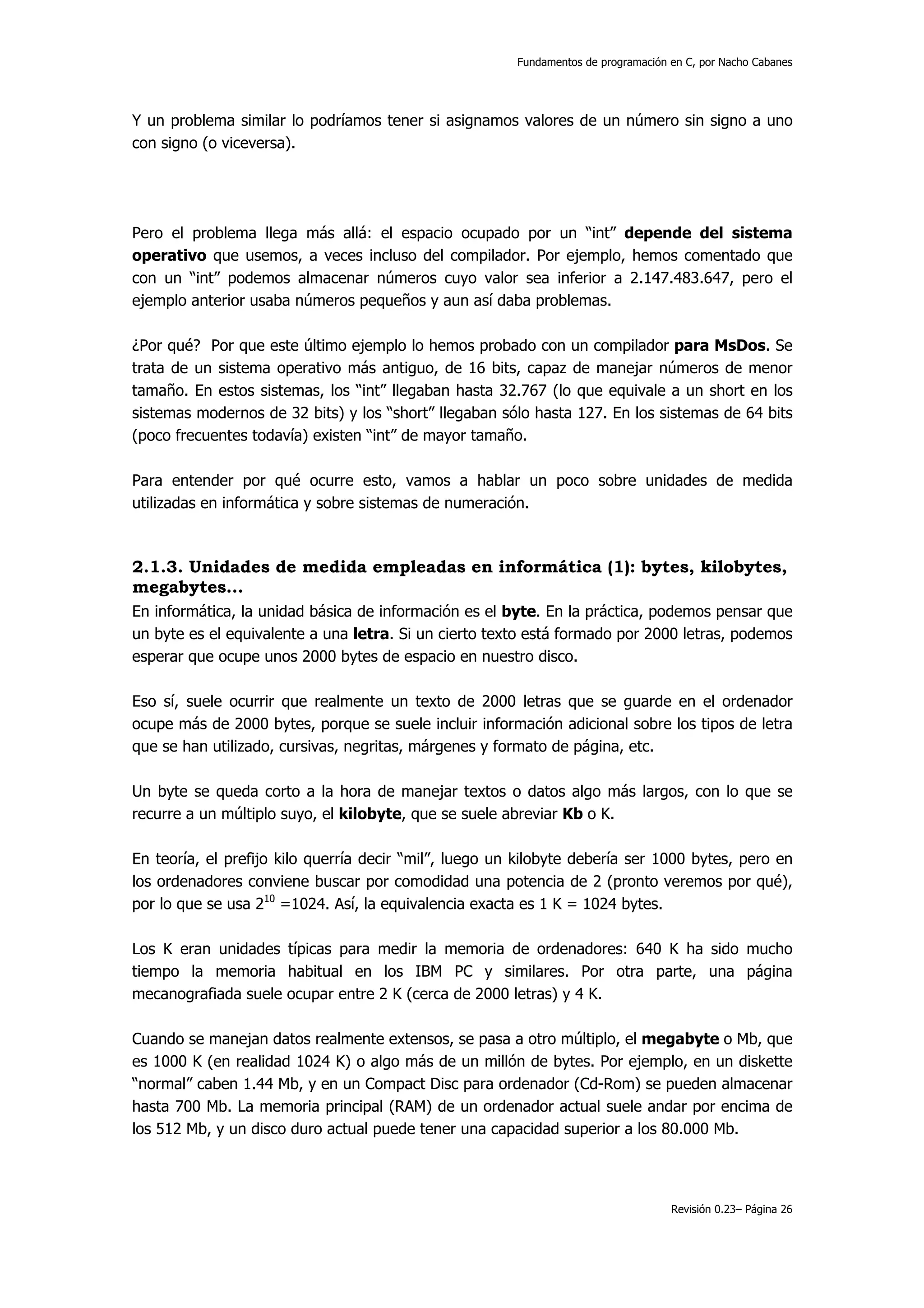 Fundamentos de programación en C, por Nacho Cabanes




Y un problema similar lo podríamos tener si asignamos valores de un número sin signo a uno
con signo (o viceversa).




Pero el problema llega más allá: el espacio ocupado por un “int” depende del sistema
operativo que usemos, a veces incluso del compilador. Por ejemplo, hemos comentado que
con un “int” podemos almacenar números cuyo valor sea inferior a 2.147.483.647, pero el
ejemplo anterior usaba números pequeños y aun así daba problemas.

¿Por qué? Por que este último ejemplo lo hemos probado con un compilador para MsDos. Se
trata de un sistema operativo más antiguo, de 16 bits, capaz de manejar números de menor
tamaño. En estos sistemas, los “int” llegaban hasta 32.767 (lo que equivale a un short en los
sistemas modernos de 32 bits) y los “short” llegaban sólo hasta 127. En los sistemas de 64 bits
(poco frecuentes todavía) existen “int” de mayor tamaño.

Para entender por qué ocurre esto, vamos a hablar un poco sobre unidades de medida
utilizadas en informática y sobre sistemas de numeración.



2.1.3. Unidades de medida empleadas en informática (1): bytes, kilobytes,
megabytes...
En informática, la unidad básica de información es el byte. En la práctica, podemos pensar que
un byte es el equivalente a una letra. Si un cierto texto está formado por 2000 letras, podemos
esperar que ocupe unos 2000 bytes de espacio en nuestro disco.

Eso sí, suele ocurrir que realmente un texto de 2000 letras que se guarde en el ordenador
ocupe más de 2000 bytes, porque se suele incluir información adicional sobre los tipos de letra
que se han utilizado, cursivas, negritas, márgenes y formato de página, etc.

Un byte se queda corto a la hora de manejar textos o datos algo más largos, con lo que se
recurre a un múltiplo suyo, el kilobyte, que se suele abreviar Kb o K.

En teoría, el prefijo kilo querría decir “mil”, luego un kilobyte debería ser 1000 bytes, pero en
los ordenadores conviene buscar por comodidad una potencia de 2 (pronto veremos por qué),
por lo que se usa 210 =1024. Así, la equivalencia exacta es 1 K = 1024 bytes.

Los K eran unidades típicas para medir la memoria de ordenadores: 640 K ha sido mucho
tiempo la memoria habitual en los IBM PC y similares. Por otra parte, una página
mecanografiada suele ocupar entre 2 K (cerca de 2000 letras) y 4 K.

Cuando se manejan datos realmente extensos, se pasa a otro múltiplo, el megabyte o Mb, que
es 1000 K (en realidad 1024 K) o algo más de un millón de bytes. Por ejemplo, en un diskette
“normal” caben 1.44 Mb, y en un Compact Disc para ordenador (Cd-Rom) se pueden almacenar
hasta 700 Mb. La memoria principal (RAM) de un ordenador actual suele andar por encima de
los 512 Mb, y un disco duro actual puede tener una capacidad superior a los 80.000 Mb.




                                                                                    Revisión 0.23– Página 26
 