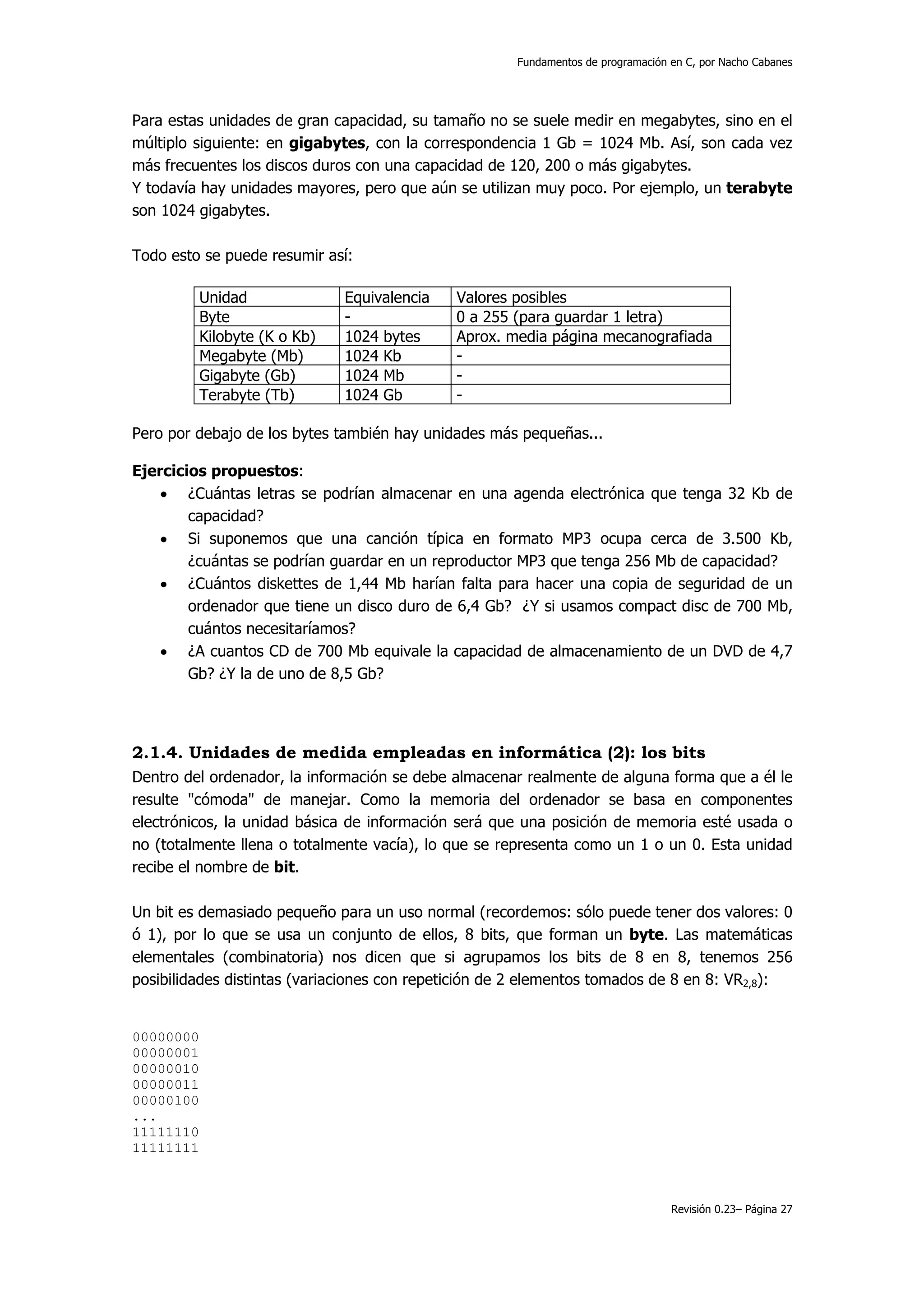 Fundamentos de programación en C, por Nacho Cabanes




Para estas unidades de gran capacidad, su tamaño no se suele medir en megabytes, sino en el
múltiplo siguiente: en gigabytes, con la correspondencia 1 Gb = 1024 Mb. Así, son cada vez
más frecuentes los discos duros con una capacidad de 120, 200 o más gigabytes.
Y todavía hay unidades mayores, pero que aún se utilizan muy poco. Por ejemplo, un terabyte
son 1024 gigabytes.

Todo esto se puede resumir así:

           Unidad              Equivalencia   Valores posibles
           Byte                -              0 a 255 (para guardar 1 letra)
           Kilobyte (K o Kb)   1024 bytes     Aprox. media página mecanografiada
           Megabyte (Mb)       1024 Kb        -
           Gigabyte (Gb)       1024 Mb        -
           Terabyte (Tb)       1024 Gb        -

Pero por debajo de los bytes también hay unidades más pequeñas...

Ejercicios propuestos:
    • ¿Cuántas letras se podrían almacenar en una agenda electrónica que tenga 32 Kb de
        capacidad?
    • Si suponemos que una canción típica en formato MP3 ocupa cerca de 3.500 Kb,
        ¿cuántas se podrían guardar en un reproductor MP3 que tenga 256 Mb de capacidad?
    • ¿Cuántos diskettes de 1,44 Mb harían falta para hacer una copia de seguridad de un
        ordenador que tiene un disco duro de 6,4 Gb? ¿Y si usamos compact disc de 700 Mb,
        cuántos necesitaríamos?
    • ¿A cuantos CD de 700 Mb equivale la capacidad de almacenamiento de un DVD de 4,7
        Gb? ¿Y la de uno de 8,5 Gb?




2.1.4. Unidades de medida empleadas en informática (2): los bits
Dentro del ordenador, la información se debe almacenar realmente de alguna forma que a él le
resulte "cómoda" de manejar. Como la memoria del ordenador se basa en componentes
electrónicos, la unidad básica de información será que una posición de memoria esté usada o
no (totalmente llena o totalmente vacía), lo que se representa como un 1 o un 0. Esta unidad
recibe el nombre de bit.

Un bit es demasiado pequeño para un uso normal (recordemos: sólo puede tener dos valores: 0
ó 1), por lo que se usa un conjunto de ellos, 8 bits, que forman un byte. Las matemáticas
elementales (combinatoria) nos dicen que si agrupamos los bits de 8 en 8, tenemos 256
posibilidades distintas (variaciones con repetición de 2 elementos tomados de 8 en 8: VR2,8):


00000000
00000001
00000010
00000011
00000100
...
11111110
11111111



                                                                                  Revisión 0.23– Página 27
 