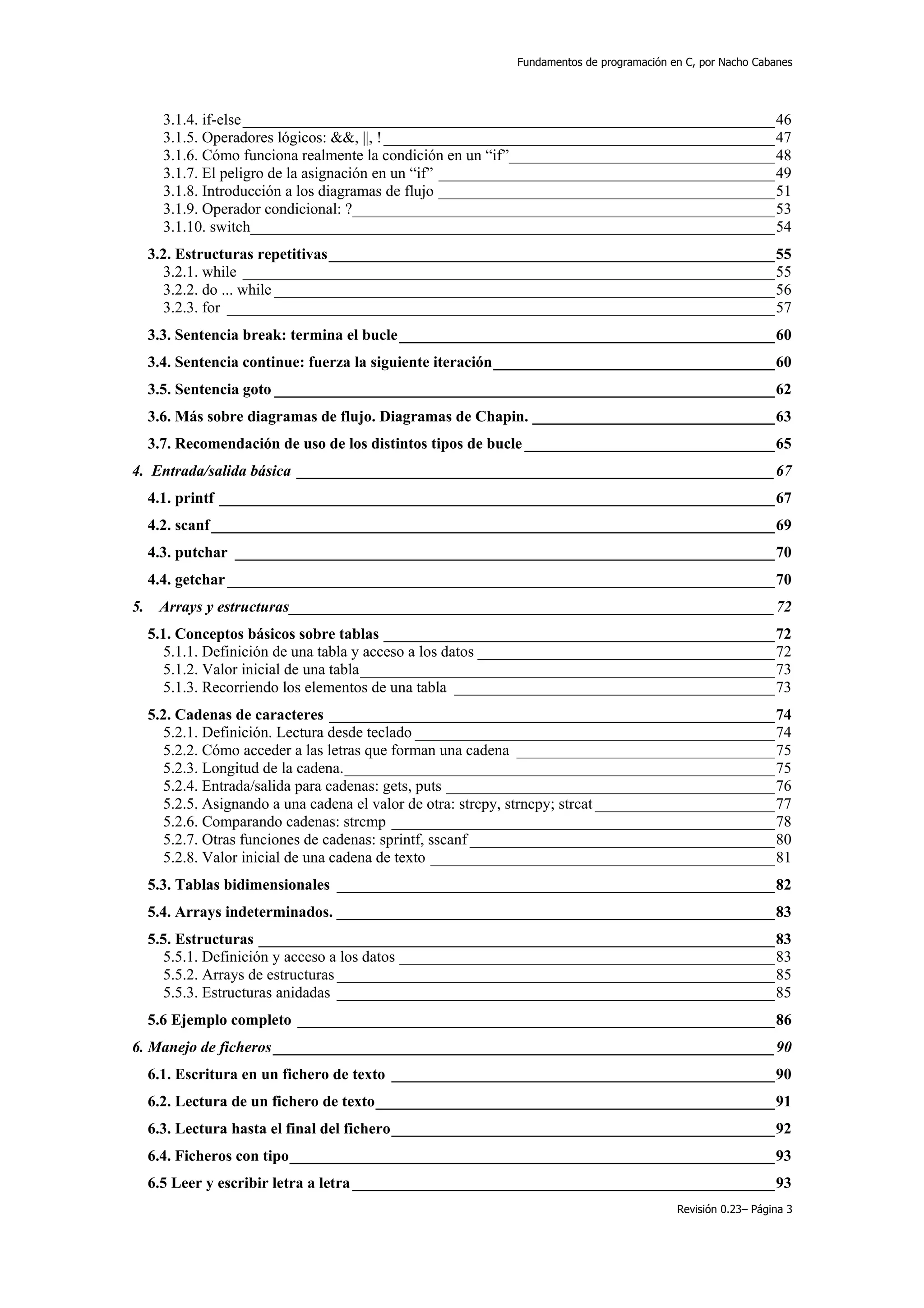 Fundamentos de programación en C, por Nacho Cabanes




       3.1.4. if-else ____________________________________________________________________46
       3.1.5. Operadores lógicos: &&, ||, ! __________________________________________________47
       3.1.6. Cómo funciona realmente la condición en un “if”__________________________________48
       3.1.7. El peligro de la asignación en un “if” ___________________________________________49
       3.1.8. Introducción a los diagramas de flujo ___________________________________________51
       3.1.9. Operador condicional: ?______________________________________________________53
       3.1.10. switch___________________________________________________________________54
     3.2. Estructuras repetitivas_________________________________________________________55
       3.2.1. while ____________________________________________________________________55
       3.2.2. do ... while ________________________________________________________________56
       3.2.3. for ______________________________________________________________________57
     3.3. Sentencia break: termina el bucle ________________________________________________60
     3.4. Sentencia continue: fuerza la siguiente iteración____________________________________60
     3.5. Sentencia goto ________________________________________________________________62
     3.6. Más sobre diagramas de flujo. Diagramas de Chapin. _______________________________63
     3.7. Recomendación de uso de los distintos tipos de bucle ________________________________65
4. Entrada/salida básica _____________________________________________________________67
     4.1. printf _______________________________________________________________________67
     4.2. scanf ________________________________________________________________________69
     4.3. putchar _____________________________________________________________________70
     4.4. getchar ______________________________________________________________________70
5.    Arrays y estructuras______________________________________________________________72
     5.1. Conceptos básicos sobre tablas __________________________________________________72
       5.1.1. Definición de una tabla y acceso a los datos ______________________________________72
       5.1.2. Valor inicial de una tabla_____________________________________________________73
       5.1.3. Recorriendo los elementos de una tabla _________________________________________73
     5.2. Cadenas de caracteres _________________________________________________________74
       5.2.1. Definición. Lectura desde teclado ______________________________________________74
       5.2.2. Cómo acceder a las letras que forman una cadena _________________________________75
       5.2.3. Longitud de la cadena._______________________________________________________75
       5.2.4. Entrada/salida para cadenas: gets, puts __________________________________________76
       5.2.5. Asignando a una cadena el valor de otra: strcpy, strncpy; strcat _______________________77
       5.2.6. Comparando cadenas: strcmp _________________________________________________78
       5.2.7. Otras funciones de cadenas: sprintf, sscanf _______________________________________80
       5.2.8. Valor inicial de una cadena de texto ____________________________________________81
     5.3. Tablas bidimensionales ________________________________________________________82
     5.4. Arrays indeterminados. ________________________________________________________83
     5.5. Estructuras __________________________________________________________________83
       5.5.1. Definición y acceso a los datos ________________________________________________83
       5.5.2. Arrays de estructuras ________________________________________________________85
       5.5.3. Estructuras anidadas ________________________________________________________85
     5.6 Ejemplo completo _____________________________________________________________86
6. Manejo de ficheros ________________________________________________________________90
     6.1. Escritura en un fichero de texto _________________________________________________90
     6.2. Lectura de un fichero de texto___________________________________________________91
     6.3. Lectura hasta el final del fichero_________________________________________________92
     6.4. Ficheros con tipo______________________________________________________________93
     6.5 Leer y escribir letra a letra ______________________________________________________93
                                                                                          Revisión 0.23– Página 3
 