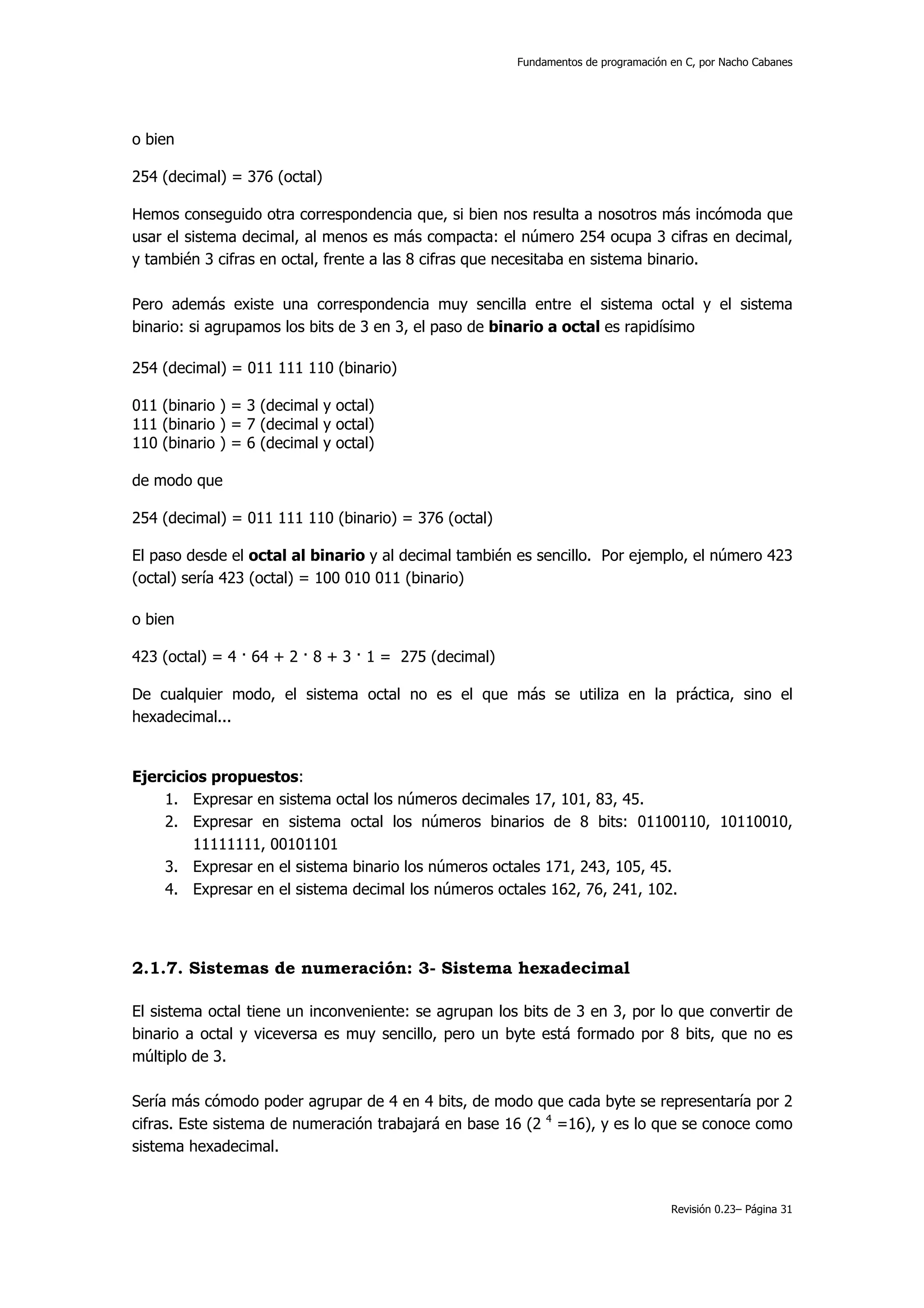 Fundamentos de programación en C, por Nacho Cabanes




o bien

254 (decimal) = 376 (octal)

Hemos conseguido otra correspondencia que, si bien nos resulta a nosotros más incómoda que
usar el sistema decimal, al menos es más compacta: el número 254 ocupa 3 cifras en decimal,
y también 3 cifras en octal, frente a las 8 cifras que necesitaba en sistema binario.

Pero además existe una correspondencia muy sencilla entre el sistema octal y el sistema
binario: si agrupamos los bits de 3 en 3, el paso de binario a octal es rapidísimo

254 (decimal) = 011 111 110 (binario)

011 (binario ) = 3 (decimal y octal)
111 (binario ) = 7 (decimal y octal)
110 (binario ) = 6 (decimal y octal)

de modo que

254 (decimal) = 011 111 110 (binario) = 376 (octal)

El paso desde el octal al binario y al decimal también es sencillo. Por ejemplo, el número 423
(octal) sería 423 (octal) = 100 010 011 (binario)

o bien

423 (octal) = 4 · 64 + 2 · 8 + 3 · 1 = 275 (decimal)

De cualquier modo, el sistema octal no es el que más se utiliza en la práctica, sino el
hexadecimal...


Ejercicios propuestos:
    1. Expresar en sistema octal los números decimales 17, 101, 83, 45.
    2. Expresar en sistema octal los números binarios de 8 bits: 01100110, 10110010,
        11111111, 00101101
    3. Expresar en el sistema binario los números octales 171, 243, 105, 45.
    4. Expresar en el sistema decimal los números octales 162, 76, 241, 102.




2.1.7. Sistemas de numeración: 3- Sistema hexadecimal

El sistema octal tiene un inconveniente: se agrupan los bits de 3 en 3, por lo que convertir de
binario a octal y viceversa es muy sencillo, pero un byte está formado por 8 bits, que no es
múltiplo de 3.

Sería más cómodo poder agrupar de 4 en 4 bits, de modo que cada byte se representaría por 2
cifras. Este sistema de numeración trabajará en base 16 (2 4 =16), y es lo que se conoce como
sistema hexadecimal.


                                                                                   Revisión 0.23– Página 31
 