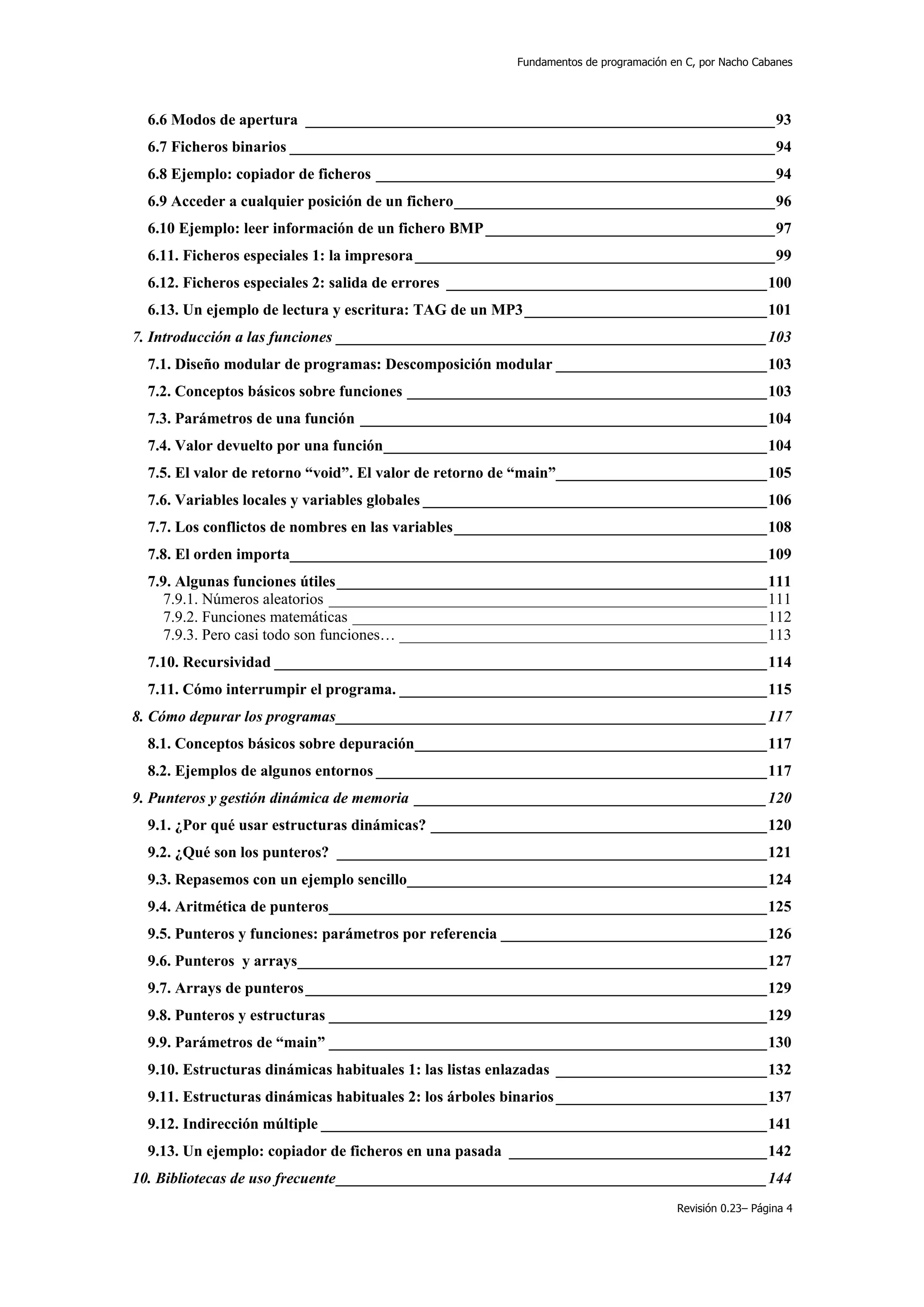 Fundamentos de programación en C, por Nacho Cabanes




  6.6 Modos de apertura ____________________________________________________________93
  6.7 Ficheros binarios ______________________________________________________________94
  6.8 Ejemplo: copiador de ficheros ___________________________________________________94
  6.9 Acceder a cualquier posición de un fichero_________________________________________96
  6.10 Ejemplo: leer información de un fichero BMP _____________________________________97
  6.11. Ficheros especiales 1: la impresora ______________________________________________99
  6.12. Ficheros especiales 2: salida de errores _________________________________________100
  6.13. Un ejemplo de lectura y escritura: TAG de un MP3_______________________________101
7. Introducción a las funciones _______________________________________________________103
  7.1. Diseño modular de programas: Descomposición modular ___________________________103
  7.2. Conceptos básicos sobre funciones ______________________________________________103
  7.3. Parámetros de una función ____________________________________________________104
  7.4. Valor devuelto por una función_________________________________________________104
  7.5. El valor de retorno “void”. El valor de retorno de “main”___________________________105
  7.6. Variables locales y variables globales ____________________________________________106
  7.7. Los conflictos de nombres en las variables________________________________________108
  7.8. El orden importa_____________________________________________________________109
  7.9. Algunas funciones útiles_______________________________________________________111
    7.9.1. Números aleatorios ________________________________________________________111
    7.9.2. Funciones matemáticas _____________________________________________________112
    7.9.3. Pero casi todo son funciones… _______________________________________________113
  7.10. Recursividad _______________________________________________________________114
  7.11. Cómo interrumpir el programa. _______________________________________________115
8. Cómo depurar los programas_______________________________________________________117
  8.1. Conceptos básicos sobre depuración_____________________________________________117
  8.2. Ejemplos de algunos entornos __________________________________________________117
9. Punteros y gestión dinámica de memoria _____________________________________________120
  9.1. ¿Por qué usar estructuras dinámicas? ___________________________________________120
  9.2. ¿Qué son los punteros? _______________________________________________________121
  9.3. Repasemos con un ejemplo sencillo______________________________________________124
  9.4. Aritmética de punteros________________________________________________________125
  9.5. Punteros y funciones: parámetros por referencia __________________________________126
  9.6. Punteros y arrays____________________________________________________________127
  9.7. Arrays de punteros ___________________________________________________________129
  9.8. Punteros y estructuras ________________________________________________________129
  9.9. Parámetros de “main” ________________________________________________________130
  9.10. Estructuras dinámicas habituales 1: las listas enlazadas ___________________________132
  9.11. Estructuras dinámicas habituales 2: los árboles binarios ___________________________137
  9.12. Indirección múltiple _________________________________________________________141
  9.13. Un ejemplo: copiador de ficheros en una pasada _________________________________142
10. Bibliotecas de uso frecuente_______________________________________________________144
                                                                                    Revisión 0.23– Página 4
 