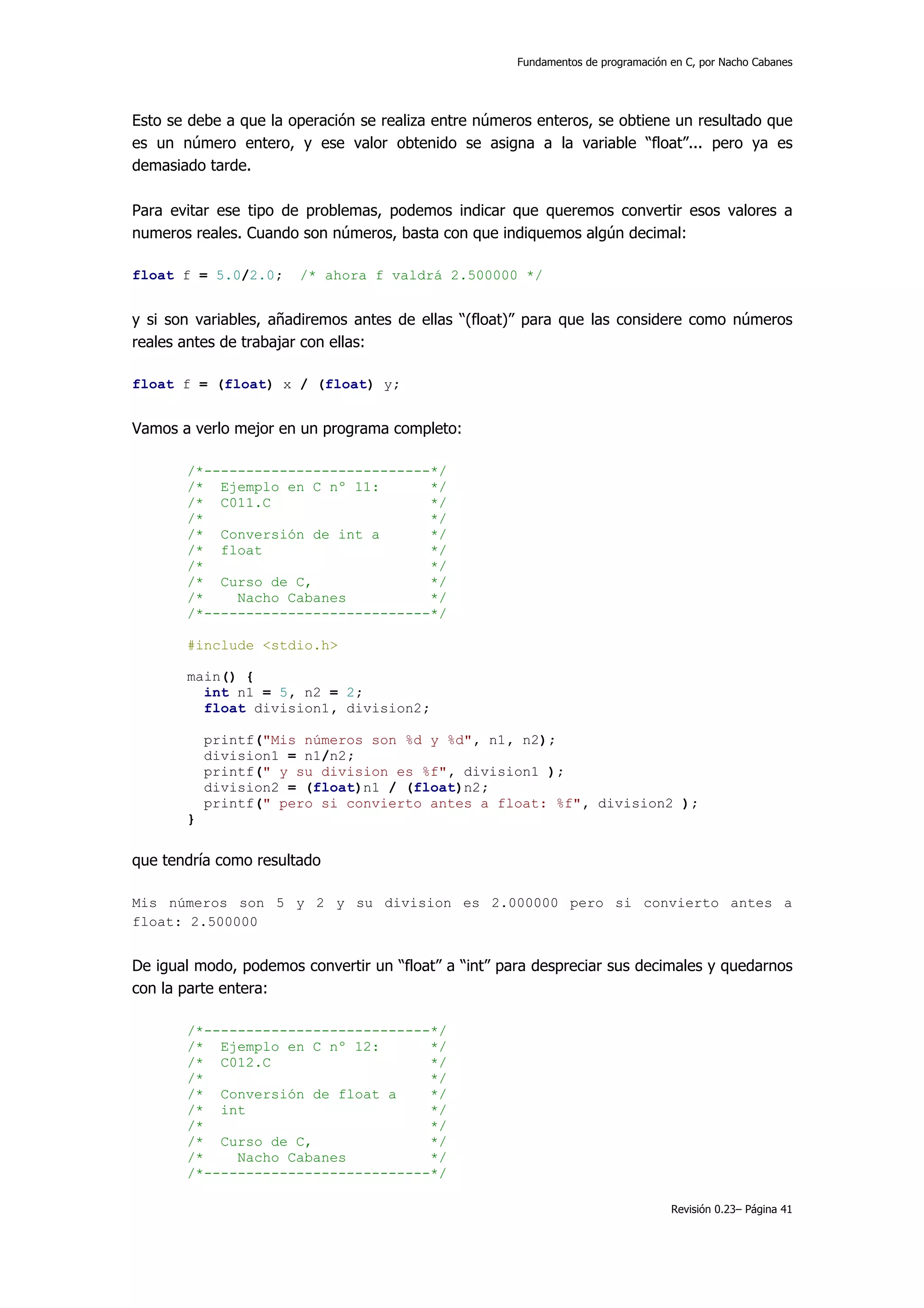 Fundamentos de programación en C, por Nacho Cabanes




Esto se debe a que la operación se realiza entre números enteros, se obtiene un resultado que
es un número entero, y ese valor obtenido se asigna a la variable “float”... pero ya es
demasiado tarde.

Para evitar ese tipo de problemas, podemos indicar que queremos convertir esos valores a
numeros reales. Cuando son números, basta con que indiquemos algún decimal:

float f = 5.0/2.0;     /* ahora f valdrá 2.500000 */


y si son variables, añadiremos antes de ellas “(float)” para que las considere como números
reales antes de trabajar con ellas:

float f = (float) x / (float) y;


Vamos a verlo mejor en un programa completo:

       /*---------------------------*/
       /* Ejemplo en C nº 11:       */
       /* C011.C                    */
       /*                           */
       /* Conversión de int a       */
       /* float                     */
       /*                           */
       /* Curso de C,               */
       /*    Nacho Cabanes          */
       /*---------------------------*/

       #include <stdio.h>

       main() {
         int n1 = 5, n2 = 2;
         float division1, division2;

           printf("Mis números son %d y %d", n1, n2);
           division1 = n1/n2;
           printf(" y su division es %f", division1 );
           division2 = (float)n1 / (float)n2;
           printf(" pero si convierto antes a float: %f", division2 );
       }


que tendría como resultado

Mis números son 5 y 2 y su division es 2.000000 pero si convierto antes a
float: 2.500000


De igual modo, podemos convertir un “float” a “int” para despreciar sus decimales y quedarnos
con la parte entera:

       /*---------------------------*/
       /* Ejemplo en C nº 12:       */
       /* C012.C                    */
       /*                           */
       /* Conversión de float a     */
       /* int                       */
       /*                           */
       /* Curso de C,               */
       /*    Nacho Cabanes          */
       /*---------------------------*/

                                                                                  Revisión 0.23– Página 41
 