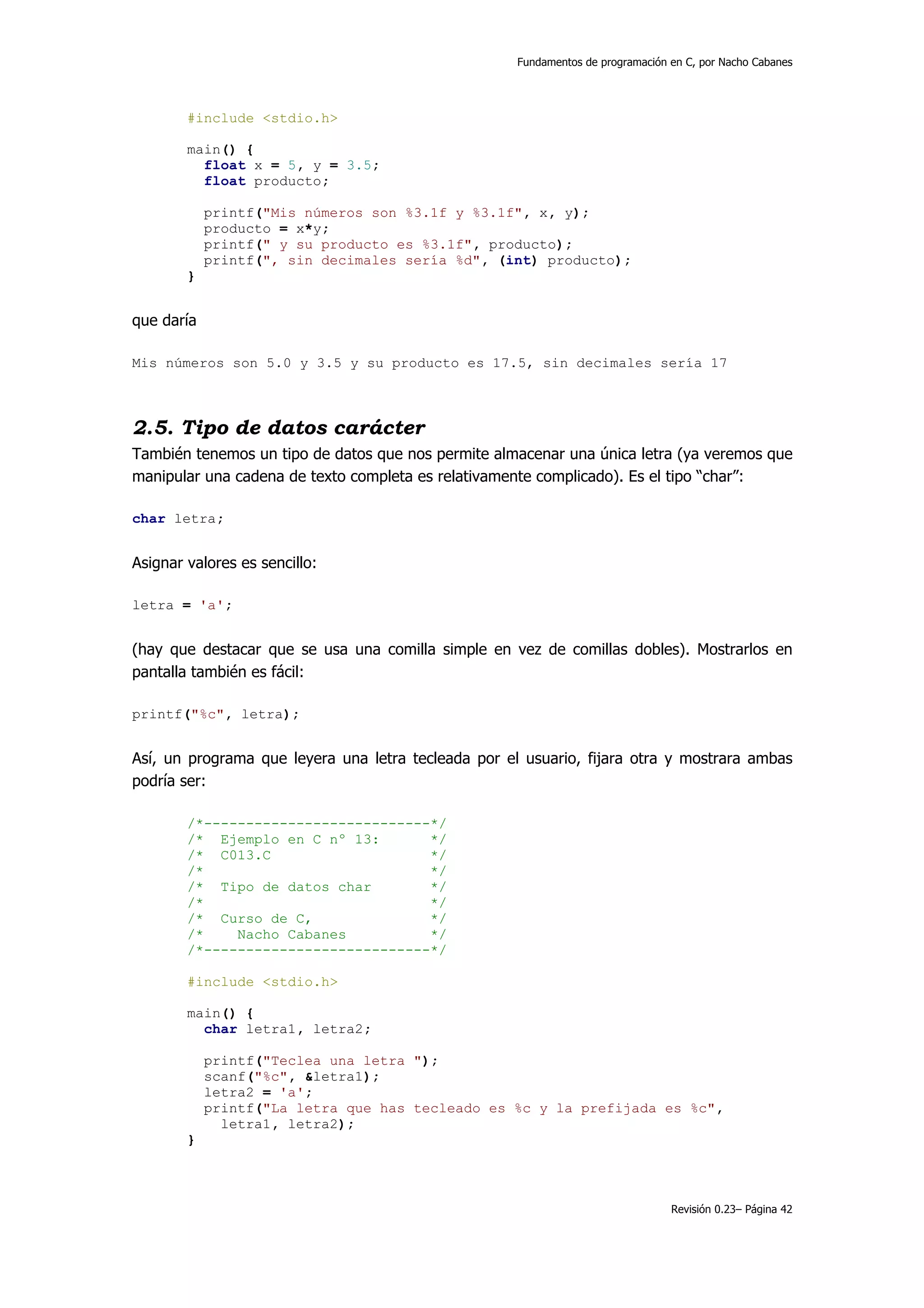 Fundamentos de programación en C, por Nacho Cabanes




        #include <stdio.h>

        main() {
          float x = 5, y = 3.5;
          float producto;

            printf("Mis números son %3.1f y %3.1f", x, y);
            producto = x*y;
            printf(" y su producto es %3.1f", producto);
            printf(", sin decimales sería %d", (int) producto);
        }


que daría

Mis números son 5.0 y 3.5 y su producto es 17.5, sin decimales sería 17



2.5. Tipo de datos carácter
También tenemos un tipo de datos que nos permite almacenar una única letra (ya veremos que
manipular una cadena de texto completa es relativamente complicado). Es el tipo “char”:

char letra;


Asignar valores es sencillo:

letra = 'a';


(hay que destacar que se usa una comilla simple en vez de comillas dobles). Mostrarlos en
pantalla también es fácil:

printf("%c", letra);


Así, un programa que leyera una letra tecleada por el usuario, fijara otra y mostrara ambas
podría ser:

        /*---------------------------*/
        /* Ejemplo en C nº 13:       */
        /* C013.C                    */
        /*                           */
        /* Tipo de datos char        */
        /*                           */
        /* Curso de C,               */
        /*    Nacho Cabanes          */
        /*---------------------------*/

        #include <stdio.h>

        main() {
          char letra1, letra2;

            printf("Teclea una letra ");
            scanf("%c", &letra1);
            letra2 = 'a';
            printf("La letra que has tecleado es %c y la prefijada es %c",
              letra1, letra2);
        }



                                                                                 Revisión 0.23– Página 42
 
