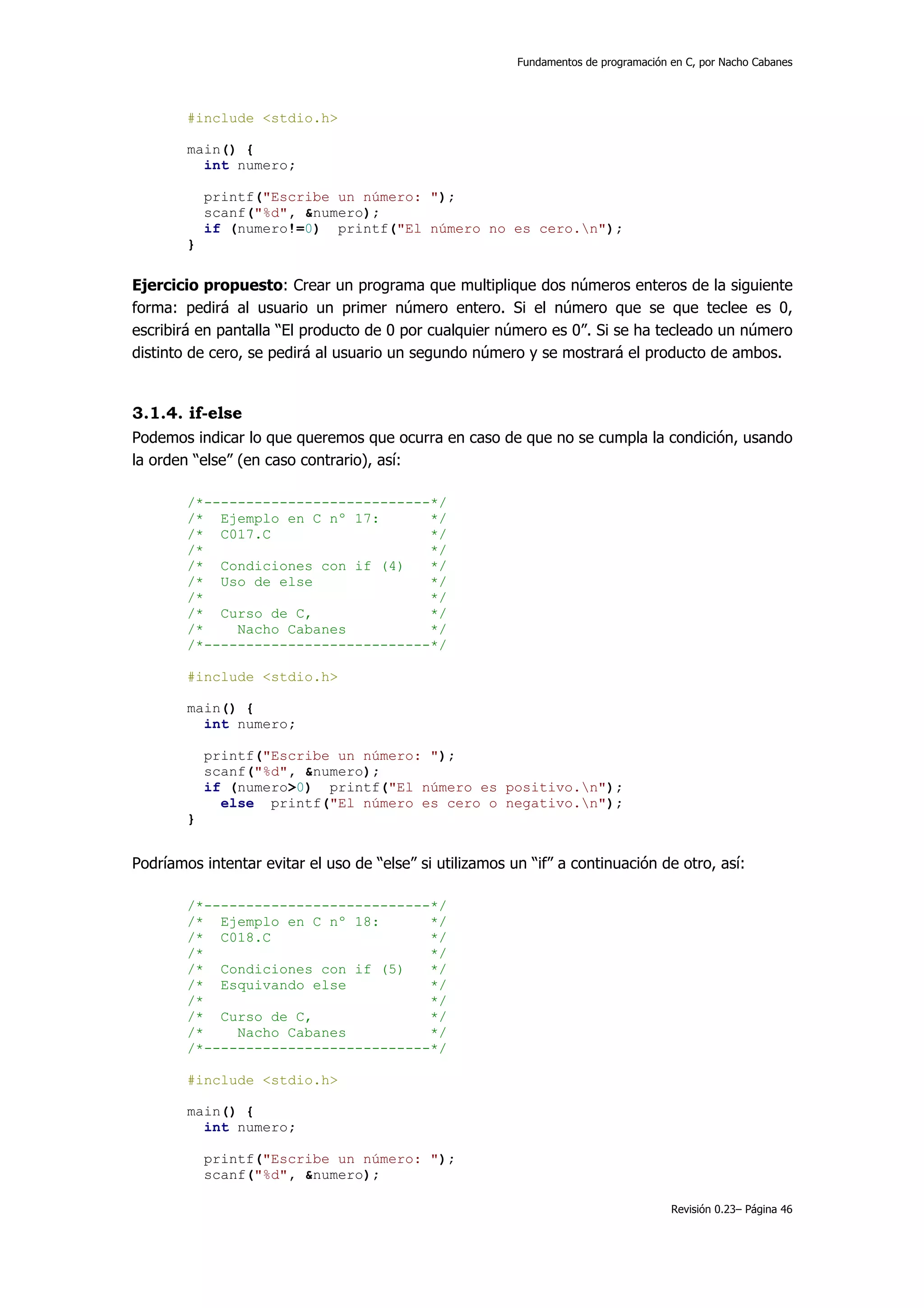 Fundamentos de programación en C, por Nacho Cabanes




        #include <stdio.h>

        main() {
          int numero;

            printf("Escribe un número: ");
            scanf("%d", &numero);
            if (numero!=0) printf("El número no es cero.n");
        }


Ejercicio propuesto: Crear un programa que multiplique dos números enteros de la siguiente
forma: pedirá al usuario un primer número entero. Si el número que se que teclee es 0,
escribirá en pantalla “El producto de 0 por cualquier número es 0”. Si se ha tecleado un número
distinto de cero, se pedirá al usuario un segundo número y se mostrará el producto de ambos.


3.1.4. if-else
Podemos indicar lo que queremos que ocurra en caso de que no se cumpla la condición, usando
la orden “else” (en caso contrario), así:

        /*---------------------------*/
        /* Ejemplo en C nº 17:       */
        /* C017.C                    */
        /*                           */
        /* Condiciones con if (4)    */
        /* Uso de else               */
        /*                           */
        /* Curso de C,               */
        /*    Nacho Cabanes          */
        /*---------------------------*/

        #include <stdio.h>

        main() {
          int numero;

            printf("Escribe un número: ");
            scanf("%d", &numero);
            if (numero>0) printf("El número es positivo.n");
              else printf("El número es cero o negativo.n");
        }


Podríamos intentar evitar el uso de “else” si utilizamos un “if” a continuación de otro, así:

        /*---------------------------*/
        /* Ejemplo en C nº 18:       */
        /* C018.C                    */
        /*                           */
        /* Condiciones con if (5)    */
        /* Esquivando else           */
        /*                           */
        /* Curso de C,               */
        /*    Nacho Cabanes          */
        /*---------------------------*/

        #include <stdio.h>

        main() {
          int numero;

            printf("Escribe un número: ");
            scanf("%d", &numero);

                                                                                      Revisión 0.23– Página 46
 