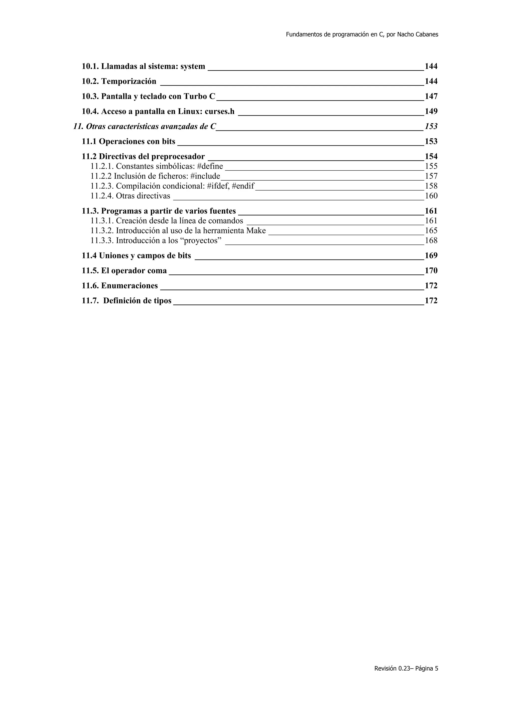 Fundamentos de programación en C, por Nacho Cabanes




  10.1. Llamadas al sistema: system __________________________________________________144
  10.2. Temporización _____________________________________________________________144
  10.3. Pantalla y teclado con Turbo C ________________________________________________147
  10.4. Acceso a pantalla en Linux: curses.h ___________________________________________149
11. Otras características avanzadas de C________________________________________________153
  11.1 Operaciones con bits _________________________________________________________153
  11.2 Directivas del preprocesador __________________________________________________154
    11.2.1. Constantes simbólicas: #define ______________________________________________155
    11.2.2 Inclusión de ficheros: #include_______________________________________________157
    11.2.3. Compilación condicional: #ifdef, #endif _______________________________________158
    11.2.4. Otras directivas __________________________________________________________160
  11.3. Programas a partir de varios fuentes ___________________________________________161
    11.3.1. Creación desde la línea de comandos _________________________________________161
    11.3.2. Introducción al uso de la herramienta Make ____________________________________165
    11.3.3. Introducción a los “proyectos” ______________________________________________168
  11.4 Uniones y campos de bits _____________________________________________________169
  11.5. El operador coma ___________________________________________________________170
  11.6. Enumeraciones _____________________________________________________________172
  11.7. Definición de tipos __________________________________________________________172




                                                                                   Revisión 0.23– Página 5
 