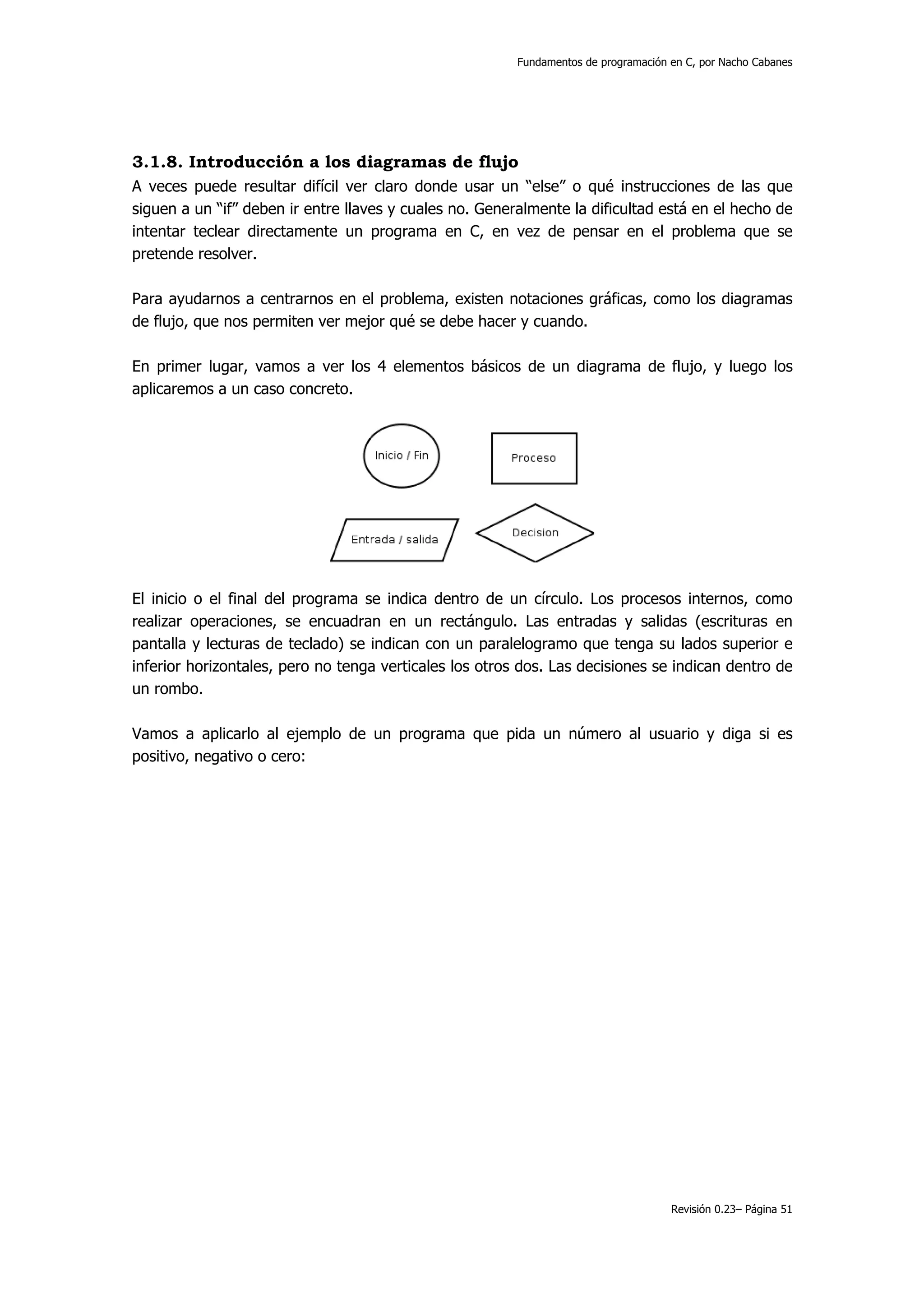 Fundamentos de programación en C, por Nacho Cabanes




3.1.8. Introducción a los diagramas de flujo
A veces puede resultar difícil ver claro donde usar un “else” o qué instrucciones de las que
siguen a un “if” deben ir entre llaves y cuales no. Generalmente la dificultad está en el hecho de
intentar teclear directamente un programa en C, en vez de pensar en el problema que se
pretende resolver.

Para ayudarnos a centrarnos en el problema, existen notaciones gráficas, como los diagramas
de flujo, que nos permiten ver mejor qué se debe hacer y cuando.

En primer lugar, vamos a ver los 4 elementos básicos de un diagrama de flujo, y luego los
aplicaremos a un caso concreto.




El inicio o el final del programa se indica dentro de un círculo. Los procesos internos, como
realizar operaciones, se encuadran en un rectángulo. Las entradas y salidas (escrituras en
pantalla y lecturas de teclado) se indican con un paralelogramo que tenga su lados superior e
inferior horizontales, pero no tenga verticales los otros dos. Las decisiones se indican dentro de
un rombo.

Vamos a aplicarlo al ejemplo de un programa que pida un número al usuario y diga si es
positivo, negativo o cero:




                                                                                     Revisión 0.23– Página 51
 