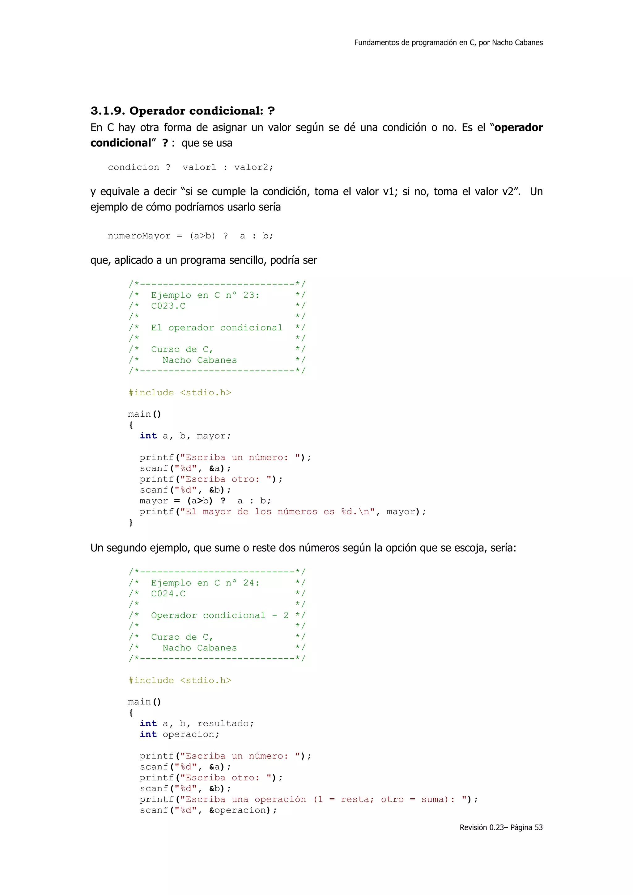Fundamentos de programación en C, por Nacho Cabanes




3.1.9. Operador condicional: ?
En C hay otra forma de asignar un valor según se dé una condición o no. Es el “operador
condicional” ? : que se usa

   condicion ?     valor1 : valor2;

y equivale a decir “si se cumple la condición, toma el valor v1; si no, toma el valor v2”. Un
ejemplo de cómo podríamos usarlo sería

   numeroMayor = (a>b) ?       a : b;

que, aplicado a un programa sencillo, podría ser

       /*---------------------------*/
       /* Ejemplo en C nº 23:       */
       /* C023.C                    */
       /*                           */
       /* El operador condicional */
       /*                           */
       /* Curso de C,               */
       /*    Nacho Cabanes          */
       /*---------------------------*/

       #include <stdio.h>

       main()
       {
         int a, b, mayor;

           printf("Escriba un número: ");
           scanf("%d", &a);
           printf("Escriba otro: ");
           scanf("%d", &b);
           mayor = (a>b) ? a : b;
           printf("El mayor de los números es %d.n", mayor);
       }

Un segundo ejemplo, que sume o reste dos números según la opción que se escoja, sería:

       /*---------------------------*/
       /* Ejemplo en C nº 24:       */
       /* C024.C                    */
       /*                           */
       /* Operador condicional - 2 */
       /*                           */
       /* Curso de C,               */
       /*    Nacho Cabanes          */
       /*---------------------------*/

       #include <stdio.h>

       main()
       {
         int a, b, resultado;
         int operacion;

           printf("Escriba un número: ");
           scanf("%d", &a);
           printf("Escriba otro: ");
           scanf("%d", &b);
           printf("Escriba una operación (1 = resta; otro = suma): ");
           scanf("%d", &operacion);
                                                                                  Revisión 0.23– Página 53
 