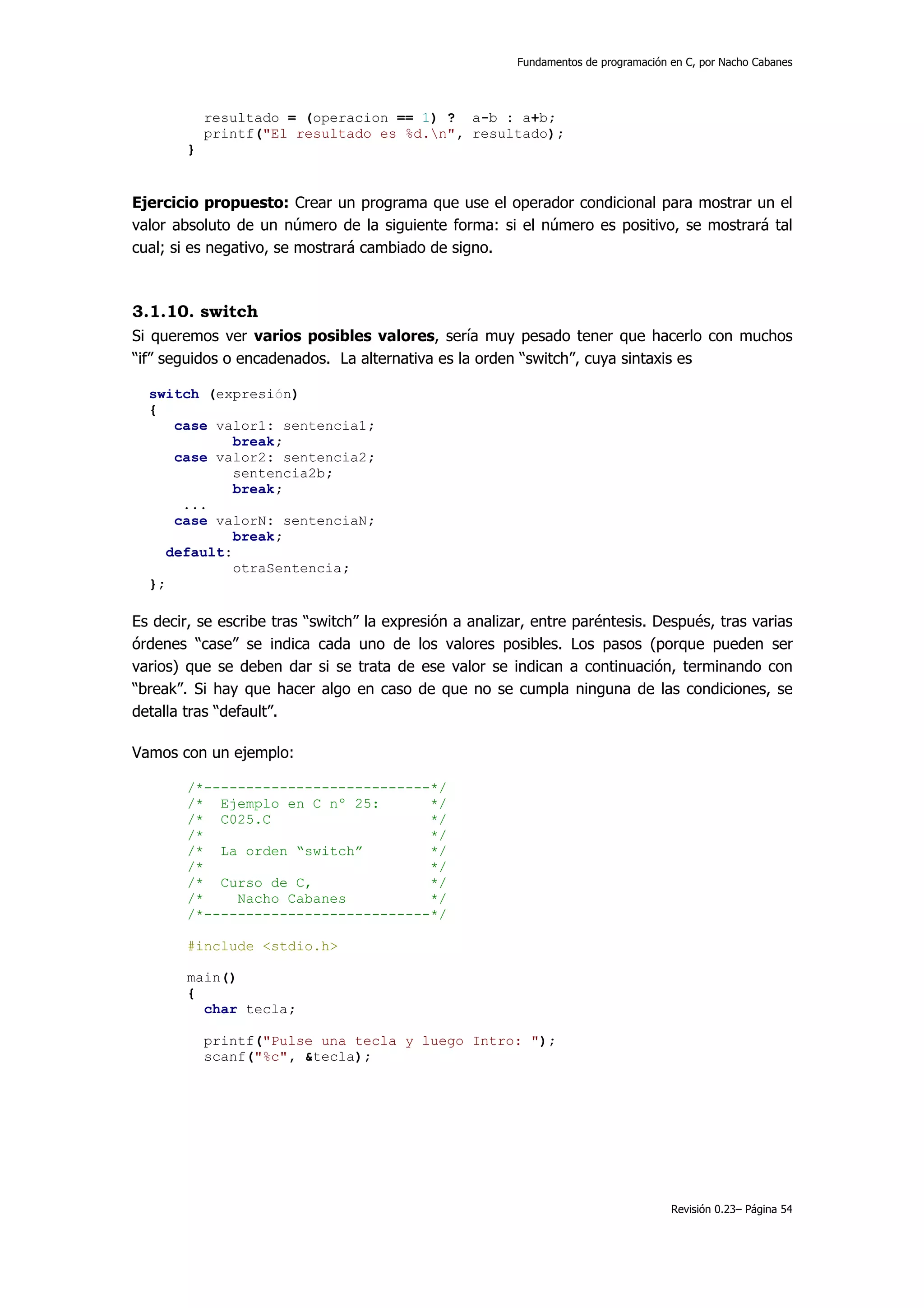 Fundamentos de programación en C, por Nacho Cabanes




            resultado = (operacion == 1) ? a-b : a+b;
            printf("El resultado es %d.n", resultado);
        }


Ejercicio propuesto: Crear un programa que use el operador condicional para mostrar un el
valor absoluto de un número de la siguiente forma: si el número es positivo, se mostrará tal
cual; si es negativo, se mostrará cambiado de signo.



3.1.10. switch
Si queremos ver varios posibles valores, sería muy pesado tener que hacerlo con muchos
“if” seguidos o encadenados. La alternativa es la orden “switch”, cuya sintaxis es

  switch (expresión)
  {
      case valor1: sentencia1;
              break;
      case valor2: sentencia2;
              sentencia2b;
              break;
       ...
      case valorN: sentenciaN;
              break;
     default:
             otraSentencia;
  };

Es decir, se escribe tras “switch” la expresión a analizar, entre paréntesis. Después, tras varias
órdenes “case” se indica cada uno de los valores posibles. Los pasos (porque pueden ser
varios) que se deben dar si se trata de ese valor se indican a continuación, terminando con
“break”. Si hay que hacer algo en caso de que no se cumpla ninguna de las condiciones, se
detalla tras “default”.

Vamos con un ejemplo:

        /*---------------------------*/
        /* Ejemplo en C nº 25:       */
        /* C025.C                    */
        /*                           */
        /* La orden “switch”         */
        /*                           */
        /* Curso de C,               */
        /*    Nacho Cabanes          */
        /*---------------------------*/

        #include <stdio.h>

        main()
        {
          char tecla;

            printf("Pulse una tecla y luego Intro: ");
            scanf("%c", &tecla);




                                                                                     Revisión 0.23– Página 54
 