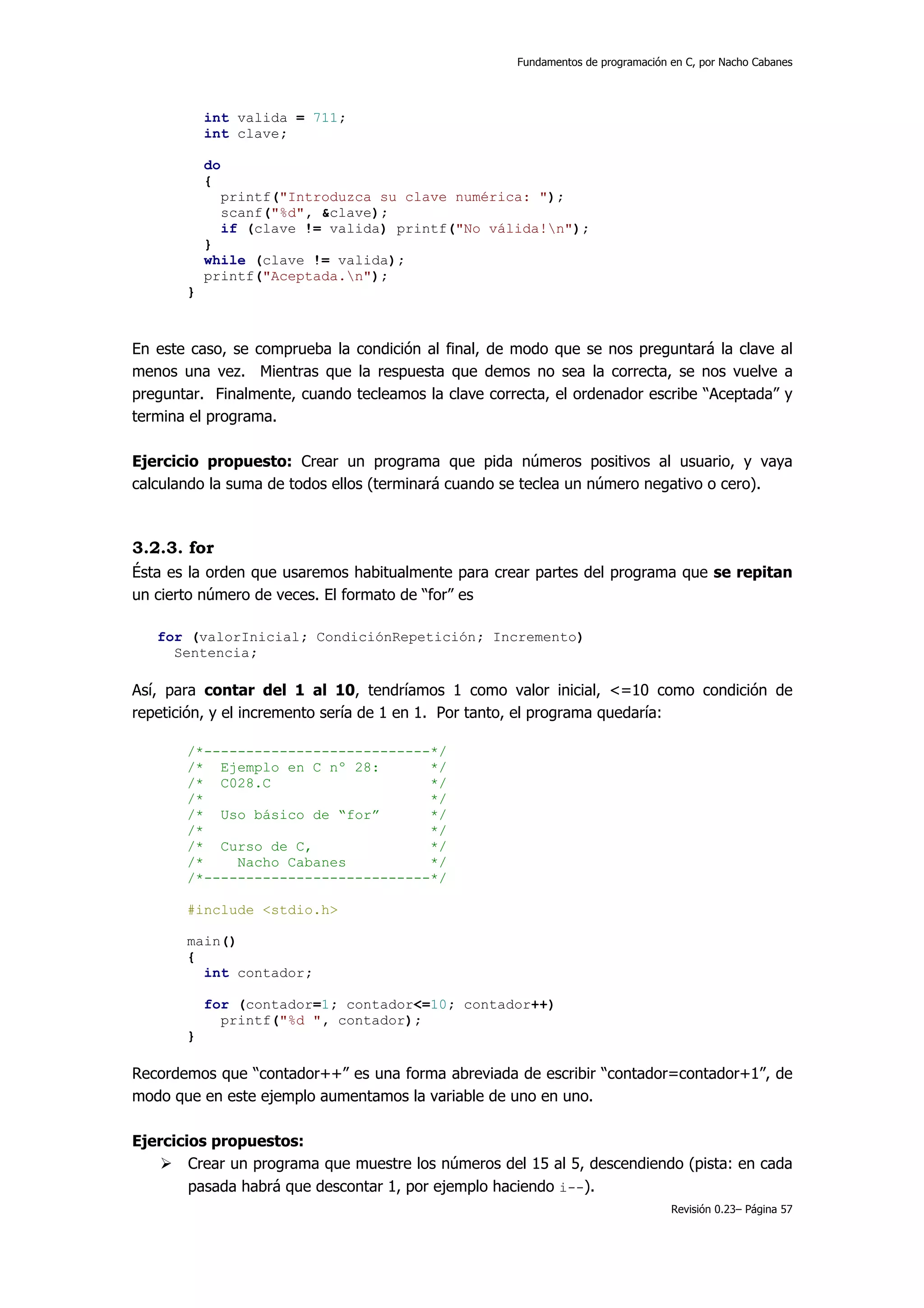 Fundamentos de programación en C, por Nacho Cabanes




           int valida = 711;
           int clave;

           do
           {
                printf("Introduzca su clave numérica: ");
                scanf("%d", &clave);
                if (clave != valida) printf("No válida!n");
           }
           while (clave != valida);
           printf("Aceptada.n");
       }



En este caso, se comprueba la condición al final, de modo que se nos preguntará la clave al
menos una vez. Mientras que la respuesta que demos no sea la correcta, se nos vuelve a
preguntar. Finalmente, cuando tecleamos la clave correcta, el ordenador escribe “Aceptada” y
termina el programa.

Ejercicio propuesto: Crear un programa que pida números positivos al usuario, y vaya
calculando la suma de todos ellos (terminará cuando se teclea un número negativo o cero).



3.2.3. for
Ésta es la orden que usaremos habitualmente para crear partes del programa que se repitan
un cierto número de veces. El formato de “for” es

   for (valorInicial; CondiciónRepetición; Incremento)
     Sentencia;

Así, para contar del 1 al 10, tendríamos 1 como valor inicial, <=10 como condición de
repetición, y el incremento sería de 1 en 1. Por tanto, el programa quedaría:

       /*---------------------------*/
       /* Ejemplo en C nº 28:       */
       /* C028.C                    */
       /*                           */
       /* Uso básico de “for”       */
       /*                           */
       /* Curso de C,               */
       /*    Nacho Cabanes          */
       /*---------------------------*/

       #include <stdio.h>

       main()
       {
         int contador;

           for (contador=1; contador<=10; contador++)
             printf("%d ", contador);
       }

Recordemos que “contador++” es una forma abreviada de escribir “contador=contador+1”, de
modo que en este ejemplo aumentamos la variable de uno en uno.

Ejercicios propuestos:
        Crear un programa que muestre los números del 15 al 5, descendiendo (pista: en cada
        pasada habrá que descontar 1, por ejemplo haciendo i--).
                                                                                 Revisión 0.23– Página 57
 