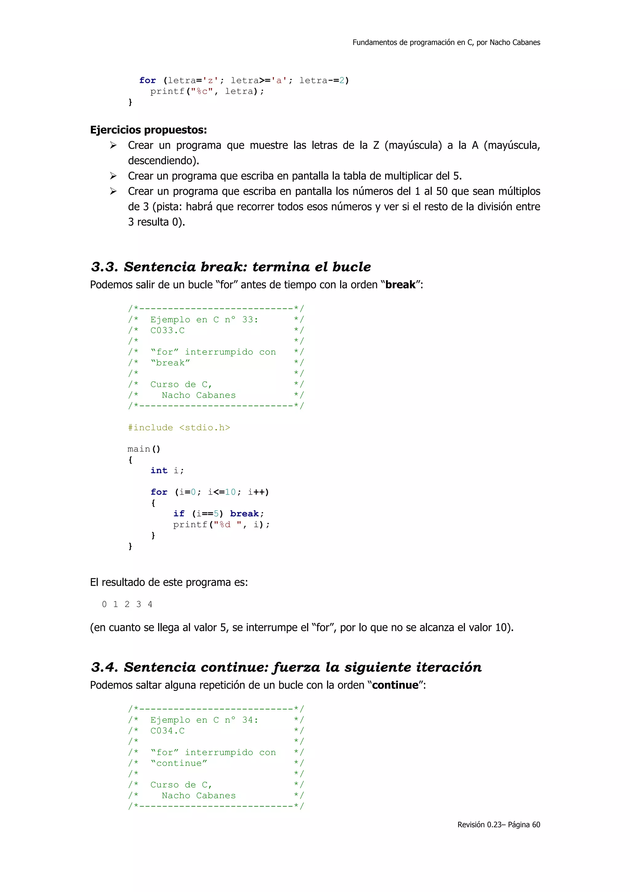 Fundamentos de programación en C, por Nacho Cabanes




            for (letra='z'; letra>='a'; letra-=2)
              printf("%c", letra);
        }


Ejercicios propuestos:
        Crear un programa que muestre las letras de la Z (mayúscula) a la A (mayúscula,
        descendiendo).
        Crear un programa que escriba en pantalla la tabla de multiplicar del 5.
        Crear un programa que escriba en pantalla los números del 1 al 50 que sean múltiplos
        de 3 (pista: habrá que recorrer todos esos números y ver si el resto de la división entre
        3 resulta 0).



3.3. Sentencia break: termina el bucle
Podemos salir de un bucle “for” antes de tiempo con la orden “break”:

        /*---------------------------*/
        /* Ejemplo en C nº 33:       */
        /* C033.C                    */
        /*                           */
        /* “for” interrumpido con    */
        /* “break”                   */
        /*                           */
        /* Curso de C,               */
        /*    Nacho Cabanes          */
        /*---------------------------*/

        #include <stdio.h>

        main()
        {
            int i;

             for (i=0; i<=10; i++)
             {
                 if (i==5) break;
                 printf("%d ", i);
             }
        }


El resultado de este programa es:
  0 1 2 3 4

(en cuanto se llega al valor 5, se interrumpe el “for”, por lo que no se alcanza el valor 10).


3.4. Sentencia continue: fuerza la siguiente iteración
Podemos saltar alguna repetición de un bucle con la orden “continue”:

        /*---------------------------*/
        /* Ejemplo en C nº 34:       */
        /* C034.C                    */
        /*                           */
        /* “for” interrumpido con    */
        /* “continue”                */
        /*                           */
        /* Curso de C,               */
        /*    Nacho Cabanes          */
        /*---------------------------*/
                                                                                      Revisión 0.23– Página 60
 