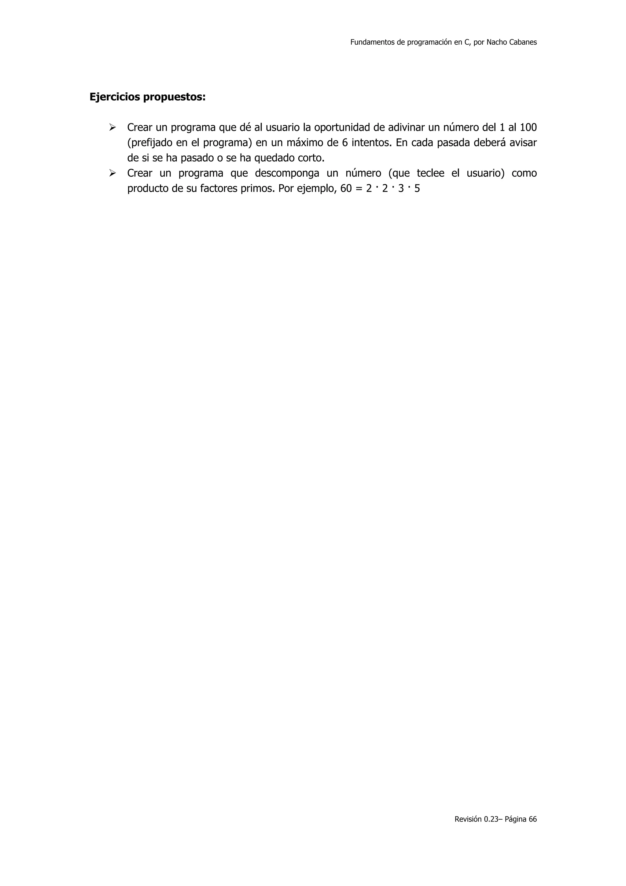 Fundamentos de programación en C, por Nacho Cabanes




Ejercicios propuestos:

       Crear un programa que dé al usuario la oportunidad de adivinar un número del 1 al 100
       (prefijado en el programa) en un máximo de 6 intentos. En cada pasada deberá avisar
       de si se ha pasado o se ha quedado corto.
       Crear un programa que descomponga un número (que teclee el usuario) como
       producto de su factores primos. Por ejemplo, 60 = 2 · 2 · 3 · 5




                                                                                 Revisión 0.23– Página 66
 