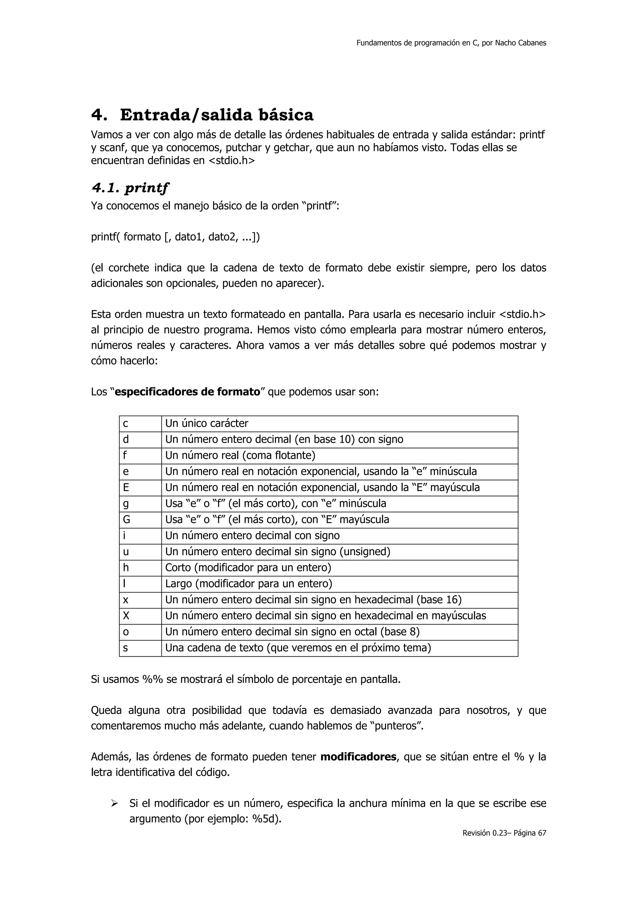 Fundamentos de programación en C, por Nacho Cabanes




4. Entrada/salida básica
Vamos a ver con algo más de detalle las órdenes habituales de entrada y salida estándar: printf
y scanf, que ya conocemos, putchar y getchar, que aun no habíamos visto. Todas ellas se
encuentran definidas en <stdio.h>

4.1. printf
Ya conocemos el manejo básico de la orden “printf”:

printf( formato [, dato1, dato2, ...])

(el corchete indica que la cadena de texto de formato debe existir siempre, pero los datos
adicionales son opcionales, pueden no aparecer).

Esta orden muestra un texto formateado en pantalla. Para usarla es necesario incluir <stdio.h>
al principio de nuestro programa. Hemos visto cómo emplearla para mostrar número enteros,
números reales y caracteres. Ahora vamos a ver más detalles sobre qué podemos mostrar y
cómo hacerlo:

Los “especificadores de formato” que podemos usar son:

       c        Un único carácter
       d        Un número entero decimal (en base 10) con signo
       f        Un número real (coma flotante)
       e        Un número real en notación exponencial, usando la “e” minúscula
       E        Un número real en notación exponencial, usando la “E” mayúscula
       g        Usa “e” o “f” (el más corto), con “e” minúscula
       G        Usa “e” o “f” (el más corto), con “E” mayúscula
       i        Un número entero decimal con signo
       u        Un número entero decimal sin signo (unsigned)
       h        Corto (modificador para un entero)
       l        Largo (modificador para un entero)
       x        Un número entero decimal sin signo en hexadecimal (base 16)
       X        Un número entero decimal sin signo en hexadecimal en mayúsculas
       o        Un número entero decimal sin signo en octal (base 8)
       s        Una cadena de texto (que veremos en el próximo tema)

Si usamos %% se mostrará el símbolo de porcentaje en pantalla.

Queda alguna otra posibilidad que todavía es demasiado avanzada para nosotros, y que
comentaremos mucho más adelante, cuando hablemos de “punteros”.

Además, las órdenes de formato pueden tener modificadores, que se sitúan entre el % y la
letra identificativa del código.

        Si el modificador es un número, especifica la anchura mínima en la que se escribe ese
        argumento (por ejemplo: %5d).
                                                                                   Revisión 0.23– Página 67
 