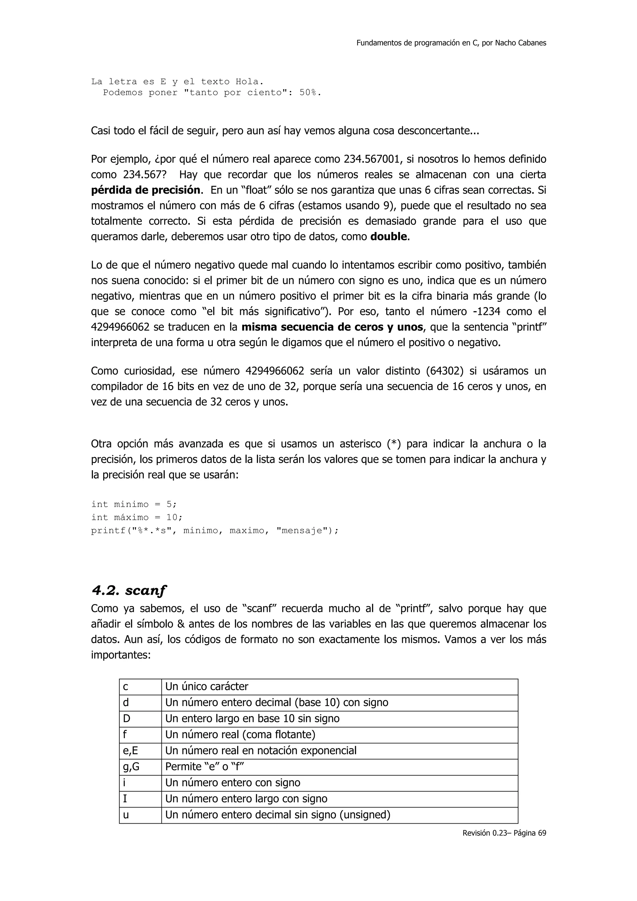 Fundamentos de programación en C, por Nacho Cabanes




La letra es E y el texto Hola.
  Podemos poner "tanto por ciento": 50%.



Casi todo el fácil de seguir, pero aun así hay vemos alguna cosa desconcertante...

Por ejemplo, ¿por qué el número real aparece como 234.567001, si nosotros lo hemos definido
como 234.567? Hay que recordar que los números reales se almacenan con una cierta
pérdida de precisión. En un “float” sólo se nos garantiza que unas 6 cifras sean correctas. Si
mostramos el número con más de 6 cifras (estamos usando 9), puede que el resultado no sea
totalmente correcto. Si esta pérdida de precisión es demasiado grande para el uso que
queramos darle, deberemos usar otro tipo de datos, como double.

Lo de que el número negativo quede mal cuando lo intentamos escribir como positivo, también
nos suena conocido: si el primer bit de un número con signo es uno, indica que es un número
negativo, mientras que en un número positivo el primer bit es la cifra binaria más grande (lo
que se conoce como “el bit más significativo”). Por eso, tanto el número -1234 como el
4294966062 se traducen en la misma secuencia de ceros y unos, que la sentencia “printf”
interpreta de una forma u otra según le digamos que el número el positivo o negativo.

Como curiosidad, ese número 4294966062 sería un valor distinto (64302) si usáramos un
compilador de 16 bits en vez de uno de 32, porque sería una secuencia de 16 ceros y unos, en
vez de una secuencia de 32 ceros y unos.


Otra opción más avanzada es que si usamos un asterisco (*) para indicar la anchura o la
precisión, los primeros datos de la lista serán los valores que se tomen para indicar la anchura y
la precisión real que se usarán:

int minimo = 5;
int máximo = 10;
printf("%*.*s", minimo, maximo, "mensaje");




4.2. scanf
Como ya sabemos, el uso de “scanf” recuerda mucho al de “printf”, salvo porque hay que
añadir el símbolo & antes de los nombres de las variables en las que queremos almacenar los
datos. Aun así, los códigos de formato no son exactamente los mismos. Vamos a ver los más
importantes:

      c        Un único carácter
      d        Un número entero decimal (base 10) con signo
      D        Un entero largo en base 10 sin signo
      f        Un número real (coma flotante)
      e,E      Un número real en notación exponencial
      g,G      Permite “e” o “f”
      i        Un número entero con signo
      I        Un número entero largo con signo
      u        Un número entero decimal sin signo (unsigned)
                                                                                     Revisión 0.23– Página 69
 