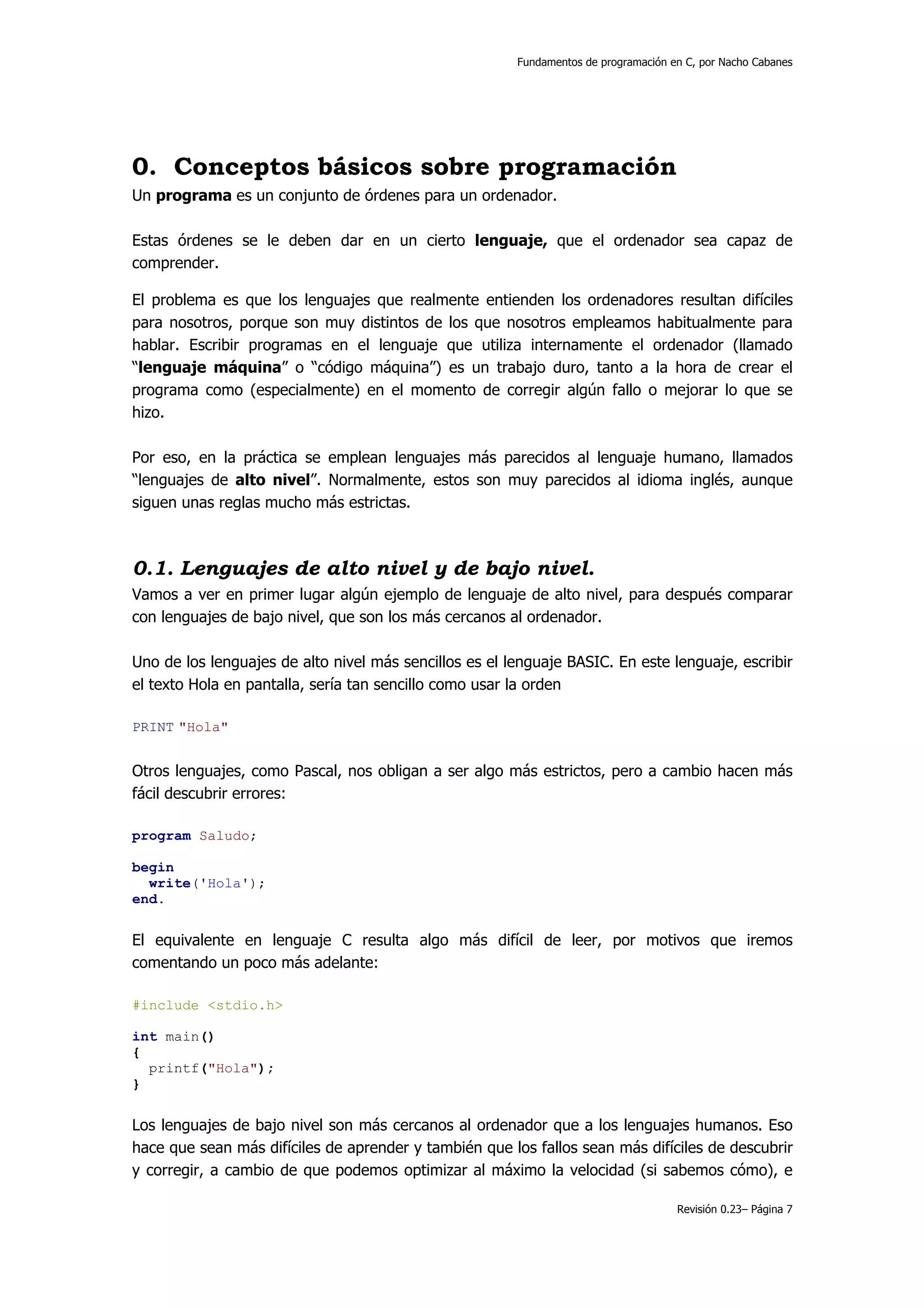 Fundamentos de programación en C, por Nacho Cabanes




0. Conceptos básicos sobre programación
Un programa es un conjunto de órdenes para un ordenador.

Estas órdenes se le deben dar en un cierto lenguaje, que el ordenador sea capaz de
comprender.

El problema es que los lenguajes que realmente entienden los ordenadores resultan difíciles
para nosotros, porque son muy distintos de los que nosotros empleamos habitualmente para
hablar. Escribir programas en el lenguaje que utiliza internamente el ordenador (llamado
“lenguaje máquina” o “código máquina”) es un trabajo duro, tanto a la hora de crear el
programa como (especialmente) en el momento de corregir algún fallo o mejorar lo que se
hizo.

Por eso, en la práctica se emplean lenguajes más parecidos al lenguaje humano, llamados
“lenguajes de alto nivel”. Normalmente, estos son muy parecidos al idioma inglés, aunque
siguen unas reglas mucho más estrictas.



0.1. Lenguajes de alto nivel y de bajo nivel.
Vamos a ver en primer lugar algún ejemplo de lenguaje de alto nivel, para después comparar
con lenguajes de bajo nivel, que son los más cercanos al ordenador.

Uno de los lenguajes de alto nivel más sencillos es el lenguaje BASIC. En este lenguaje, escribir
el texto Hola en pantalla, sería tan sencillo como usar la orden

PRINT "Hola"


Otros lenguajes, como Pascal, nos obligan a ser algo más estrictos, pero a cambio hacen más
fácil descubrir errores:

program Saludo;

begin
  write('Hola');
end.


El equivalente en lenguaje C resulta algo más difícil de leer, por motivos que iremos
comentando un poco más adelante:

#include <stdio.h>

int main()
{
  printf("Hola");
}


Los lenguajes de bajo nivel son más cercanos al ordenador que a los lenguajes humanos. Eso
hace que sean más difíciles de aprender y también que los fallos sean más difíciles de descubrir
y corregir, a cambio de que podemos optimizar al máximo la velocidad (si sabemos cómo), e

                                                                                     Revisión 0.23– Página 7
 