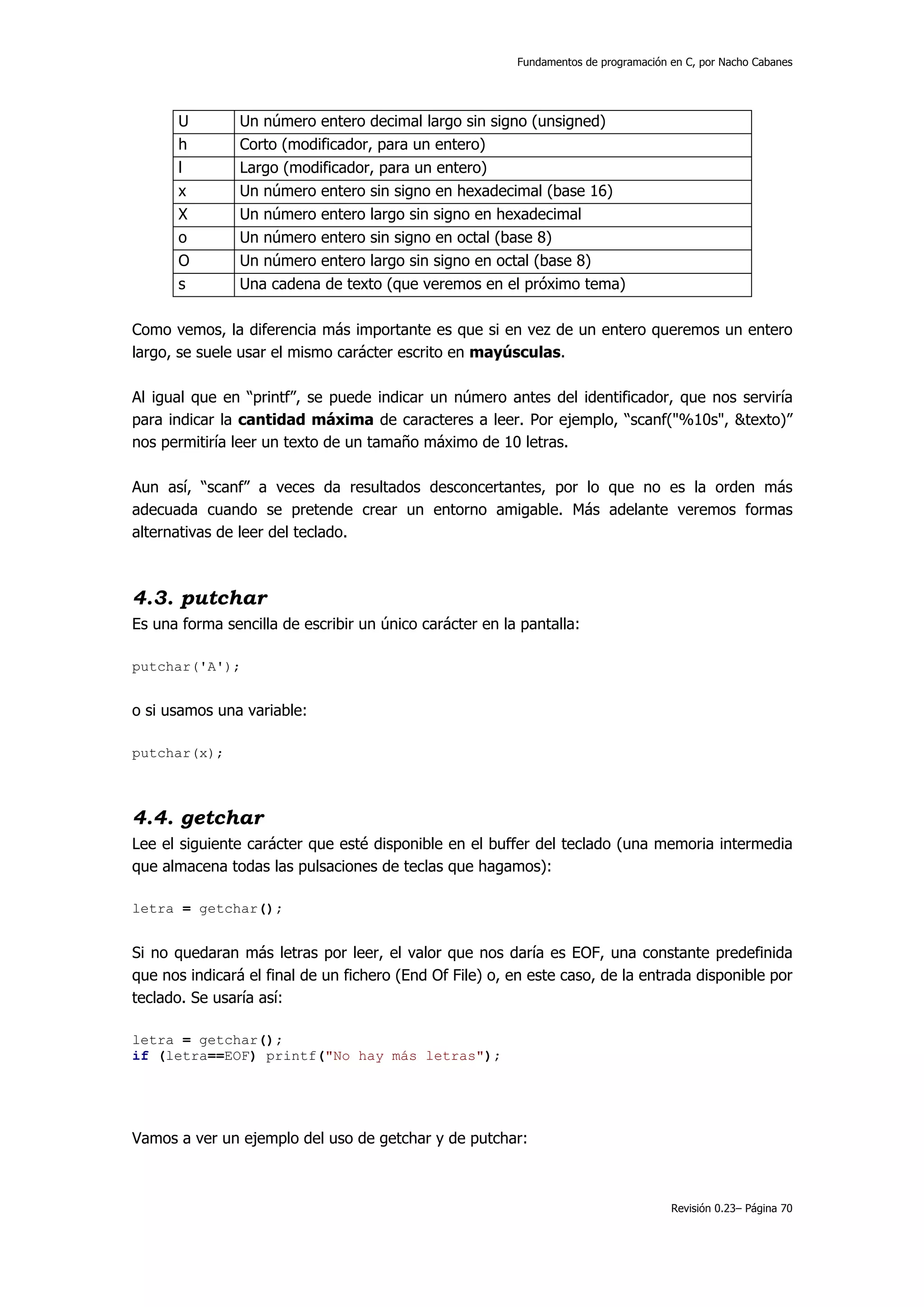 Fundamentos de programación en C, por Nacho Cabanes




      U         Un número entero decimal largo sin signo (unsigned)
      h         Corto (modificador, para un entero)
      l         Largo (modificador, para un entero)
      x         Un número entero sin signo en hexadecimal (base 16)
      X         Un número entero largo sin signo en hexadecimal
      o         Un número entero sin signo en octal (base 8)
      O         Un número entero largo sin signo en octal (base 8)
      s         Una cadena de texto (que veremos en el próximo tema)

Como vemos, la diferencia más importante es que si en vez de un entero queremos un entero
largo, se suele usar el mismo carácter escrito en mayúsculas.

Al igual que en “printf”, se puede indicar un número antes del identificador, que nos serviría
para indicar la cantidad máxima de caracteres a leer. Por ejemplo, “scanf("%10s", &texto)”
nos permitiría leer un texto de un tamaño máximo de 10 letras.

Aun así, “scanf” a veces da resultados desconcertantes, por lo que no es la orden más
adecuada cuando se pretende crear un entorno amigable. Más adelante veremos formas
alternativas de leer del teclado.



4.3. putchar
Es una forma sencilla de escribir un único carácter en la pantalla:

putchar('A');


o si usamos una variable:

putchar(x);



4.4. getchar
Lee el siguiente carácter que esté disponible en el buffer del teclado (una memoria intermedia
que almacena todas las pulsaciones de teclas que hagamos):

letra = getchar();


Si no quedaran más letras por leer, el valor que nos daría es EOF, una constante predefinida
que nos indicará el final de un fichero (End Of File) o, en este caso, de la entrada disponible por
teclado. Se usaría así:

letra = getchar();
if (letra==EOF) printf("No hay más letras");




Vamos a ver un ejemplo del uso de getchar y de putchar:



                                                                                     Revisión 0.23– Página 70
 