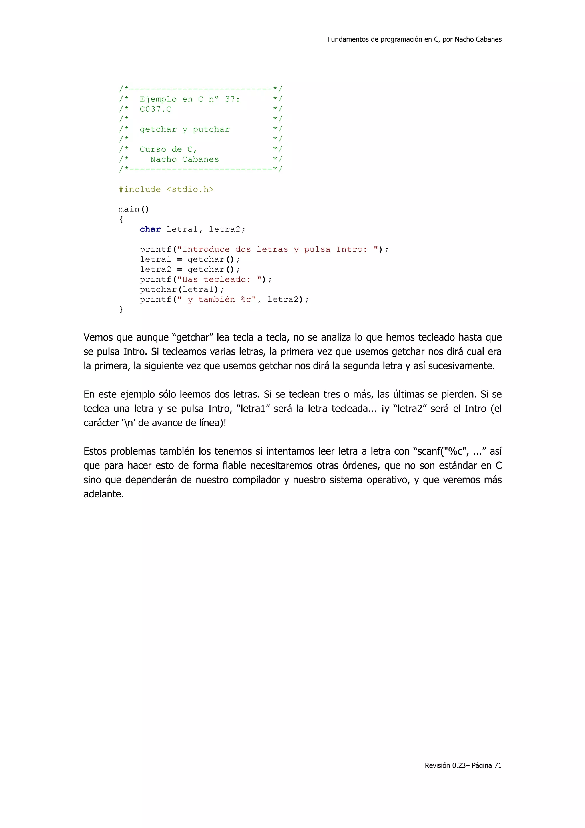 Fundamentos de programación en C, por Nacho Cabanes




        /*---------------------------*/
        /* Ejemplo en C nº 37:       */
        /* C037.C                    */
        /*                           */
        /* getchar y putchar         */
        /*                           */
        /* Curso de C,               */
        /*    Nacho Cabanes          */
        /*---------------------------*/

        #include <stdio.h>

        main()
        {
            char letra1, letra2;

             printf("Introduce dos letras y pulsa Intro: ");
             letra1 = getchar();
             letra2 = getchar();
             printf("Has tecleado: ");
             putchar(letra1);
             printf(" y también %c", letra2);
        }


Vemos que aunque “getchar” lea tecla a tecla, no se analiza lo que hemos tecleado hasta que
se pulsa Intro. Si tecleamos varias letras, la primera vez que usemos getchar nos dirá cual era
la primera, la siguiente vez que usemos getchar nos dirá la segunda letra y así sucesivamente.

En este ejemplo sólo leemos dos letras. Si se teclean tres o más, las últimas se pierden. Si se
teclea una letra y se pulsa Intro, “letra1” será la letra tecleada... ¡y “letra2” será el Intro (el
carácter ‘n’ de avance de línea)!

Estos problemas también los tenemos si intentamos leer letra a letra con “scanf("%c", ...” así
que para hacer esto de forma fiable necesitaremos otras órdenes, que no son estándar en C
sino que dependerán de nuestro compilador y nuestro sistema operativo, y que veremos más
adelante.




                                                                                     Revisión 0.23– Página 71
 