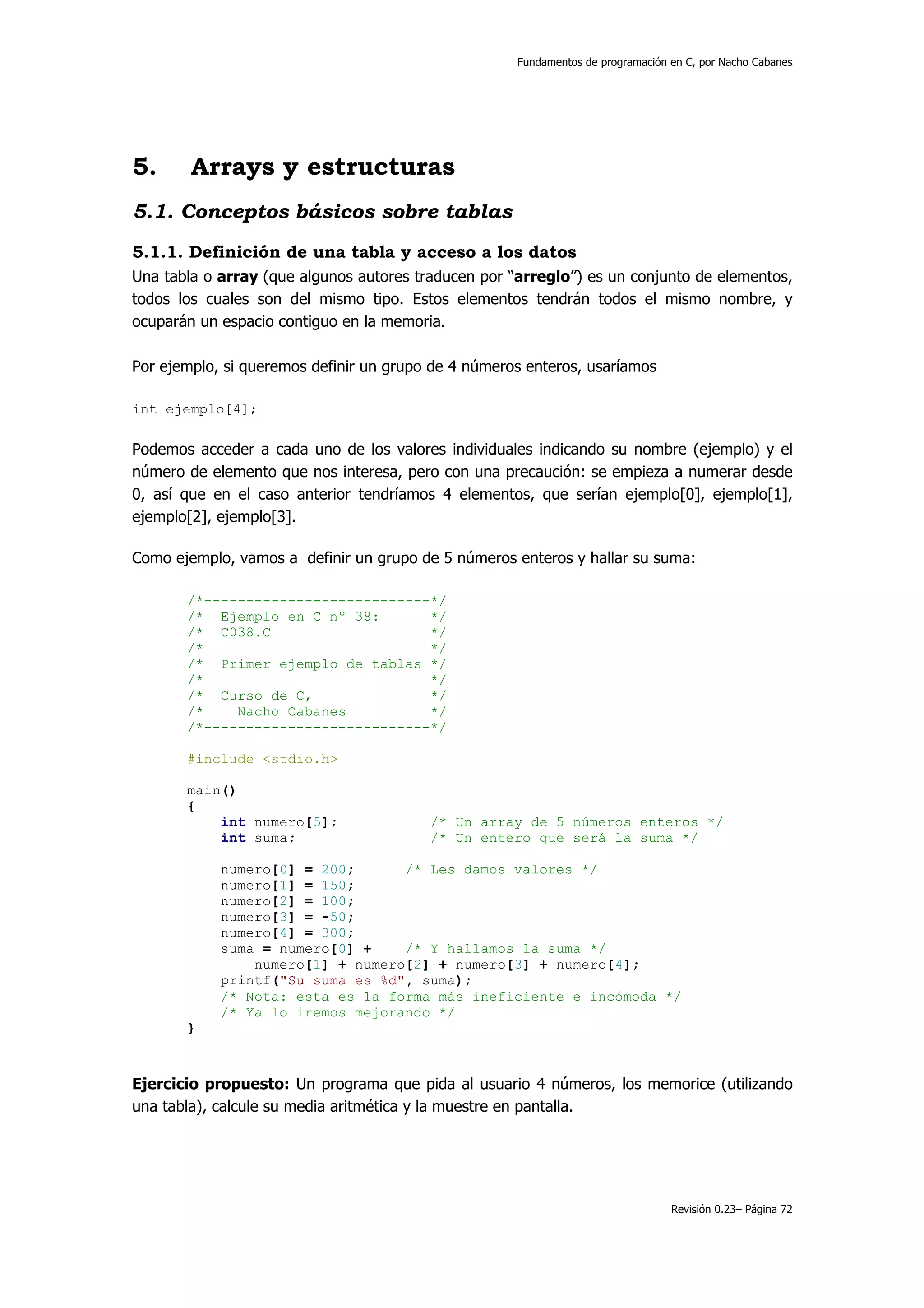 Fundamentos de programación en C, por Nacho Cabanes




5.      Arrays y estructuras
5.1. Conceptos básicos sobre tablas
5.1.1. Definición de una tabla y acceso a los datos
Una tabla o array (que algunos autores traducen por “arreglo”) es un conjunto de elementos,
todos los cuales son del mismo tipo. Estos elementos tendrán todos el mismo nombre, y
ocuparán un espacio contiguo en la memoria.

Por ejemplo, si queremos definir un grupo de 4 números enteros, usaríamos

int ejemplo[4];

Podemos acceder a cada uno de los valores individuales indicando su nombre (ejemplo) y el
número de elemento que nos interesa, pero con una precaución: se empieza a numerar desde
0, así que en el caso anterior tendríamos 4 elementos, que serían ejemplo[0], ejemplo[1],
ejemplo[2], ejemplo[3].

Como ejemplo, vamos a definir un grupo de 5 números enteros y hallar su suma:

       /*---------------------------*/
       /* Ejemplo en C nº 38:       */
       /* C038.C                    */
       /*                           */
       /* Primer ejemplo de tablas */
       /*                           */
       /* Curso de C,               */
       /*    Nacho Cabanes          */
       /*---------------------------*/

       #include <stdio.h>

       main()
       {
           int numero[5];                /* Un array de 5 números enteros */
           int suma;                     /* Un entero que será la suma */

            numero[0] = 200;      /* Les damos valores */
            numero[1] = 150;
            numero[2] = 100;
            numero[3] = -50;
            numero[4] = 300;
            suma = numero[0] +    /* Y hallamos la suma */
                numero[1] + numero[2] + numero[3] + numero[4];
            printf("Su suma es %d", suma);
            /* Nota: esta es la forma más ineficiente e incómoda */
            /* Ya lo iremos mejorando */
       }



Ejercicio propuesto: Un programa que pida al usuario 4 números, los memorice (utilizando
una tabla), calcule su media aritmética y la muestre en pantalla.




                                                                                 Revisión 0.23– Página 72
 