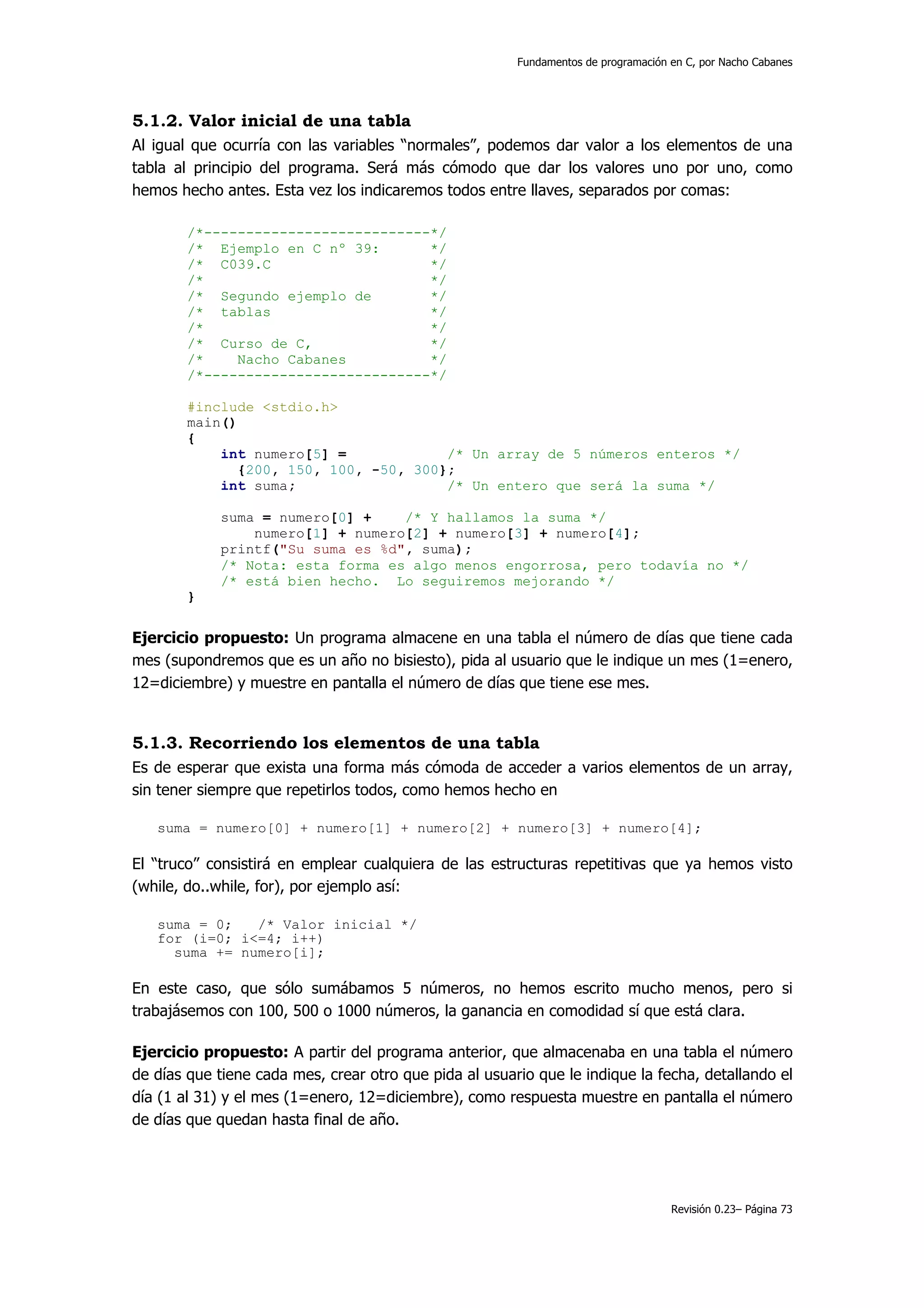 Fundamentos de programación en C, por Nacho Cabanes




5.1.2. Valor inicial de una tabla
Al igual que ocurría con las variables “normales”, podemos dar valor a los elementos de una
tabla al principio del programa. Será más cómodo que dar los valores uno por uno, como
hemos hecho antes. Esta vez los indicaremos todos entre llaves, separados por comas:

        /*---------------------------*/
        /* Ejemplo en C nº 39:       */
        /* C039.C                    */
        /*                           */
        /* Segundo ejemplo de        */
        /* tablas                    */
        /*                           */
        /* Curso de C,               */
        /*    Nacho Cabanes          */
        /*---------------------------*/

        #include <stdio.h>
        main()
        {
            int numero[5] =            /* Un array de 5 números enteros */
              {200, 150, 100, -50, 300};
            int suma;                  /* Un entero que será la suma */

            suma = numero[0] +    /* Y hallamos la suma */
                numero[1] + numero[2] + numero[3] + numero[4];
            printf("Su suma es %d", suma);
            /* Nota: esta forma es algo menos engorrosa, pero todavía no */
            /* está bien hecho. Lo seguiremos mejorando */
        }


Ejercicio propuesto: Un programa almacene en una tabla el número de días que tiene cada
mes (supondremos que es un año no bisiesto), pida al usuario que le indique un mes (1=enero,
12=diciembre) y muestre en pantalla el número de días que tiene ese mes.


5.1.3. Recorriendo los elementos de una tabla
Es de esperar que exista una forma más cómoda de acceder a varios elementos de un array,
sin tener siempre que repetirlos todos, como hemos hecho en

   suma = numero[0] + numero[1] + numero[2] + numero[3] + numero[4];

El “truco” consistirá en emplear cualquiera de las estructuras repetitivas que ya hemos visto
(while, do..while, for), por ejemplo así:

   suma = 0;   /* Valor inicial */
   for (i=0; i<=4; i++)
     suma += numero[i];

En este caso, que sólo sumábamos 5 números, no hemos escrito mucho menos, pero si
trabajásemos con 100, 500 o 1000 números, la ganancia en comodidad sí que está clara.

Ejercicio propuesto: A partir del programa anterior, que almacenaba en una tabla el número
de días que tiene cada mes, crear otro que pida al usuario que le indique la fecha, detallando el
día (1 al 31) y el mes (1=enero, 12=diciembre), como respuesta muestre en pantalla el número
de días que quedan hasta final de año.




                                                                                    Revisión 0.23– Página 73
 