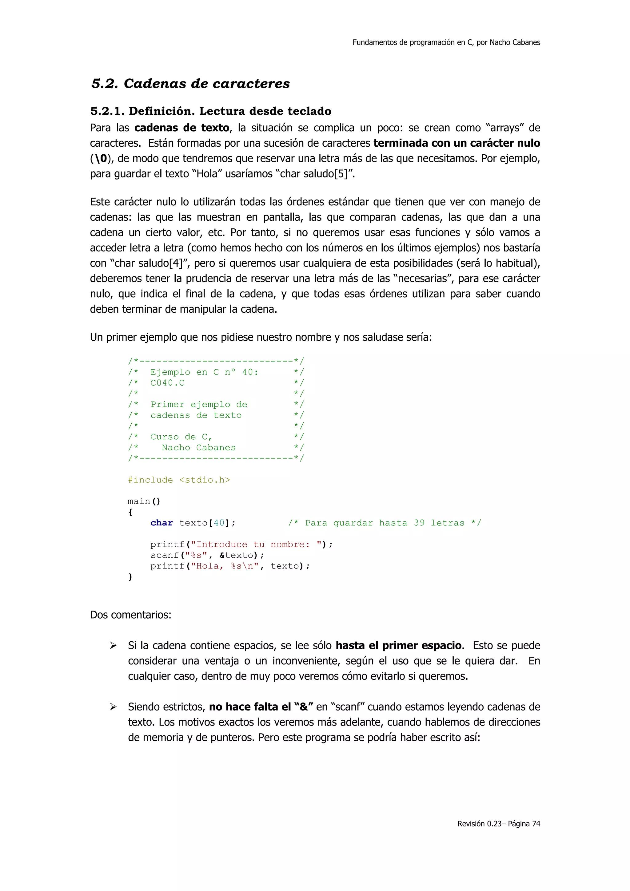 Fundamentos de programación en C, por Nacho Cabanes




5.2. Cadenas de caracteres
5.2.1. Definición. Lectura desde teclado
Para las cadenas de texto, la situación se complica un poco: se crean como “arrays” de
caracteres. Están formadas por una sucesión de caracteres terminada con un carácter nulo
(0), de modo que tendremos que reservar una letra más de las que necesitamos. Por ejemplo,
para guardar el texto “Hola” usaríamos “char saludo[5]”.

Este carácter nulo lo utilizarán todas las órdenes estándar que tienen que ver con manejo de
cadenas: las que las muestran en pantalla, las que comparan cadenas, las que dan a una
cadena un cierto valor, etc. Por tanto, si no queremos usar esas funciones y sólo vamos a
acceder letra a letra (como hemos hecho con los números en los últimos ejemplos) nos bastaría
con “char saludo[4]”, pero si queremos usar cualquiera de esta posibilidades (será lo habitual),
deberemos tener la prudencia de reservar una letra más de las “necesarias”, para ese carácter
nulo, que indica el final de la cadena, y que todas esas órdenes utilizan para saber cuando
deben terminar de manipular la cadena.

Un primer ejemplo que nos pidiese nuestro nombre y nos saludase sería:

       /*---------------------------*/
       /* Ejemplo en C nº 40:       */
       /* C040.C                    */
       /*                           */
       /* Primer ejemplo de         */
       /* cadenas de texto          */
       /*                           */
       /* Curso de C,               */
       /*    Nacho Cabanes          */
       /*---------------------------*/

       #include <stdio.h>

       main()
       {
           char texto[40];                /* Para guardar hasta 39 letras */

            printf("Introduce tu nombre: ");
            scanf("%s", &texto);
            printf("Hola, %sn", texto);
       }



Dos comentarios:

        Si la cadena contiene espacios, se lee sólo hasta el primer espacio. Esto se puede
        considerar una ventaja o un inconveniente, según el uso que se le quiera dar. En
        cualquier caso, dentro de muy poco veremos cómo evitarlo si queremos.

        Siendo estrictos, no hace falta el “&” en “scanf” cuando estamos leyendo cadenas de
        texto. Los motivos exactos los veremos más adelante, cuando hablemos de direcciones
        de memoria y de punteros. Pero este programa se podría haber escrito así:




                                                                                   Revisión 0.23– Página 74
 