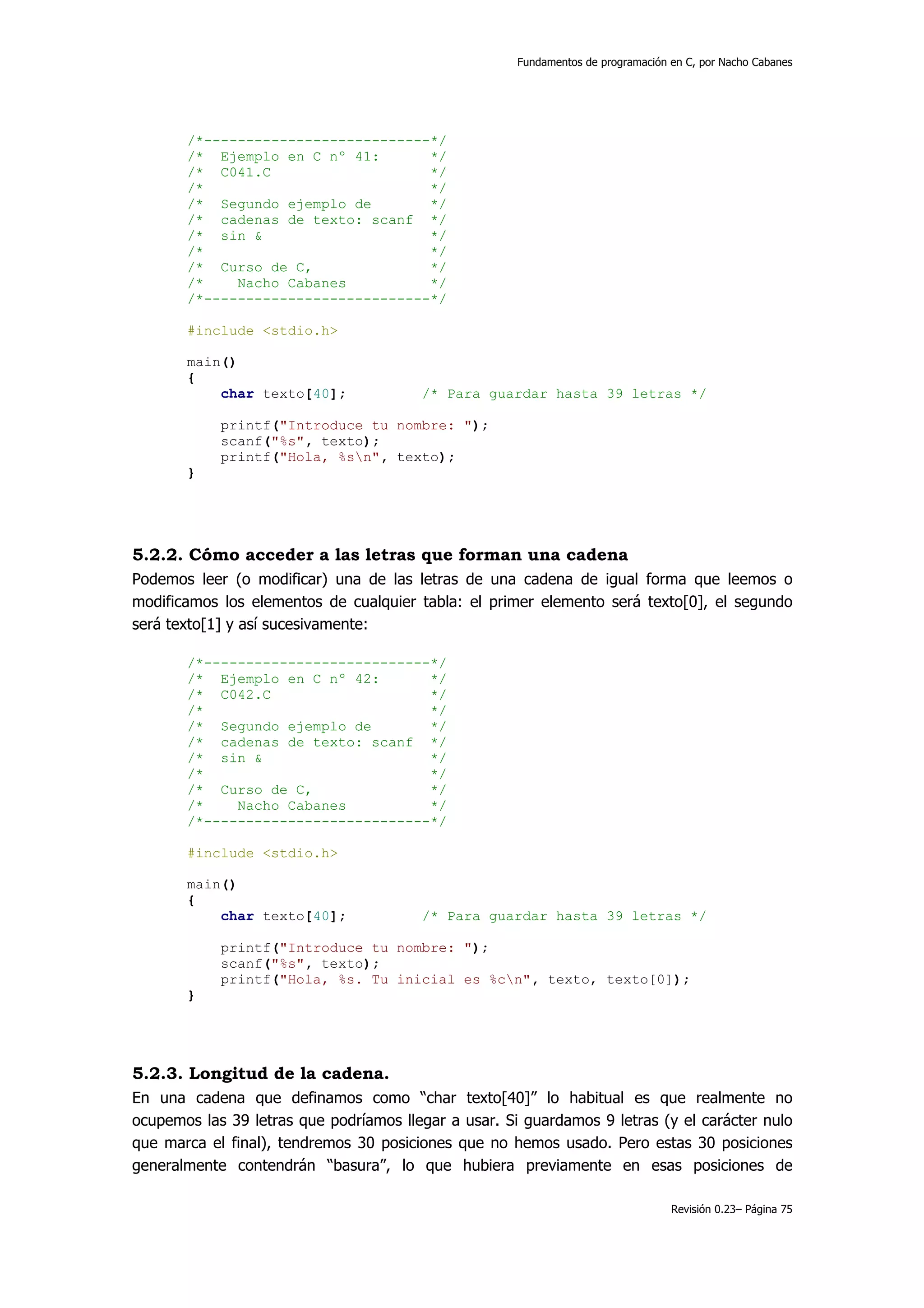 Fundamentos de programación en C, por Nacho Cabanes




       /*---------------------------*/
       /* Ejemplo en C nº 41:       */
       /* C041.C                    */
       /*                           */
       /* Segundo ejemplo de        */
       /* cadenas de texto: scanf */
       /* sin &                     */
       /*                           */
       /* Curso de C,               */
       /*    Nacho Cabanes          */
       /*---------------------------*/

       #include <stdio.h>

       main()
       {
           char texto[40];              /* Para guardar hasta 39 letras */

            printf("Introduce tu nombre: ");
            scanf("%s", texto);
            printf("Hola, %sn", texto);
       }




5.2.2. Cómo acceder a las letras que forman una cadena
Podemos leer (o modificar) una de las letras de una cadena de igual forma que leemos o
modificamos los elementos de cualquier tabla: el primer elemento será texto[0], el segundo
será texto[1] y así sucesivamente:

       /*---------------------------*/
       /* Ejemplo en C nº 42:       */
       /* C042.C                    */
       /*                           */
       /* Segundo ejemplo de        */
       /* cadenas de texto: scanf */
       /* sin &                     */
       /*                           */
       /* Curso de C,               */
       /*    Nacho Cabanes          */
       /*---------------------------*/

       #include <stdio.h>

       main()
       {
           char texto[40];              /* Para guardar hasta 39 letras */

            printf("Introduce tu nombre: ");
            scanf("%s", texto);
            printf("Hola, %s. Tu inicial es %cn", texto, texto[0]);
       }




5.2.3. Longitud de la cadena.
En una cadena que definamos como “char texto[40]” lo habitual es que realmente no
ocupemos las 39 letras que podríamos llegar a usar. Si guardamos 9 letras (y el carácter nulo
que marca el final), tendremos 30 posiciones que no hemos usado. Pero estas 30 posiciones
generalmente contendrán “basura”, lo que hubiera previamente en esas posiciones de

                                                                                  Revisión 0.23– Página 75
 