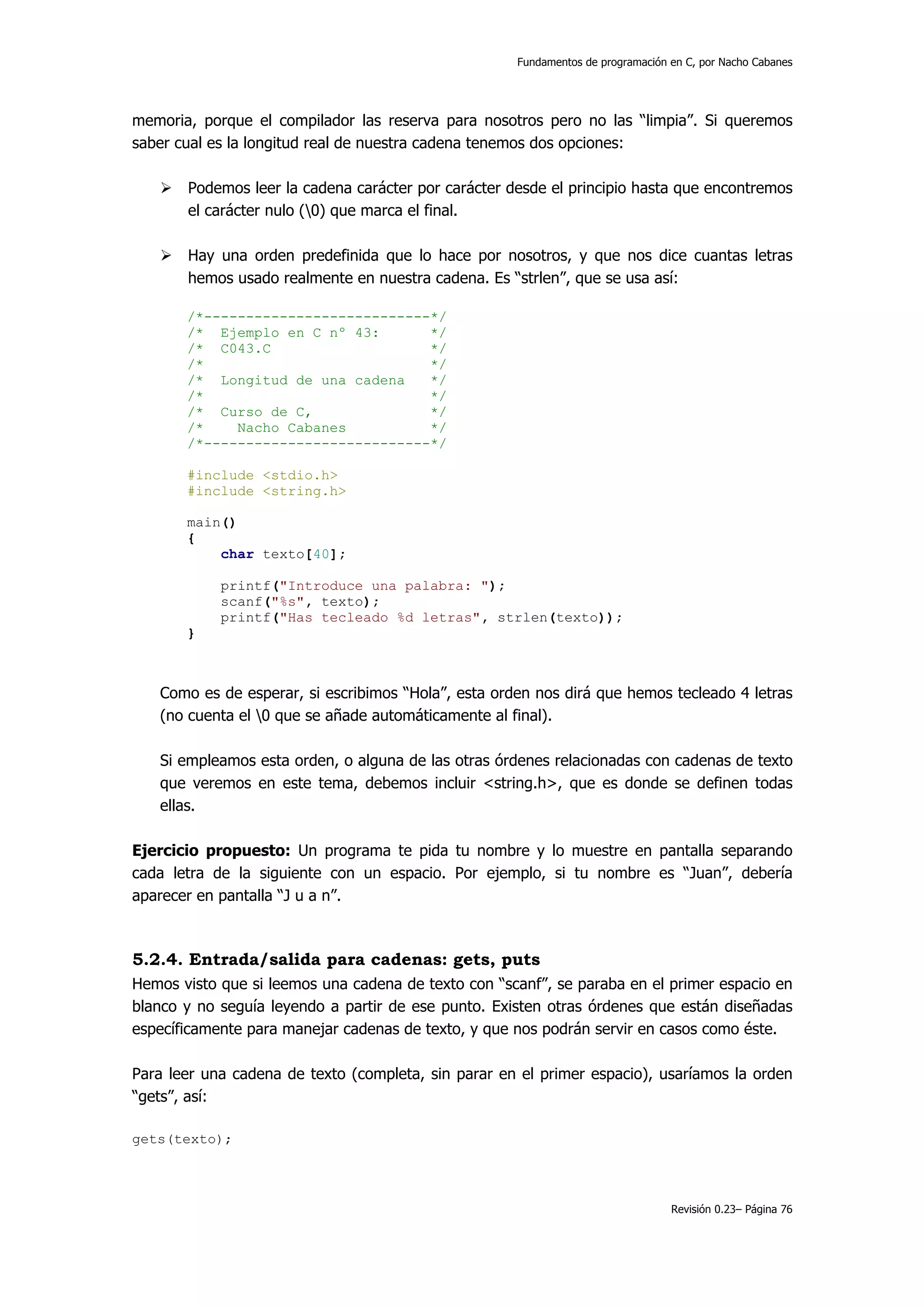 Fundamentos de programación en C, por Nacho Cabanes




memoria, porque el compilador las reserva para nosotros pero no las “limpia”. Si queremos
saber cual es la longitud real de nuestra cadena tenemos dos opciones:

       Podemos leer la cadena carácter por carácter desde el principio hasta que encontremos
       el carácter nulo (0) que marca el final.

       Hay una orden predefinida que lo hace por nosotros, y que nos dice cuantas letras
       hemos usado realmente en nuestra cadena. Es “strlen”, que se usa así:

       /*---------------------------*/
       /* Ejemplo en C nº 43:       */
       /* C043.C                    */
       /*                           */
       /* Longitud de una cadena    */
       /*                           */
       /* Curso de C,               */
       /*    Nacho Cabanes          */
       /*---------------------------*/

       #include <stdio.h>
       #include <string.h>

       main()
       {
           char texto[40];

            printf("Introduce una palabra: ");
            scanf("%s", texto);
            printf("Has tecleado %d letras", strlen(texto));
       }



   Como es de esperar, si escribimos “Hola”, esta orden nos dirá que hemos tecleado 4 letras
   (no cuenta el 0 que se añade automáticamente al final).

   Si empleamos esta orden, o alguna de las otras órdenes relacionadas con cadenas de texto
   que veremos en este tema, debemos incluir <string.h>, que es donde se definen todas
   ellas.

Ejercicio propuesto: Un programa te pida tu nombre y lo muestre en pantalla separando
cada letra de la siguiente con un espacio. Por ejemplo, si tu nombre es “Juan”, debería
aparecer en pantalla “J u a n”.



5.2.4. Entrada/salida para cadenas: gets, puts
Hemos visto que si leemos una cadena de texto con “scanf”, se paraba en el primer espacio en
blanco y no seguía leyendo a partir de ese punto. Existen otras órdenes que están diseñadas
específicamente para manejar cadenas de texto, y que nos podrán servir en casos como éste.

Para leer una cadena de texto (completa, sin parar en el primer espacio), usaríamos la orden
“gets”, así:

gets(texto);



                                                                                 Revisión 0.23– Página 76
 