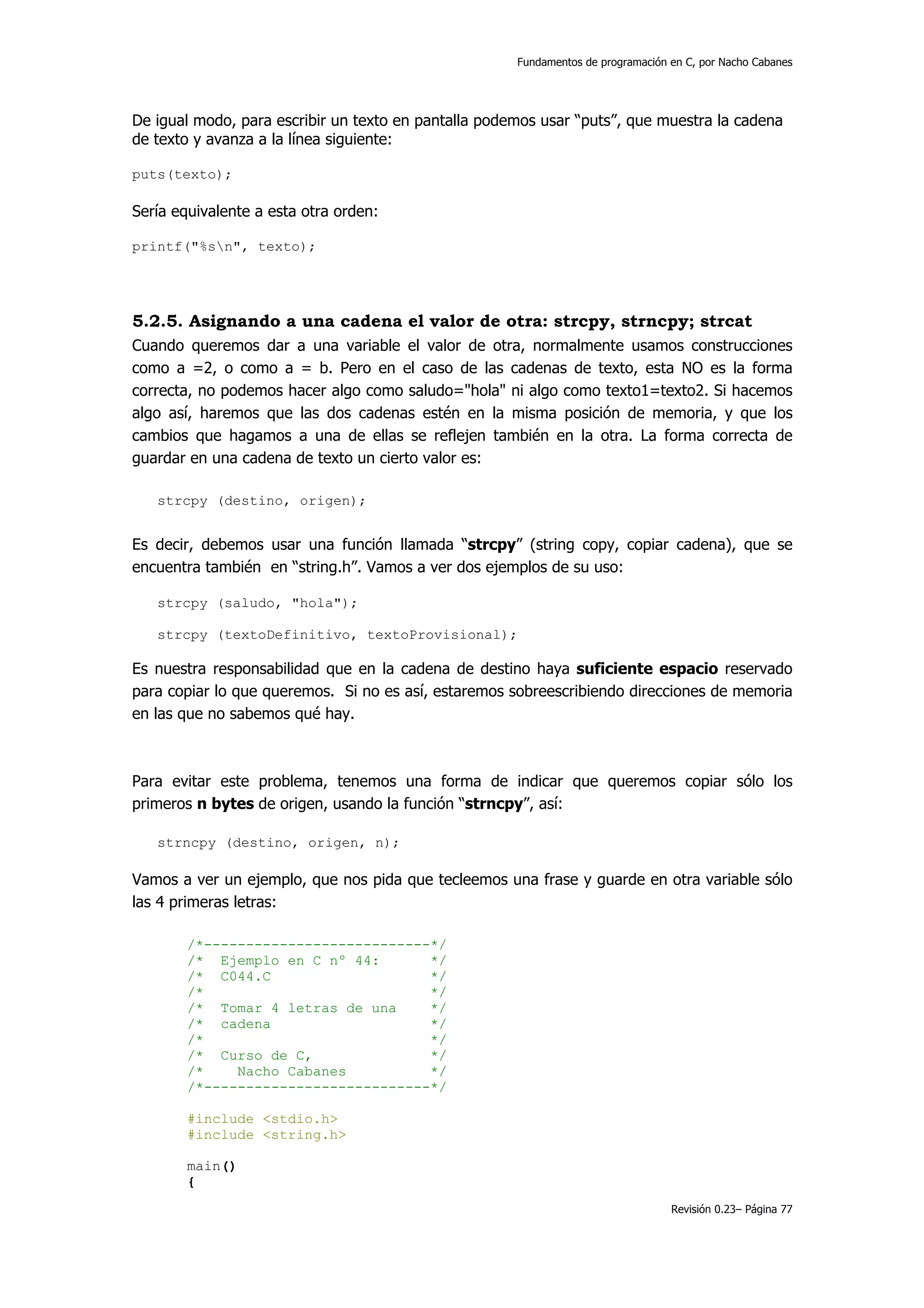 Fundamentos de programación en C, por Nacho Cabanes




De igual modo, para escribir un texto en pantalla podemos usar “puts”, que muestra la cadena
de texto y avanza a la línea siguiente:

puts(texto);

Sería equivalente a esta otra orden:

printf("%sn", texto);




5.2.5. Asignando a una cadena el valor de otra: strcpy, strncpy; strcat
Cuando queremos dar a una variable el valor de otra, normalmente usamos construcciones
como a =2, o como a = b. Pero en el caso de las cadenas de texto, esta NO es la forma
correcta, no podemos hacer algo como saludo="hola" ni algo como texto1=texto2. Si hacemos
algo así, haremos que las dos cadenas estén en la misma posición de memoria, y que los
cambios que hagamos a una de ellas se reflejen también en la otra. La forma correcta de
guardar en una cadena de texto un cierto valor es:

   strcpy (destino, origen);


Es decir, debemos usar una función llamada “strcpy” (string copy, copiar cadena), que se
encuentra también en “string.h”. Vamos a ver dos ejemplos de su uso:

   strcpy (saludo, "hola");

   strcpy (textoDefinitivo, textoProvisional);

Es nuestra responsabilidad que en la cadena de destino haya suficiente espacio reservado
para copiar lo que queremos. Si no es así, estaremos sobreescribiendo direcciones de memoria
en las que no sabemos qué hay.



Para evitar este problema, tenemos una forma de indicar que queremos copiar sólo los
primeros n bytes de origen, usando la función “strncpy”, así:

   strncpy (destino, origen, n);

Vamos a ver un ejemplo, que nos pida que tecleemos una frase y guarde en otra variable sólo
las 4 primeras letras:

        /*---------------------------*/
        /* Ejemplo en C nº 44:       */
        /* C044.C                    */
        /*                           */
        /* Tomar 4 letras de una     */
        /* cadena                    */
        /*                           */
        /* Curso de C,               */
        /*    Nacho Cabanes          */
        /*---------------------------*/

        #include <stdio.h>
        #include <string.h>

        main()
        {
                                                                                  Revisión 0.23– Página 77
 