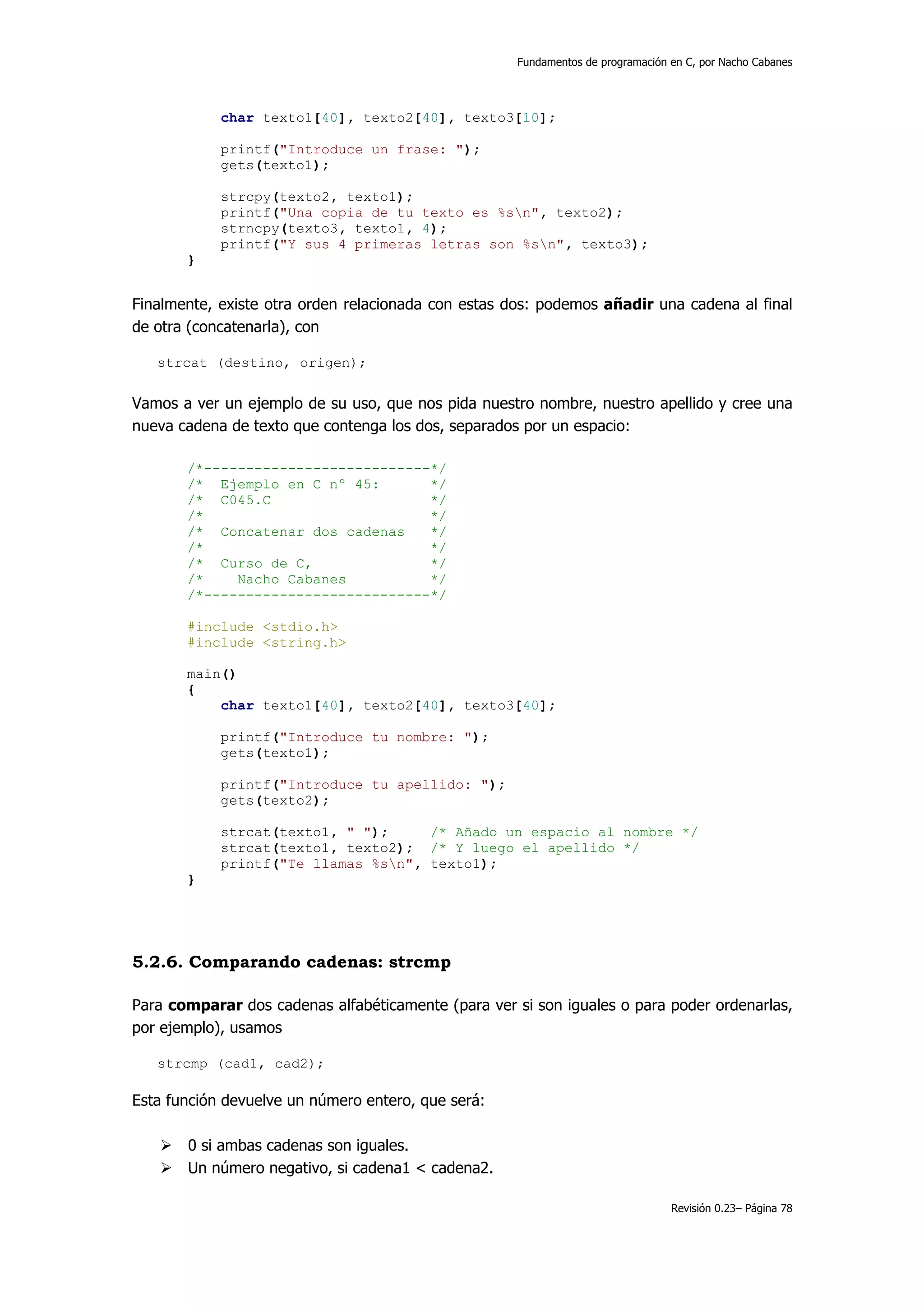 Fundamentos de programación en C, por Nacho Cabanes




            char texto1[40], texto2[40], texto3[10];

            printf("Introduce un frase: ");
            gets(texto1);

            strcpy(texto2, texto1);
            printf("Una copia de tu texto es %sn", texto2);
            strncpy(texto3, texto1, 4);
            printf("Y sus 4 primeras letras son %sn", texto3);
       }


Finalmente, existe otra orden relacionada con estas dos: podemos añadir una cadena al final
de otra (concatenarla), con

   strcat (destino, origen);


Vamos a ver un ejemplo de su uso, que nos pida nuestro nombre, nuestro apellido y cree una
nueva cadena de texto que contenga los dos, separados por un espacio:

       /*---------------------------*/
       /* Ejemplo en C nº 45:       */
       /* C045.C                    */
       /*                           */
       /* Concatenar dos cadenas    */
       /*                           */
       /* Curso de C,               */
       /*    Nacho Cabanes          */
       /*---------------------------*/

       #include <stdio.h>
       #include <string.h>

       main()
       {
           char texto1[40], texto2[40], texto3[40];

            printf("Introduce tu nombre: ");
            gets(texto1);

            printf("Introduce tu apellido: ");
            gets(texto2);

            strcat(texto1, " ");     /* Añado un espacio al nombre */
            strcat(texto1, texto2); /* Y luego el apellido */
            printf("Te llamas %sn", texto1);
       }




5.2.6. Comparando cadenas: strcmp

Para comparar dos cadenas alfabéticamente (para ver si son iguales o para poder ordenarlas,
por ejemplo), usamos

   strcmp (cad1, cad2);

Esta función devuelve un número entero, que será:

       0 si ambas cadenas son iguales.
       Un número negativo, si cadena1 < cadena2.

                                                                                 Revisión 0.23– Página 78
 