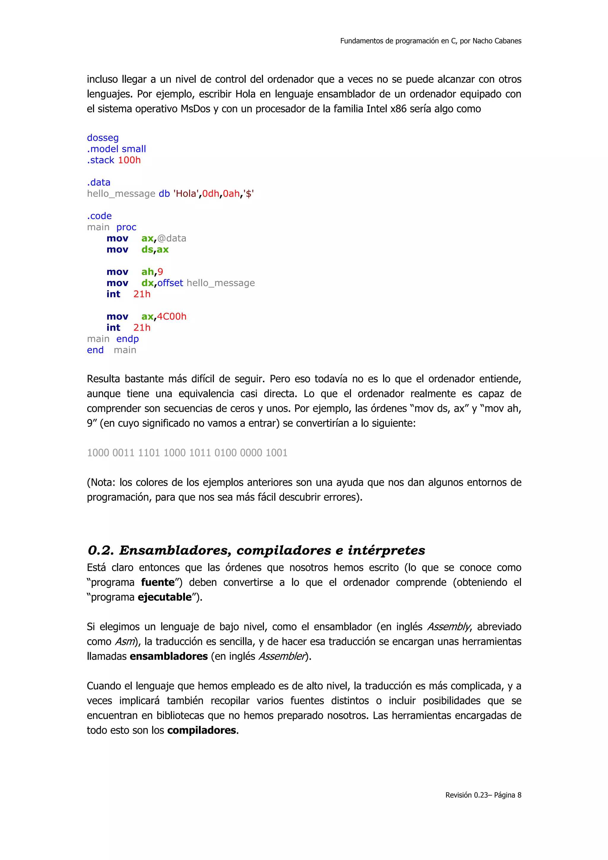 Fundamentos de programación en C, por Nacho Cabanes




incluso llegar a un nivel de control del ordenador que a veces no se puede alcanzar con otros
lenguajes. Por ejemplo, escribir Hola en lenguaje ensamblador de un ordenador equipado con
el sistema operativo MsDos y con un procesador de la familia Intel x86 sería algo como

dosseg
.model small
.stack 100h

.data
hello_message db 'Hola',0dh,0ah,'$'

.code
main proc
    mov ax,@data
    mov ds,ax

    mov ah,9
    mov dx,offset hello_message
    int 21h

   mov ax,4C00h
   int 21h
main endp
end main


Resulta bastante más difícil de seguir. Pero eso todavía no es lo que el ordenador entiende,
aunque tiene una equivalencia casi directa. Lo que el ordenador realmente es capaz de
comprender son secuencias de ceros y unos. Por ejemplo, las órdenes “mov ds, ax” y “mov ah,
9” (en cuyo significado no vamos a entrar) se convertirían a lo siguiente:

1000 0011 1101 1000 1011 0100 0000 1001

(Nota: los colores de los ejemplos anteriores son una ayuda que nos dan algunos entornos de
programación, para que nos sea más fácil descubrir errores).




0.2. Ensambladores, compiladores e intérpretes
Está claro entonces que las órdenes que nosotros hemos escrito (lo que se conoce como
“programa fuente”) deben convertirse a lo que el ordenador comprende (obteniendo el
“programa ejecutable”).

Si elegimos un lenguaje de bajo nivel, como el ensamblador (en inglés Assembly, abreviado
como Asm), la traducción es sencilla, y de hacer esa traducción se encargan unas herramientas
llamadas ensambladores (en inglés Assembler).

Cuando el lenguaje que hemos empleado es de alto nivel, la traducción es más complicada, y a
veces implicará también recopilar varios fuentes distintos o incluir posibilidades que se
encuentran en bibliotecas que no hemos preparado nosotros. Las herramientas encargadas de
todo esto son los compiladores.




                                                                                   Revisión 0.23– Página 8
 