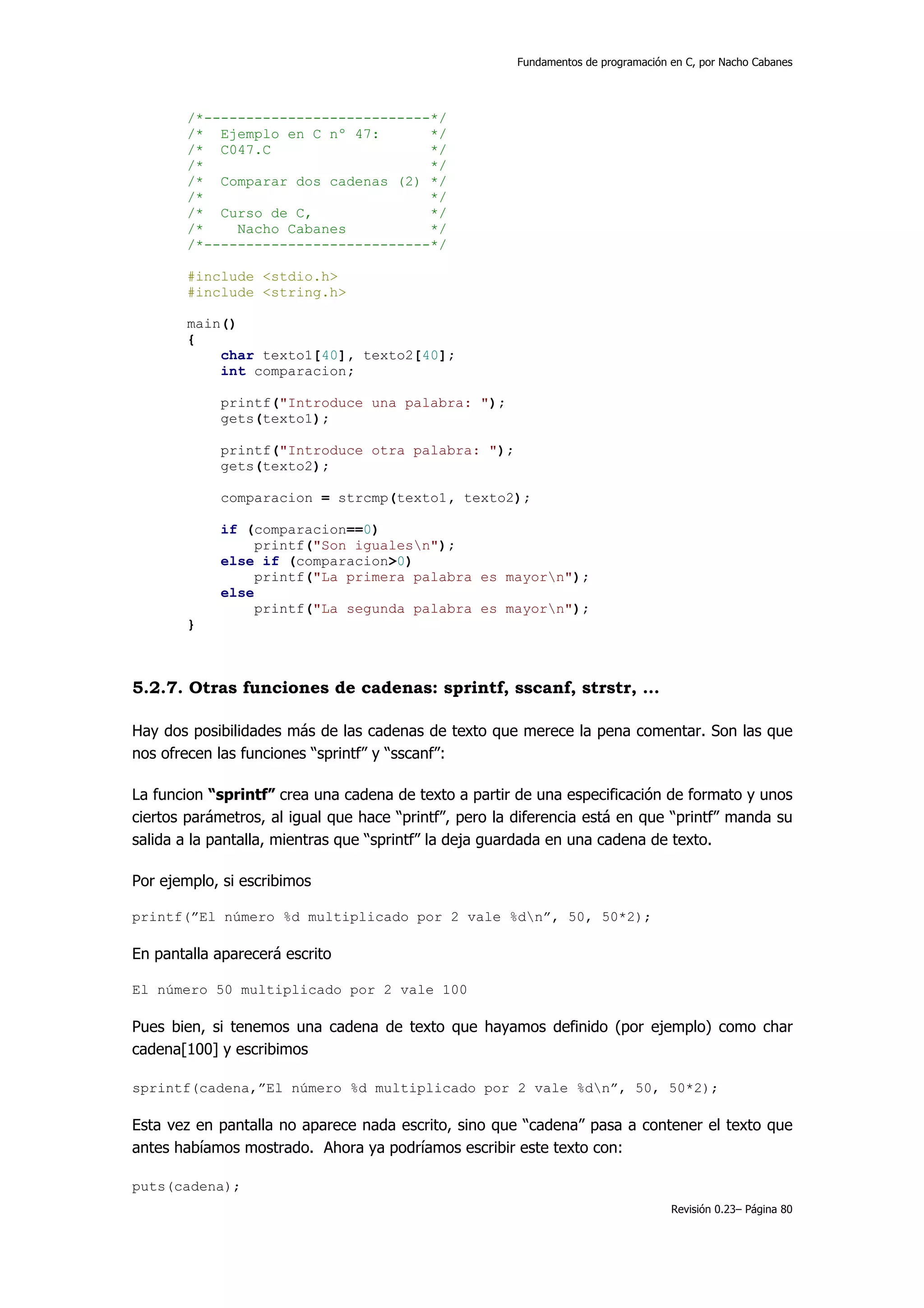 Fundamentos de programación en C, por Nacho Cabanes




        /*---------------------------*/
        /* Ejemplo en C nº 47:       */
        /* C047.C                    */
        /*                           */
        /* Comparar dos cadenas (2) */
        /*                           */
        /* Curso de C,               */
        /*    Nacho Cabanes          */
        /*---------------------------*/

        #include <stdio.h>
        #include <string.h>

        main()
        {
            char texto1[40], texto2[40];
            int comparacion;

            printf("Introduce una palabra: ");
            gets(texto1);

            printf("Introduce otra palabra: ");
            gets(texto2);

            comparacion = strcmp(texto1, texto2);

            if (comparacion==0)
                 printf("Son igualesn");
            else if (comparacion>0)
                 printf("La primera palabra es mayorn");
            else
                 printf("La segunda palabra es mayorn");
        }



5.2.7. Otras funciones de cadenas: sprintf, sscanf, strstr, …

Hay dos posibilidades más de las cadenas de texto que merece la pena comentar. Son las que
nos ofrecen las funciones “sprintf” y “sscanf”:

La funcion “sprintf” crea una cadena de texto a partir de una especificación de formato y unos
ciertos parámetros, al igual que hace “printf”, pero la diferencia está en que “printf” manda su
salida a la pantalla, mientras que “sprintf” la deja guardada en una cadena de texto.

Por ejemplo, si escribimos

printf(”El número %d multiplicado por 2 vale %dn”, 50, 50*2);

En pantalla aparecerá escrito

El número 50 multiplicado por 2 vale 100

Pues bien, si tenemos una cadena de texto que hayamos definido (por ejemplo) como char
cadena[100] y escribimos

sprintf(cadena,”El número %d multiplicado por 2 vale %dn”, 50, 50*2);

Esta vez en pantalla no aparece nada escrito, sino que “cadena” pasa a contener el texto que
antes habíamos mostrado. Ahora ya podríamos escribir este texto con:

puts(cadena);
                                                                                    Revisión 0.23– Página 80
 
