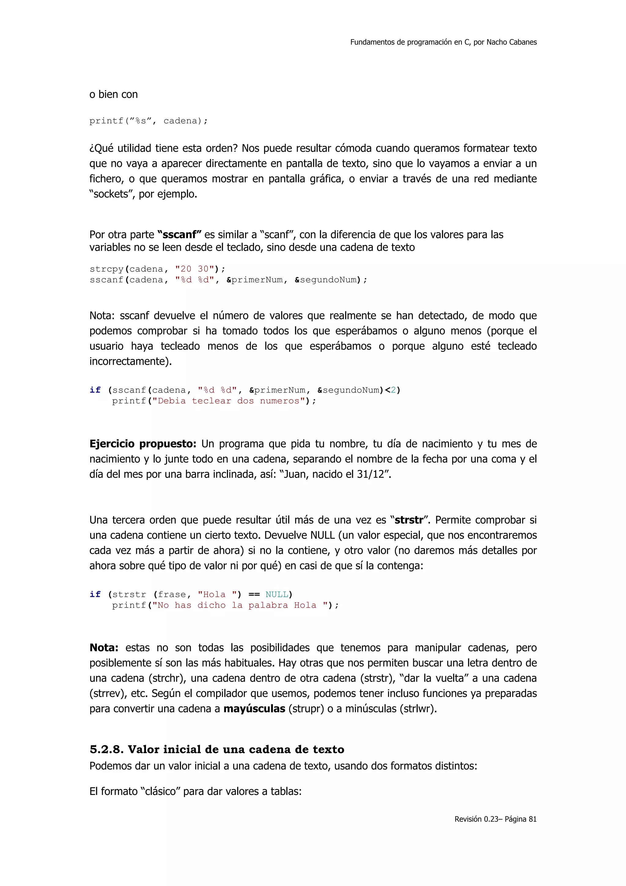 Fundamentos de programación en C, por Nacho Cabanes




o bien con

printf(”%s”, cadena);


¿Qué utilidad tiene esta orden? Nos puede resultar cómoda cuando queramos formatear texto
que no vaya a aparecer directamente en pantalla de texto, sino que lo vayamos a enviar a un
fichero, o que queramos mostrar en pantalla gráfica, o enviar a través de una red mediante
“sockets”, por ejemplo.


Por otra parte “sscanf” es similar a “scanf”, con la diferencia de que los valores para las
variables no se leen desde el teclado, sino desde una cadena de texto
strcpy(cadena, "20 30");
sscanf(cadena, "%d %d", &primerNum, &segundoNum);


Nota: sscanf devuelve el número de valores que realmente se han detectado, de modo que
podemos comprobar si ha tomado todos los que esperábamos o alguno menos (porque el
usuario haya tecleado menos de los que esperábamos o porque alguno esté tecleado
incorrectamente).

if (sscanf(cadena, "%d %d", &primerNum, &segundoNum)<2)
    printf("Debia teclear dos numeros");



Ejercicio propuesto: Un programa que pida tu nombre, tu día de nacimiento y tu mes de
nacimiento y lo junte todo en una cadena, separando el nombre de la fecha por una coma y el
día del mes por una barra inclinada, así: “Juan, nacido el 31/12”.



Una tercera orden que puede resultar útil más de una vez es “strstr”. Permite comprobar si
una cadena contiene un cierto texto. Devuelve NULL (un valor especial, que nos encontraremos
cada vez más a partir de ahora) si no la contiene, y otro valor (no daremos más detalles por
ahora sobre qué tipo de valor ni por qué) en casi de que sí la contenga:

if (strstr (frase, "Hola ") == NULL)
    printf("No has dicho la palabra Hola ");



Nota: estas no son todas las posibilidades que tenemos para manipular cadenas, pero
posiblemente sí son las más habituales. Hay otras que nos permiten buscar una letra dentro de
una cadena (strchr), una cadena dentro de otra cadena (strstr), “dar la vuelta” a una cadena
(strrev), etc. Según el compilador que usemos, podemos tener incluso funciones ya preparadas
para convertir una cadena a mayúsculas (strupr) o a minúsculas (strlwr).


5.2.8. Valor inicial de una cadena de texto
Podemos dar un valor inicial a una cadena de texto, usando dos formatos distintos:

El formato “clásico” para dar valores a tablas:

                                                                                     Revisión 0.23– Página 81
 