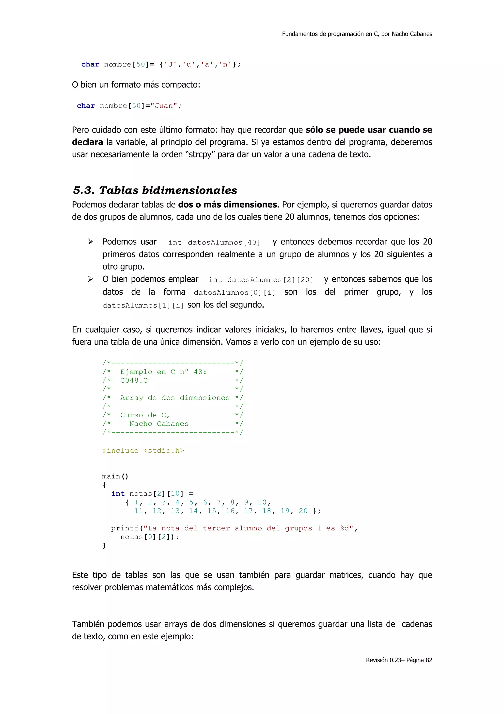 Fundamentos de programación en C, por Nacho Cabanes




  char nombre[50]= {'J','u','a','n'};

O bien un formato más compacto:

 char nombre[50]="Juan";


Pero cuidado con este último formato: hay que recordar que sólo se puede usar cuando se
declara la variable, al principio del programa. Si ya estamos dentro del programa, deberemos
usar necesariamente la orden “strcpy” para dar un valor a una cadena de texto.



5.3. Tablas bidimensionales
Podemos declarar tablas de dos o más dimensiones. Por ejemplo, si queremos guardar datos
de dos grupos de alumnos, cada uno de los cuales tiene 20 alumnos, tenemos dos opciones:

        Podemos usar int datosAlumnos[40] y entonces debemos recordar que los 20
        primeros datos corresponden realmente a un grupo de alumnos y los 20 siguientes a
        otro grupo.
        O bien podemos emplear int datosAlumnos[2][20] y entonces sabemos que los
        datos de la forma datosAlumnos[0][i] son los del primer grupo, y los
        datosAlumnos[1][i] son los del segundo.


En cualquier caso, si queremos indicar valores iniciales, lo haremos entre llaves, igual que si
fuera una tabla de una única dimensión. Vamos a verlo con un ejemplo de su uso:

       /*---------------------------*/
       /* Ejemplo en C nº 48:       */
       /* C048.C                    */
       /*                           */
       /* Array de dos dimensiones */
       /*                           */
       /* Curso de C,               */
       /*    Nacho Cabanes          */
       /*---------------------------*/

       #include <stdio.h>


       main()
       {
         int notas[2][10] =
            { 1, 2, 3, 4, 5, 6, 7, 8, 9, 10,
              11, 12, 13, 14, 15, 16, 17, 18, 19, 20 };

           printf("La nota del tercer alumno del grupos 1 es %d",
             notas[0][2]);
       }


Este tipo de tablas son las que se usan también para guardar matrices, cuando hay que
resolver problemas matemáticos más complejos.



También podemos usar arrays de dos dimensiones si queremos guardar una lista de cadenas
de texto, como en este ejemplo:

                                                                                   Revisión 0.23– Página 82
 
