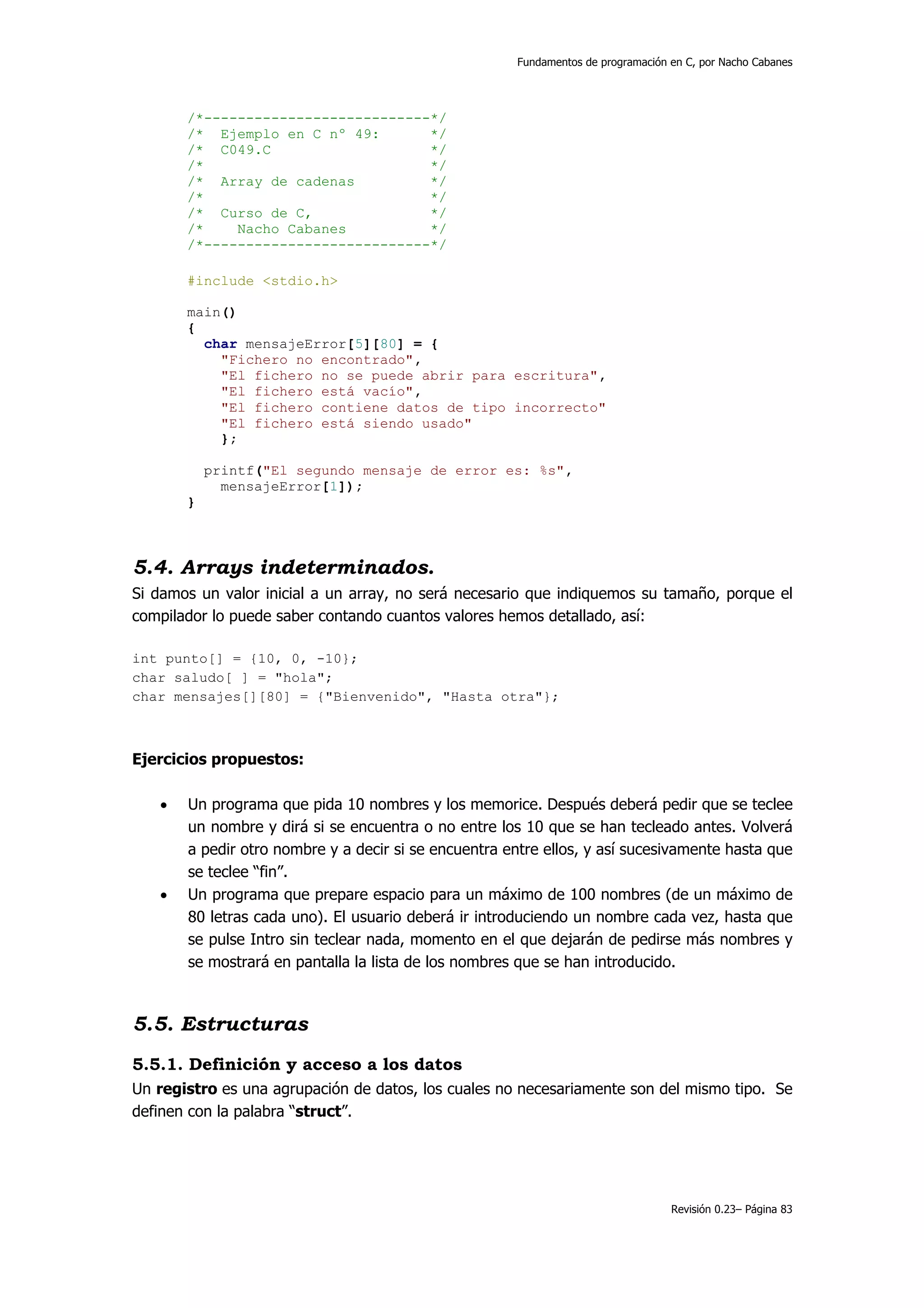Fundamentos de programación en C, por Nacho Cabanes




       /*---------------------------*/
       /* Ejemplo en C nº 49:       */
       /* C049.C                    */
       /*                           */
       /* Array de cadenas          */
       /*                           */
       /* Curso de C,               */
       /*    Nacho Cabanes          */
       /*---------------------------*/

       #include <stdio.h>

       main()
       {
         char mensajeError[5][80] = {
           "Fichero no encontrado",
           "El fichero no se puede abrir para escritura",
           "El fichero está vacío",
           "El fichero contiene datos de tipo incorrecto"
           "El fichero está siendo usado"
           };

           printf("El segundo mensaje de error es: %s",
             mensajeError[1]);
       }



5.4. Arrays indeterminados.
Si damos un valor inicial a un array, no será necesario que indiquemos su tamaño, porque el
compilador lo puede saber contando cuantos valores hemos detallado, así:

int punto[] = {10, 0, -10};
char saludo[ ] = "hola";
char mensajes[][80] = {"Bienvenido", "Hasta otra"};



Ejercicios propuestos:

   •   Un programa que pida 10 nombres y los memorice. Después deberá pedir que se teclee
       un nombre y dirá si se encuentra o no entre los 10 que se han tecleado antes. Volverá
       a pedir otro nombre y a decir si se encuentra entre ellos, y así sucesivamente hasta que
       se teclee “fin”.
   •   Un programa que prepare espacio para un máximo de 100 nombres (de un máximo de
       80 letras cada uno). El usuario deberá ir introduciendo un nombre cada vez, hasta que
       se pulse Intro sin teclear nada, momento en el que dejarán de pedirse más nombres y
       se mostrará en pantalla la lista de los nombres que se han introducido.



5.5. Estructuras
5.5.1. Definición y acceso a los datos
Un registro es una agrupación de datos, los cuales no necesariamente son del mismo tipo. Se
definen con la palabra “struct”.




                                                                                  Revisión 0.23– Página 83
 