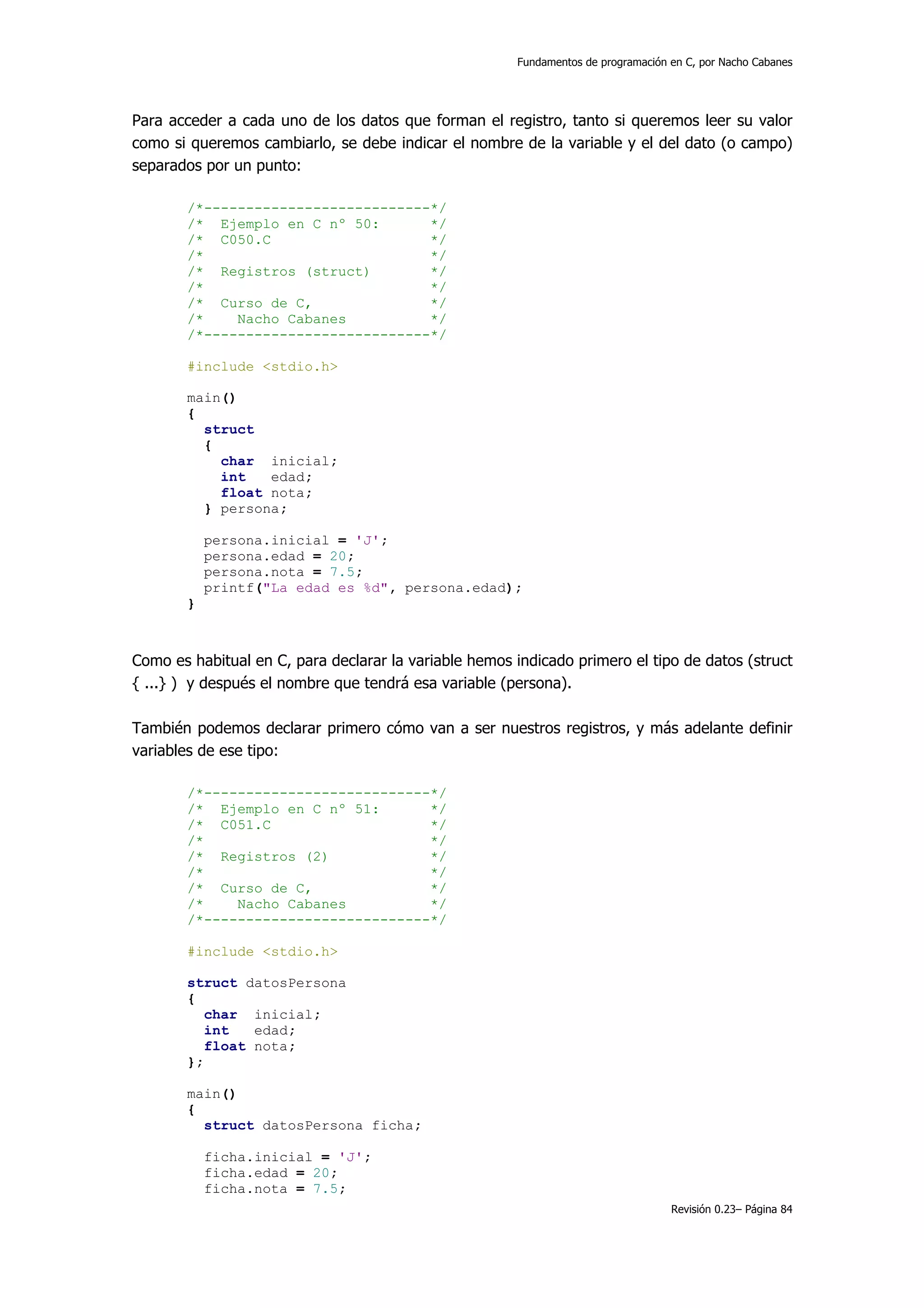 Fundamentos de programación en C, por Nacho Cabanes




Para acceder a cada uno de los datos que forman el registro, tanto si queremos leer su valor
como si queremos cambiarlo, se debe indicar el nombre de la variable y el del dato (o campo)
separados por un punto:

       /*---------------------------*/
       /* Ejemplo en C nº 50:       */
       /* C050.C                    */
       /*                           */
       /* Registros (struct)        */
       /*                           */
       /* Curso de C,               */
       /*    Nacho Cabanes          */
       /*---------------------------*/

       #include <stdio.h>

       main()
       {
         struct
         {
           char inicial;
           int   edad;
           float nota;
         } persona;

           persona.inicial = 'J';
           persona.edad = 20;
           persona.nota = 7.5;
           printf("La edad es %d", persona.edad);
       }



Como es habitual en C, para declarar la variable hemos indicado primero el tipo de datos (struct
{ ...} ) y después el nombre que tendrá esa variable (persona).

También podemos declarar primero cómo van a ser nuestros registros, y más adelante definir
variables de ese tipo:

       /*---------------------------*/
       /* Ejemplo en C nº 51:       */
       /* C051.C                    */
       /*                           */
       /* Registros (2)             */
       /*                           */
       /* Curso de C,               */
       /*    Nacho Cabanes          */
       /*---------------------------*/

       #include <stdio.h>

       struct datosPersona
       {
          char inicial;
          int   edad;
          float nota;
       };

       main()
       {
         struct datosPersona ficha;

           ficha.inicial = 'J';
           ficha.edad = 20;
           ficha.nota = 7.5;
                                                                                    Revisión 0.23– Página 84
 
