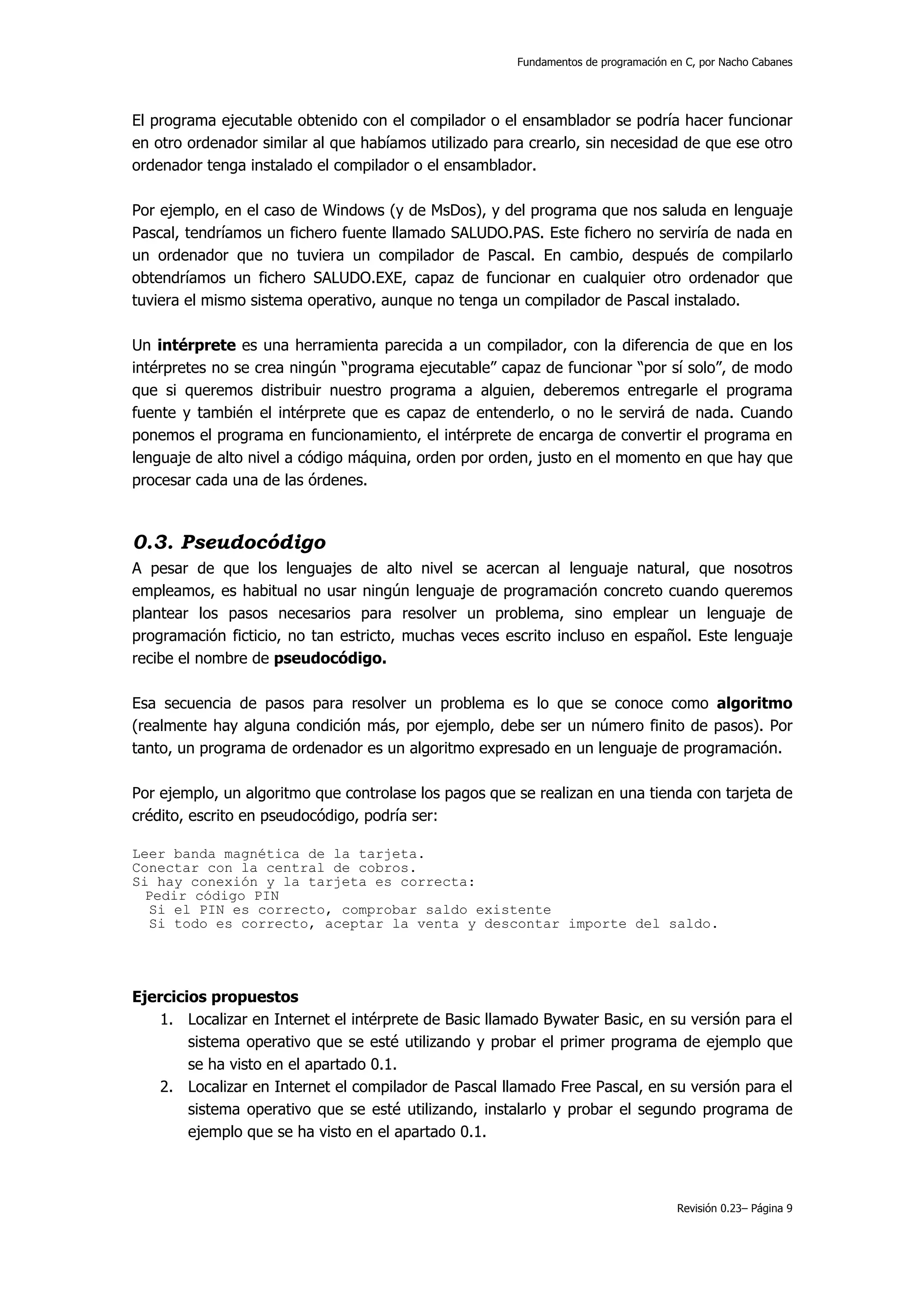 Fundamentos de programación en C, por Nacho Cabanes




El programa ejecutable obtenido con el compilador o el ensamblador se podría hacer funcionar
en otro ordenador similar al que habíamos utilizado para crearlo, sin necesidad de que ese otro
ordenador tenga instalado el compilador o el ensamblador.

Por ejemplo, en el caso de Windows (y de MsDos), y del programa que nos saluda en lenguaje
Pascal, tendríamos un fichero fuente llamado SALUDO.PAS. Este fichero no serviría de nada en
un ordenador que no tuviera un compilador de Pascal. En cambio, después de compilarlo
obtendríamos un fichero SALUDO.EXE, capaz de funcionar en cualquier otro ordenador que
tuviera el mismo sistema operativo, aunque no tenga un compilador de Pascal instalado.

Un intérprete es una herramienta parecida a un compilador, con la diferencia de que en los
intérpretes no se crea ningún “programa ejecutable” capaz de funcionar “por sí solo”, de modo
que si queremos distribuir nuestro programa a alguien, deberemos entregarle el programa
fuente y también el intérprete que es capaz de entenderlo, o no le servirá de nada. Cuando
ponemos el programa en funcionamiento, el intérprete de encarga de convertir el programa en
lenguaje de alto nivel a código máquina, orden por orden, justo en el momento en que hay que
procesar cada una de las órdenes.



0.3. Pseudocódigo
A pesar de que los lenguajes de alto nivel se acercan al lenguaje natural, que nosotros
empleamos, es habitual no usar ningún lenguaje de programación concreto cuando queremos
plantear los pasos necesarios para resolver un problema, sino emplear un lenguaje de
programación ficticio, no tan estricto, muchas veces escrito incluso en español. Este lenguaje
recibe el nombre de pseudocódigo.

Esa secuencia de pasos para resolver un problema es lo que se conoce como algoritmo
(realmente hay alguna condición más, por ejemplo, debe ser un número finito de pasos). Por
tanto, un programa de ordenador es un algoritmo expresado en un lenguaje de programación.

Por ejemplo, un algoritmo que controlase los pagos que se realizan en una tienda con tarjeta de
crédito, escrito en pseudocódigo, podría ser:

Leer banda magnética de la tarjeta.
Conectar con la central de cobros.
Si hay conexión y la tarjeta es correcta:
  Pedir código PIN
  Si el PIN es correcto, comprobar saldo existente
  Si todo es correcto, aceptar la venta y descontar importe del saldo.




Ejercicios propuestos
    1. Localizar en Internet el intérprete de Basic llamado Bywater Basic, en su versión para el
        sistema operativo que se esté utilizando y probar el primer programa de ejemplo que
        se ha visto en el apartado 0.1.
    2. Localizar en Internet el compilador de Pascal llamado Free Pascal, en su versión para el
        sistema operativo que se esté utilizando, instalarlo y probar el segundo programa de
        ejemplo que se ha visto en el apartado 0.1.



                                                                                     Revisión 0.23– Página 9
 