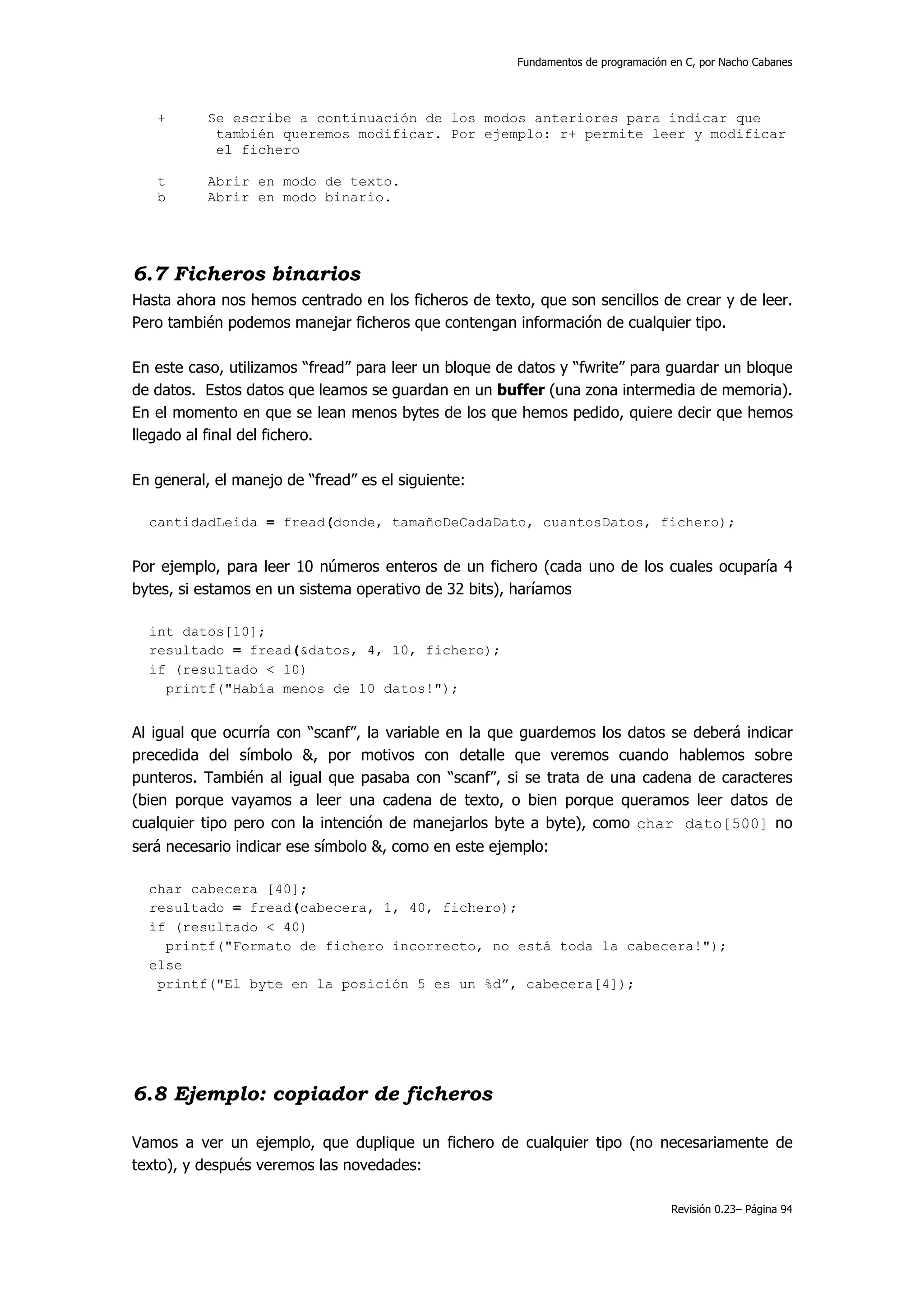Fundamentos de programación en C, por Nacho Cabanes




   +       Se escribe a continuación de los modos anteriores para indicar que
            también queremos modificar. Por ejemplo: r+ permite leer y modificar
            el fichero

   t       Abrir en modo de texto.
   b       Abrir en modo binario.




6.7 Ficheros binarios
Hasta ahora nos hemos centrado en los ficheros de texto, que son sencillos de crear y de leer.
Pero también podemos manejar ficheros que contengan información de cualquier tipo.

En este caso, utilizamos “fread” para leer un bloque de datos y “fwrite” para guardar un bloque
de datos. Estos datos que leamos se guardan en un buffer (una zona intermedia de memoria).
En el momento en que se lean menos bytes de los que hemos pedido, quiere decir que hemos
llegado al final del fichero.

En general, el manejo de “fread” es el siguiente:

  cantidadLeida = fread(donde, tamañoDeCadaDato, cuantosDatos, fichero);


Por ejemplo, para leer 10 números enteros de un fichero (cada uno de los cuales ocuparía 4
bytes, si estamos en un sistema operativo de 32 bits), haríamos

  int datos[10];
  resultado = fread(&datos, 4, 10, fichero);
  if (resultado < 10)
    printf("Había menos de 10 datos!");


Al igual que ocurría con “scanf”, la variable en la que guardemos los datos se deberá indicar
precedida del símbolo &, por motivos con detalle que veremos cuando hablemos sobre
punteros. También al igual que pasaba con “scanf”, si se trata de una cadena de caracteres
(bien porque vayamos a leer una cadena de texto, o bien porque queramos leer datos de
cualquier tipo pero con la intención de manejarlos byte a byte), como char dato[500] no
será necesario indicar ese símbolo &, como en este ejemplo:

  char cabecera [40];
  resultado = fread(cabecera, 1, 40, fichero);
  if (resultado < 40)
    printf("Formato de fichero incorrecto, no está toda la cabecera!");
  else
   printf("El byte en la posición 5 es un %d”, cabecera[4]);




6.8 Ejemplo: copiador de ficheros

Vamos a ver un ejemplo, que duplique un fichero de cualquier tipo (no necesariamente de
texto), y después veremos las novedades:

                                                                                   Revisión 0.23– Página 94
 