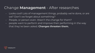 13
Change Management - After researches
- Looks cool! Lots of management things, probably we’re done, or are
we? Don’t we forget about something?
- People, or person even. Wasn’t the change for them?
- people want to perform and improve their performing in the way
that they’ve been asked. Changes threaten them.
 