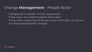 16
Change Management - People factor
- Changes are for people, it’s their organization
- If they resist, the implementation will be slow
- If they resist, sustaining will be just a wish which later can convert
into blame(people didn’t change)
 