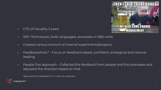 ○ CTO of Visuality 3 years
○ 100+ Techniques, tools, languages, processes in R&D work
○ Created various amount of internal experiments/projects
○ Feedbackaholic* - Focus on feedback based, conﬁdent, strategical and rational
leading
○ People ﬁrst approach - Collected the feedback from people and the processes and
adjusted the direction based on that
*Received this feedback in 1-1 with an engineer
2
 